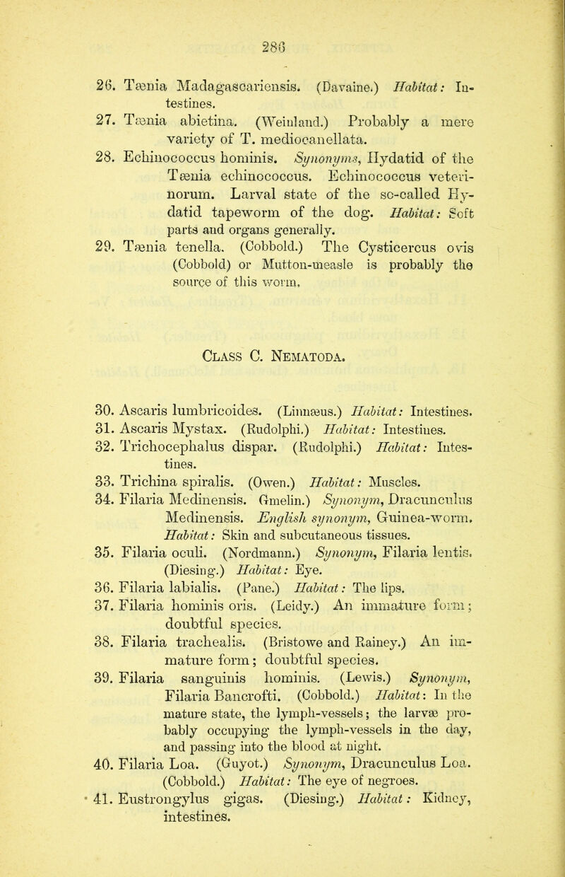26. Tgenia Madagascariensis. (Davaine.) Habitat: In- testines. 27. Tmnia abietina. (Weinland.) Probably a mere variety of T. mediocanellata. 28. Echinococcus hominis. Synonyms, Hydatid of the Tmnia echinococcus. Echinococcus veteri- norum. Larval state of the so-called Hy- datid tapeworm of the dog. Habitat: Soft parts and organs generally. 29. Taenia tenella. (Cobbold.) The Cysticercus ovis (Cobbold) or Mutton-measle is probably the source of this worm, Class C. Nematoda, 30. Ascaris lumbricoides. (Linnaeus.) Habitat: Intestines. 31. Ascaris Mystax. (Rudolphi.) Habitat: Intestines. 32. Trichocephalus dispar. (Rudolphi.) Habitat: Intes- tines. 33. Trichina spiralis. (Owen.) Habitat: Muscles. 34. Filaria Medinensis. Ganelin.) Synonym, Dracunculus Medinensis. English synonym, Guinea-worm. Habitat: Skin and subcutaneous tissues. 35. Filaria oculi. (Nordmann.) Synonym, Filaria lentis. (Diesing.) Habitat: Eye. 36. Filaria labialis. (Panei) Habitat: The lips. 37. Filaria hominis oris. (Leidy.) An immature form; doubtful species. 38. Filaria trachealis. (Bristowe and Rainey.) An im- mature form; doubtful species. 39. Filaria sanguinis hominis. (Lewis.) Synonym, Filaria Bancrofti. (Cobbold.) Habitat: Inthe mature state, the lymph-vessels; the larvae pro- bably occupying the lymph-vessels in the day, and passing into the blood at night. 40. Filaria Loa. (Guyot.) Synonym, Dracunculus Loa. (Cobbold.) Habitat: The eye of negroes. * 41. Eustrongylus gigas. (Diesing.) Habitat: Kidney, intestines.