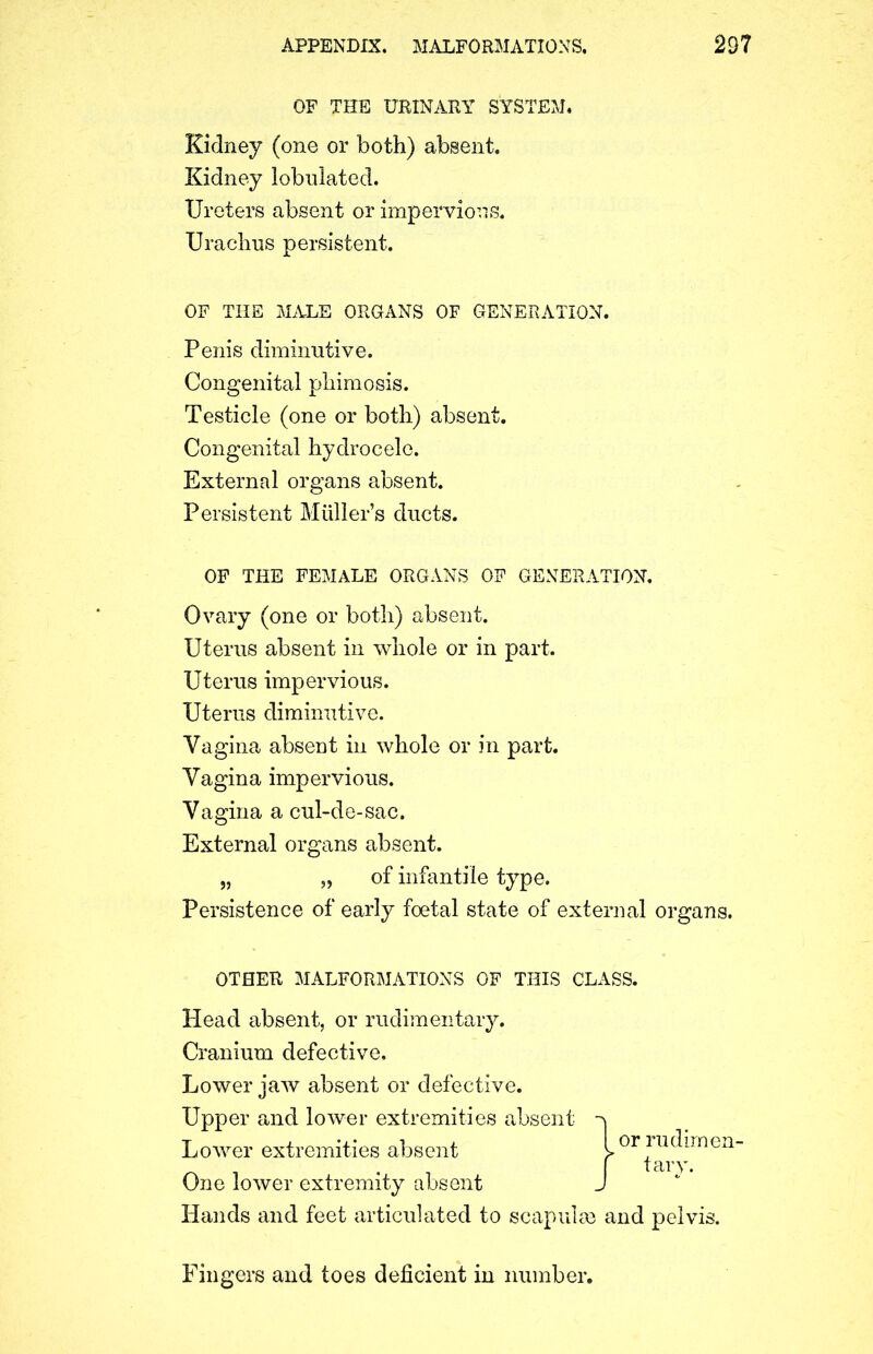 OF THE URINARY SYSTEM# Kidney (one or both) absent. Kidney lobnlated. Ureters absent or impervious. Urachus persistent. OF THE MALE ORGANS OF GENERATION. Penis diminutive. Congenital phimosis. Testicle (one or both) absent. Congenital hydrocele. External organs absent. Persistent Muller’s ducts. OF THE FEMALE ORGANS OF GENERATION. Ovary (one or both) absent. Uterus absent in whole or in part. Uterus impervious. Uterus diminutive. Vagina absent in whole or in part. Vagina impervious. Vagina a cul-de-sac. External organs absent. Persistence of early foetal state of external organs. OTHER MALFORMATIONS OF THIS CLASS. Head absent, or rudimentary. Cranium defective. Lower jaw absent or defective. Upper and lower extremities absent One lower extremity absent Hands and feet articulated to scapulse and pelvis. Fingers and toes deficient in number. of infantile type. Lower extremities absent