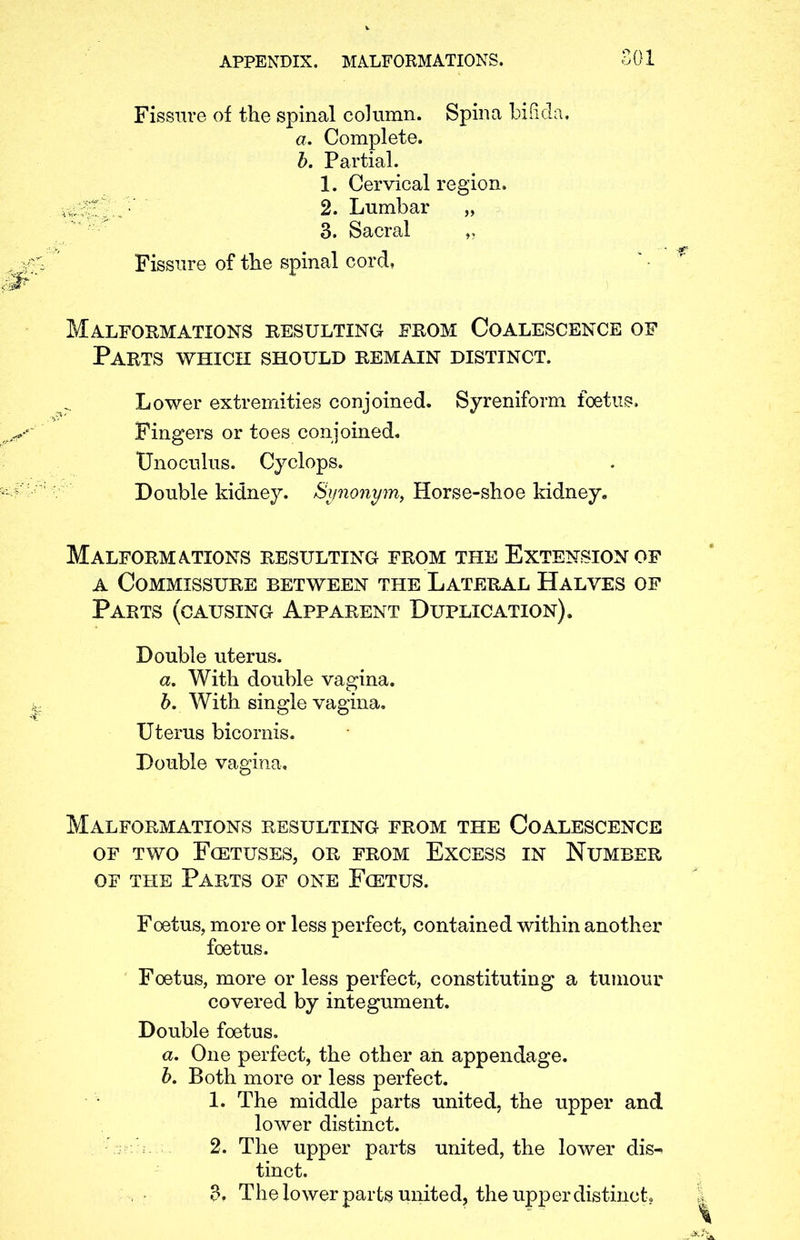 Fissure of the spinal column. Spina bifid: a. Complete. b. Partial. 1. Cervical region. 2. Lumbar „ 3. Sacral ,, Fissure of the spinal cord, Malformations resulting from Coalescence of Parts which should remain distinct. Lower extremities conjoined. Syreniform foetus. Fingers or toes conjoined. Unoculus. Cyclops. Double kidney. Synonym, Horse-shoe kidney. Malformations resulting from the Extension of a Commissure between the Lateral Halves of Parts (causing Apparent Duplication). Double uterus. a. With double vagina. b. With single vagina. Uterus bicornis. Double vagina. Malformations resulting from the Coalescence of two Foetuses, or from Excess in Number of the Parts of one Fcetus. Foetus, more or less perfect, contained within another foetus. Foetus, more or less perfect, constituting a tumour covered by integument. Double foetus. a. One perfect, the other an appendage. b. Both more or less perfect. 1. The middle parts united, the upper and lower distinct. 2. The upper parts united, the lower dis-> tinct. 3. The lower parts united, the upper distinct.