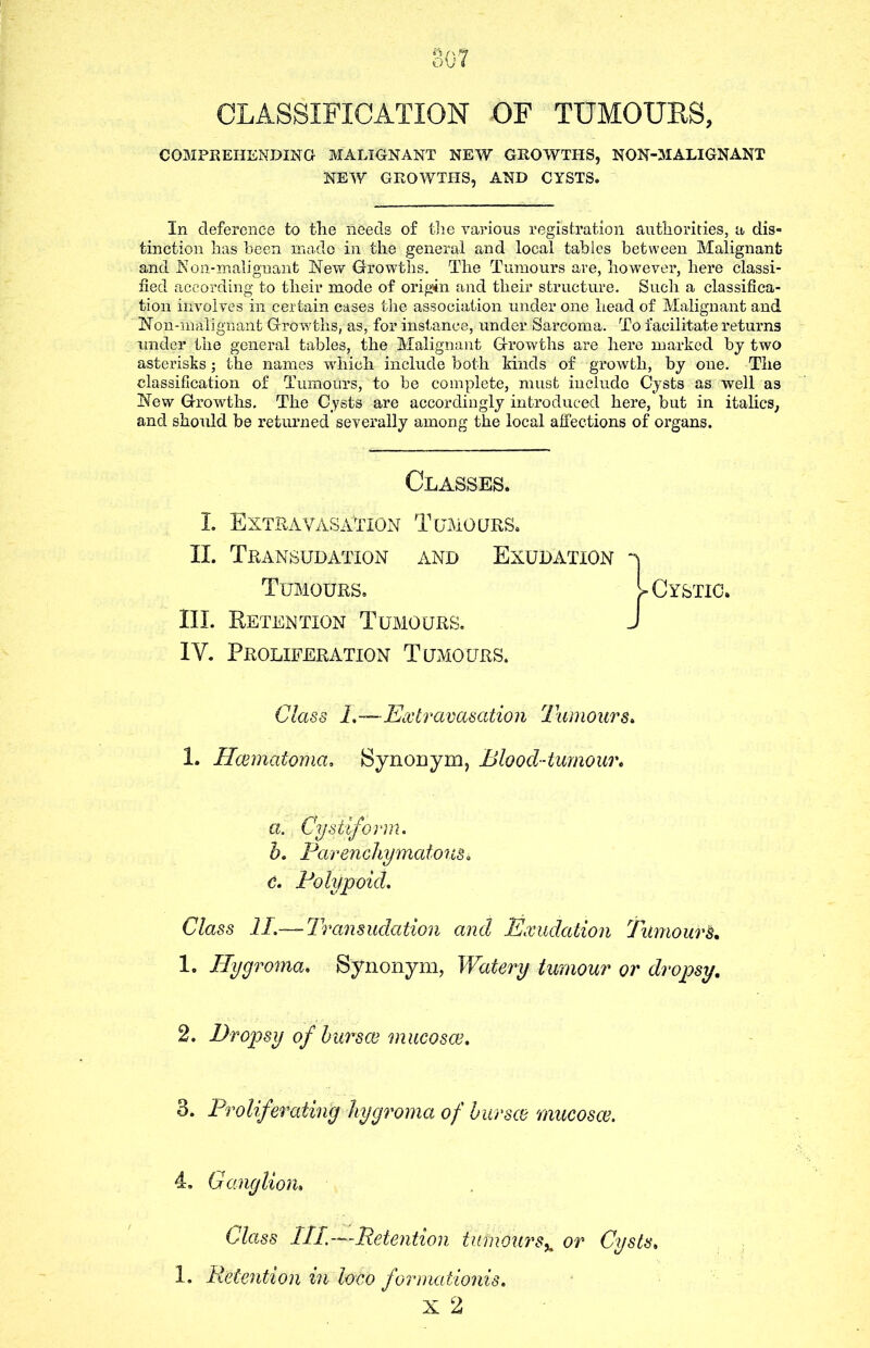 CLASSIFICATION OF TUMOURS, COMPREHENDING MALIGNANT NEW GROWTHS, NON-MALIGNANT NEW GROWTHS, AND CYSTS. In deference to tlie needs of the various registration authorities, a dis- tinction has been made in the general and local tables between Malignant and Non-malignant New Growths. The Tumours are, however, here classi- fied according to their mode of origin and their structure. Such a classifica- tion involves in certain cases the association under one head of Malignant and Non-malignant Growths, as, for instance, under Sarcoma. To facilitate returns under the general tables, the Malignant Growths are here marked bj two asterisks; the names which include both kinds of growth, by one. The classification of Tumours, to be complete, must include Cysts as well as New Growths. The Cysts are accordingly introduced here, but in italics, and should be returned severally among the local affections of organs. Classes. I. Extravasation Tumours. II. Transudation and Exudation Tumours. III. Retention Tumours. IV. Proliferation Tumours. Class 1.— Extravasation Tumours. 1. Hcematoma. Synonym, Blood-tumour. a. . Cystiform. b. Parenchymatous. c. Polypoid. Class II.— Transudation and Exudation Tumours. 1. Hygroma. Synonym, Watery tumour or dropsy. 2. Dropsy of bur see mucosce. 3. Proliferating hygroma of bur see mucosce. 4, Ganglion» Class III.—Retention tumour s% or Cysts. 1. Retention in loco formationis. x 2