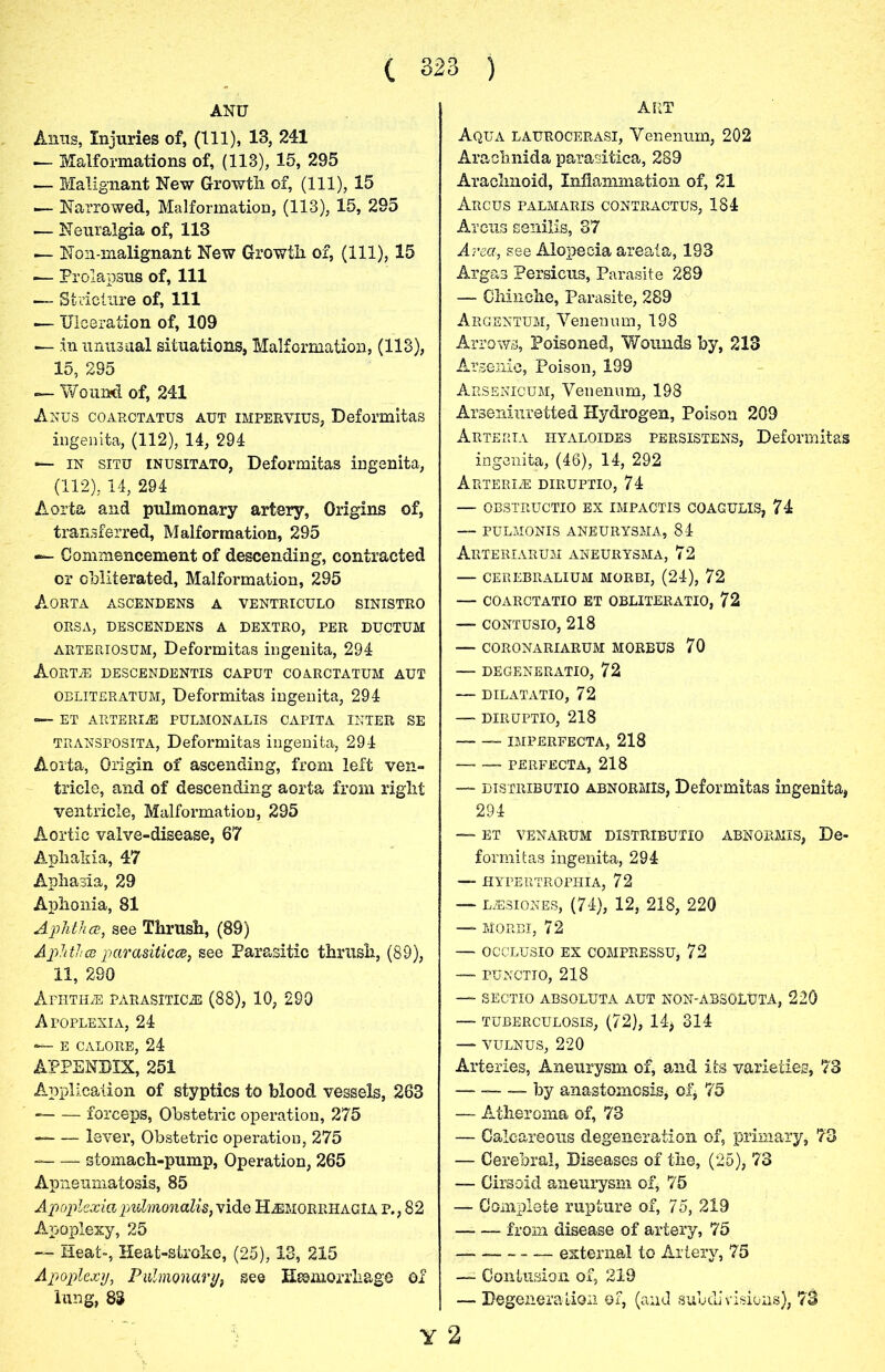 ART ANU Anns, Injuries of, (111), 13, 241 ■— Malformations of, (113), 15, 295 — Malignant New Growth of, (111), 15 •— Narrowed, Malformation, (113), 15, 295 — Neuralgia of, 113 — Non-malignant New Growth of, (111), 15 — Prolapsus of, 111 — Stricture of, 111 — Ulceration of, 109 — in unusual situations, Malformation, (113), 15, 295 — Wound of, 241 Anus coarctatus aut impervius, Deformitas ingenita, (112), 14, 294 —■ in situ inusitato, Deformitas ingenita, (112), 14, 294 Aorta and pulmonary artery. Origins of, transferred, Malformation, 295 ■ Commencement of descending, contracted or obliterated, Malformation, 295 Aorta ascendens a ventriculo sinistro ORSA, DESCENDENS A DEXTRO, PER DUCTUM arteriosum, Deformitas ingenita, 294 AORTA DESCENDENTIS CAPUT COARCTATUM AUT OBLITERATUM, Deformitas ingenita, 294 — ET ARTERIA PULMONALIS CAPITA INTER SE transposita, Deformitas ingenita, 294 Aorta, Origin of ascending, from left ven- tricle, and of descending aorta from right ventricle, Malformation, 295 Aortic valve-disease, 67 Aphakia, 47 Aphasia, 29 Aphonia, 81 Aphtha, see Thrush, (89) Aphtha parasitica, see Parasitic thrush, (89), 11, 290 Aphtha parasitica (88), 10, 290 Apoplexia, 24 — E CALORE, 24 APPENDIX, 251 Application of styptics to blood vessels, 263 forceps, Obstetric operation, 275 lever, Obstetric operation, 275 stomach-pump, Operation, 265 Apneumatosis, 85 Apoplexia pulmonalis, vide HamorrhagIa p., 82 Apoplexy, 25 -“- Heat-, Heat-stroke, (25), 13, 215 Apoplexy, Pulmonary, see Hemorrhage of lung, 83 Aqua laurocerasi, Venenum, 202 Arachnida parasitica, 289 Arachnoid, Inflammation of, 21 Arcus palmaris contractus, 184 Arcus senilis, 37 Area, see Alopecia areata, 193 Argas Persicus, Parasite 289 — Ohinche, Parasite, 289 Argentum, Venenum, 198 Arrows, Poisoned, Wounds by, 213 Arsenic, Poison, 199 Arsenicum, Venenum, 198 Arseniuretted Hydrogen, Poison 209 Arteria hyaloides persistens, Deformitas ingenita, (46), 14, 292 Arteria diruptio, 74 — OBSTRUCTIO EX IMPACTIS COAGULIS, 74 — PULMONIS ANEURYSMA, 84 ARTERIARUM ANEURYSMA, 72 — CEREBRALIUM MORBI, (24), 72 — COARCTATIO ET OBLITERATE, 72 —- CONTUSIO, 218 — CORONARIARUM MORBUS 70 — DEGENERATE, 72 — DILATATIO, 72 — DIRUPTIO, 218 — IMPERFECTA, 218 PERFECTA, 218 —- distribute abnormis, Deformitas ingenita, 294 — ET VENARUM DISTRIBUTE ABNORMIS, De- formitas ingenita, 294 — HYFERTROPHIA, 72 lasiones, (74), 12, 218, 220 — MORBI, 72 — OCCLUSIO EX COMPRESSUj 72 —- PUNCTIO, 218 — SECTIO ABSOLUTA AUT NON-ABSOLtJTA, 220 — TUBERCULOSIS, (72), 14* 314 — VULNUS, 220 Arteries, Aneurysm, of, and its varieties, 73 by anastomosis, of, 75 — Atheroma of, 73 — Calcareous degeneration of, primary, 73 — Cerebral, Diseases of the, (25), 73 — Cirsoid aneurysm of, 75 — Complete rupture of, 75, 219 — — from disease of artery, 75 — external to Artery, 75 — Contusion of, 219 — Degeneration of, (and subdivisions), 73 Y 2