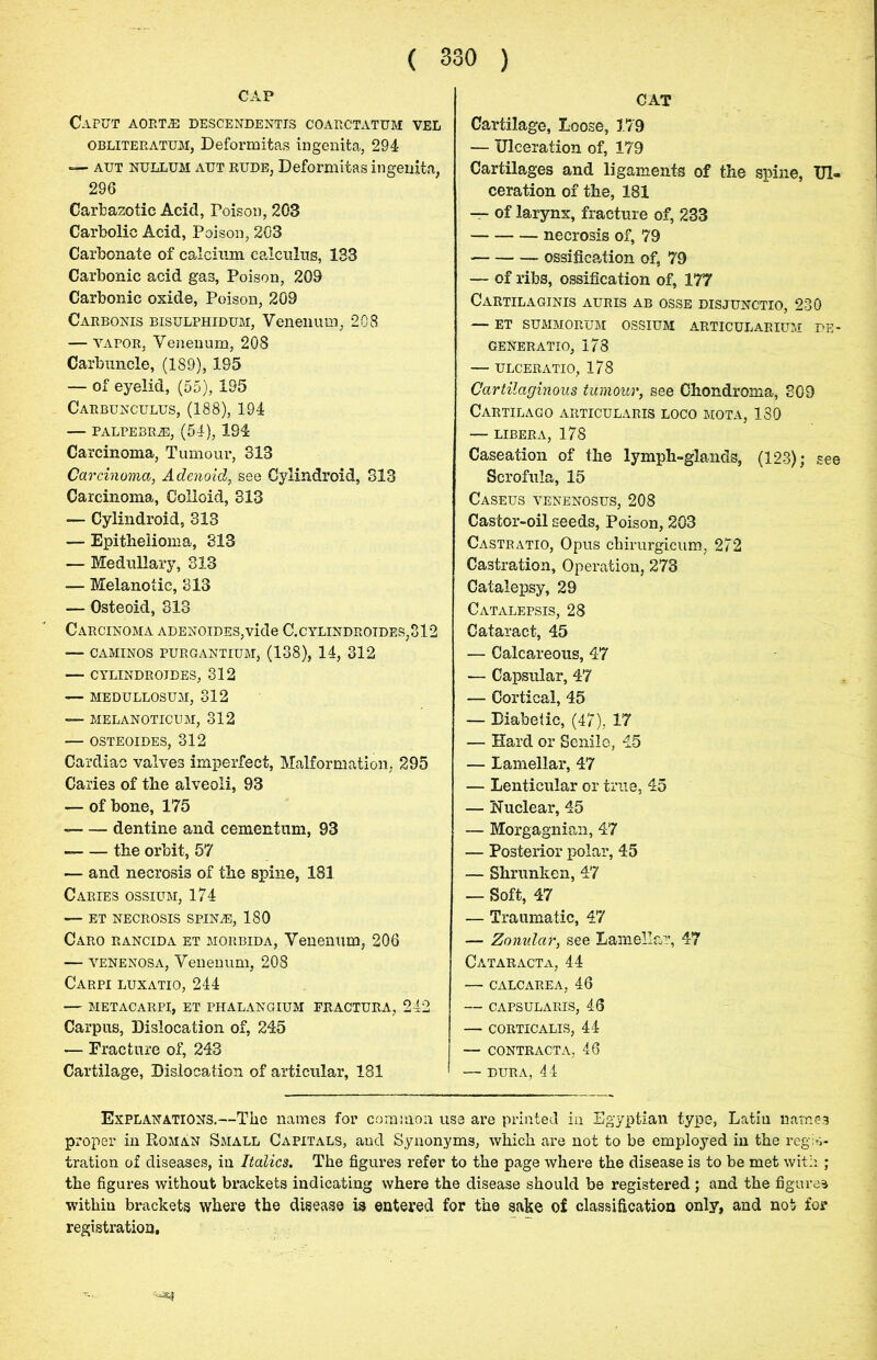 CAP Caput aort.e descendentis coarctatum vel obliteratum, Deformitas ingenita, 294 — aut nullum aut rude, Deformitas ingenita, 296 Carbazotic Acid, Poison, 203 Carbolic Acid, Poison, 203 Carbonate of calcium calculus, 183 Carbonic acid gas, Poison, 209 Carbonic oxide, Poison, 209 Carbonis bisulphidum, Venenum, 208 -— vapor, Venenum, 208 Carbuncle, (189), 195 — of eyelid, (55), 195 Carbungulus, (188), 194 — PALPEBRiE, (54), 194 Carcinoma, Tumour, 313 Carcinoma, Adenoid, see Cylindroid, 313 Carcinoma, Colloid, 313 — Cylindroid, 313 — Epithelioma, 313 — Medullary, 313 — Melanotic, 313 — Osteoid, 313 Carcinoma ADENOiDES,vide C.cylindroides,312 — CAMINOS PURGANTIUM, (138), 14, 312 — CYLINDROIBES, 312 — MEDULLOSUM, 312 — MELANOTICUM, 312 — OSTEOIDES, 312 Cardiac valves imperfect, Malformation, 295 Caries of the alveoli, 93 — of bone, 175 dentine and cementum, 93 the orbit, 57 — and necrosis of the spine, 181 Caries ossium, 174 — ET NECROSIS SPINiE, 180 Caro rancida et morbida, Venenum, 206 — venenosa, Venenum, 208 Carpi luxatio, 244 — metacarpi, et phalangium fractura, 242 Carpus, Dislocation of, 245 — Fracture of, 243 Cartilage, Dislocation of articular, 181 CAT Cartilage, Loose, 179 — Ulceration of, 179 Cartilages and ligaments of the spine, Ul- ceration of the, 181 — of larynx, fracture of, 233 necrosis of, 79 ossification of, 79 — of ribs, ossification of, 177 Cartilaginis auris ab osse disjunctio, 230 — ET summorum ossium articularium de- geNeratio, 178 — ulceratio, 178 Cartilaginous tumour, see Chondroma, 309 Cartilago articularis loco mota, 130 — libera, 178 Caseation of the lymph-glands, (123); see Scrofula, 15 Caseus venenosus, 208 Castor-oil seeds, Poison, 203 Castratio, Opus chirurgicum, 272 Castration, Operation, 273 Catalepsy, 29 Catalepsis, 28 Cataract, 45 — Calcareous, 47 — Capsular, 47 — Cortical, 45 — Diabetic, (47), 17 — Hard or Senile, 45 — Lamellar, 47 — Lenticular or true, 45 — Nuclear, 45 — Morgagnian, 47 — Posterior polar, 45 — Shrunken, 47 — Soft, 47 — Traumatic, 47 — Zonular, see Lamellar, 47 Cataracta, 44 — calcarea, 46 — capsularis, 46 — corticalis, 44 — contracta, 46 — dura, 44 Explanations.—The names for common use are printed in Egyptian type, Latin names proper in Roman Small Capitals, and Synonyms, which are not to be employed in the regis- tration of diseases, in Italics. The figures refer to the page where the disease is to be met with ; the figures without brackets indicating where the disease should be registered ; and the figures within brackets where the disease is entered for the sake of classification only, and not for