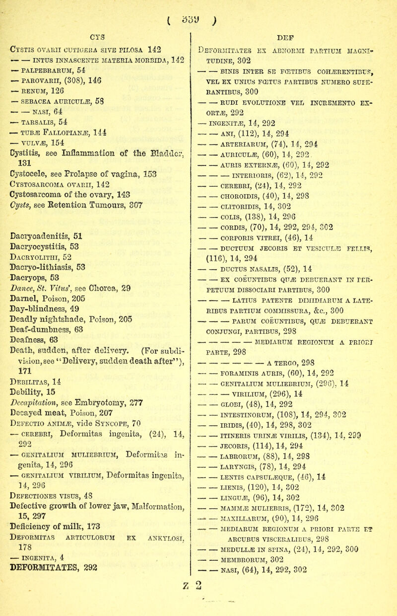 CTS Cl’STIS OVARII OUTIGERA SIVE PILOSA 142 INTUS INNASCENTE MATERIA MORBID A, 142 — PALPEBRARUM, 54 — PAROVARII, (308), 146 — RENOM, 126 — SEBACEA AURICULA, 58 ■ NASI, 64 ■— TARSALIS, 54 — TUB® Fallopian®, 144 — VULV®, 154 Cystitis, see Inflammation of tlie Bladder, 131 Cystocele, see Prolapse of vagina, 153 Cystosarcoma ovarii, 142 Cystosarcoma of the ovary, 143 Cysts, see Betention Tumours, 307 Daeryoadenitis, 51 Dacryocystitis, 53 Dacryolitiii, 52 Dacryo-lithiasis, 53 Bacryops, 53 Dance, St. Vitus*, see Chorea, 29 Darnel, Poison, 205 Day-blindness, 49 Deadly nightshade, Poison, 205 Deaf-dumbness, 63 Deafness, 63 Death, sudden, after delivery. (For subdi- vision, see “Delivery, sudden death after”), 171 Debilitas, 14 Debility, 15 Decapitation, see Embryotomy, 277 Decayed meat, Poison, 207 Defectio anim®, vide Syncope, 70 — cerebri, Deformitas ingenita, (24), 14, 292 — genitalium muliebrium, Deformitas in- genita, 14, 296 — genitalium virilium, Deformitas ingenita, 14, 296 Defectiones visus, 48 Defective growth of lower jaw, Malformation, 15, 297 Deficiency of milk, 173 Deformitas articulorum ex ankylosi, 178 — ingenita, 4 DEFOBMXTATES, 292 Z DEP Deformitates ex abnormi partium magni- TUDINE, 302 BINIS INTER SE FCETIBUS COH®RENTIBUS, VEL EX UNIUS FCETUS PARTIBUS NUMERO SUPE- RANTIBUS, 300 RUDI EVOLUTIONE VEL INCREMENTO EX- ort®, 292 — INGENIT®, 14, 292 — — ANI, (112), 14, 294 — — arteriarum, (74), 14, 294 auriculae, (60), 14, 292. AURIS EXTERN-®, (60), 14, 292 INTERIORIS, (62), 14, 292 CEREBRI, (24), 14, 292 CHOROIDIS, (40), 14, 298 CLITORIDIS, 14, 302 colis, (138), 14, 296 CORDIS, (70), 14, 292, 294, 302 CORPORIS VITREI, (46), 14 DUCTUUM JECORIS ET VESICUL® FELLIS, (116), 14, 294 DUCTUS NASALIS, (52), 14 EX COEUNTIBUS QU® DEBUERANT IN FER- PETUUM DISSOCIARI PARTIBUS, 300 LATIUS PATENTE DIMIDIARUM A LATE- RIBUS PARTIUM COMMISSURA, &C., 300 — PARUM COEUNTIBUS, QU® DEBUERANT CONJUNGI, PARTIBUS, 298 MEDIARUM REGIONUM A PRIORI PARTE, 298 A TERGO, 298 FORAMINIS AURIS, (60), 14, 292 GENITALIUM MULIEBRIUM, (296), 14 VIRILIUM, (296), 14 globi, (48), 14, 292 INTESTINORUM, (108), 14, 294, 302 IRIDIS, (40), 14, 298, 302 ITINERIS URIN® VIRILIS, (134), 14, 239 JECORIS, (114), 14, 294 LABRORUM, (88), 14, 298 — — LARYNGIS, (78), 14, 294 LENTIS CAPSUL®QUE, (46), 14 lienis, (120), 14, 302 LINGU®, (96), 14, 302 MAMM® MULIEBRIS, (172), 14, 302 —* — MAXILLARUM, (90), 14, 296 —■ — MEDIARUM REGIONUM A PRIORI PARTE ET ARCUBUS VISCERALIBUS, 298 MEDULL® IN SPINA, (24), 14. 292, 300 MEMBRORUM, 302 NASI, (64), 14, 292, 302 o u