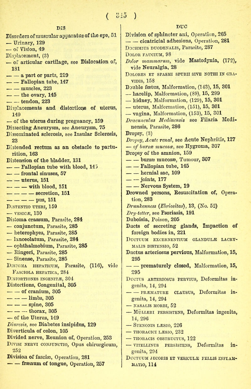 ( 815 ) DIS Disorders of muscular apparatus of tlie eye, 51 — Urinary, 129 — oc Vision, 49 Displacement, (3) — of articular cartilage, see Dislocation of, 181 a part or parts, 219 Fallopian tube, 147 muscles, 223 the ovary, 145 tendon, 223 Displacements and distortions of uterus, 149 — of the uterus during pregnancy, 159 Dissecting Aneurysm, see Aneurysm, 75 Disseminated sclerosis, see Insular Sclerosis, 23 Distended rectum as an obstacle to partu- rition, 163 Distension of the bladder, 131 Fallopian tube with blood, 143 frontal sinuses, 57 uterus, 151 with blood, 151 secretion, 151 pus, 151 Distentio uteri, 150 — vesicle, 130 Distoma crassum, Parasite, 284 — conjunctum, Parasite, 285 — heterophyes, Parasite, 285 — lanceolatum, Parasite, 284 — ophthalmobium, Parasite, 285 — Eingeri, Parasite, 285 — Sinense, Parasite, 285 Distoma iiepaticum, Parasite, (116), vide Fasciola hepatica, 284 Distortiones ingenpl®, 304 Distortions, Congenital, 305 of cranium, 305 limbs, 305 — spine, 305 thorax, 305 — of the Uterus, 149 Diuresis, see Diabetes insipidus, 129 Diverticula of colon, 105 Divided nerve, Reunion of, Operation, 253 Divisi nervi conjunctio, Opus chirurgicum, 252 Division of fasciae, Operation, 281 fraenum of tongue, Operation, 257 DUC Division of sphincter ani, Operation, 265 cicatricial adhesions, Operation, 281 Dochmius duodenalis, Parasite, 287 Dolor faucium, 98 Dolor mammarum, vide Mastodynia, (172), vide Neuralgia, 28 Dolores et spasmi spurii sive nothi in gsa- vidis, 158 Double foetus, Malformation, (143), 15, 301 — harelip, Malformation, (89), 15, 299 — kidney, Malformation, (129), 15, 301 — uterus, Malformation, (151), 15, 301 — vagina, Malformation, (153), 15, 301 Dracunculus Medinensis see Filaria Medi- nensis, Parasite, 286 Dropsy, (3) Dropsy, Acute renal, see Acute Nephritis, 127 — of bursoe mucosce, see Hygroma, 307 Dropsy of the amnion, 159 bursse mucosae, Tumour, 307 Fallopian tube, 145 hernial sac, 109 joints, 177 Nervous System, 19 Drowned persons, Resuscitation of, Opera- tion, 283 DrunJcenness (Ebriositas), 13, (No. 52) Dry-tetter, see Psoriasis, 191 Duboisia, Poison, 205 Ducts of secreting glands, Impaction of foreign bodies in, 221 Ductuum excernentium glandule lacry- MALIS DISTENSIO, 52 Ductus arteriosus pervious, Malformation, 15, 295 prematurely closed, Malformation, 15, 295 Ductus arteriosus pervius, Deformitas in- genita, 14, 294 premature CLAUSUS, Deformitas in- genita, 14, 294 — NASA LIS MORBI, 52 — Mulleri persistens, Deformitas ingenita, 14, 296 — Stenonis l^sio, 226 — thoracici l^esio, 232 — thoracis obstructus, 122 — vitellinus persistens, Deformitas in- genita, 294 Ductuum jecoris et vesiculj: fellis inflam- MATIO, 114