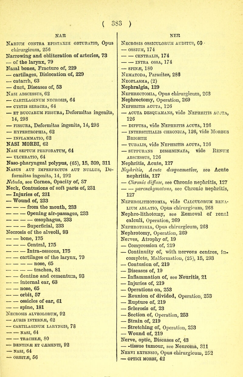 NAR Narium CONTRA EPISTAXIM OBTURATIO, 0pu3 chirurgicum, 256 Narrowing and obliteration of arteries, 73 — of the larynx, 79 Nasal bones, Fracture of, 229 — cartilages, Dislocation of, 229 — catarrh, 63 — duct, Diseases of, 53 Nasi abscessus, 62 :— CARTILAGINUM NECROSIS, 64 — CYSTIS SEBACEA, 64 — et buccarum FissuRA, Deformitas ingenita, 14, 298 — fissura, Deformitas ingenita, 14, 298 — HYPERTROPHIA, 62 INFLAMMATIO, 62 NASI MORBI, 62 Nasi septum perforatum, 64 — ulceratio, 64 Naso-pharyngeal polypus, (65), 15, 309, 311 Nasus aut imperfectus aut nullus, De- formitas ingenita, 14, 292 Nebula, see Cornea, Opacity of, 37 Neck, Contusions of soft parts of, 231 — Injuries of, 231 — Wound of, 233 from the mouth, 233 Opening air-passages, 233 oesophagus, 233 Superficial, 233 Necrosis of the alveoli, 93 bone, 175 Central, 175 • Intra-osseous, 175 cartilages of the larynx, 79 nose, 65 trachea, 81 dentine and cementum, 93 — — internal ear, 63 nose, 65 orbit, 57 ossicles of ear, 61 spine, 181 Necrosis alveolorum, 92 AURIS INTERN2E, 62 — CARTILAGINUM LARYNGISj 78 NASI, 64 TRACHEA, 80 — DENTINE ET CiEMENTI, 92 NASI, 64 — ORBIT2E, 56 NETt Necrosis ossiculorum auditus, 60 - — ossium, 174 centralis, 174 INTRA OSSA, 174 — SPINiE, 180 Nematoda, Parasites, 288 Neoplasma, (2) Nephralgia, 129 Nephrectomia, Opus chirurgicum, 268 Nephrectomy, Operation, 269 Nephritis acuta, 126 acuta desquamans, vide Nephritis ac’jta, 126 — diffusa, vide Nephritis acuta, 126 — interstitialis chronica, 126, vide Morbus Brightii — tubalis, vide Nephritis acuta, 126 — suppurans disseminata, vide Kenum ABSCESSUS, 126 Nephritis, Acute, 127 Nephritis, Acute desquamative, see Acute nephritis, 127 — Chronic diffuse, see Chronic nephritis, 127 parenchymatous, see Chronic nephritis, 127 Nephrolithotomia, vide CalcDlorum rena- lium ablatio, Opus chirurgicum, 268 Nephro-lithotomy, see Removal of renal calculi, Operation, 269 Nephrotomia, Opus chirurgicum, 268 Nephrotomy, Operation, 269 Nerves, Atrophy of, 19 —- Compression of, 219 — Continuity of, with nervous centres, in- complete, Malformation, (25), 15, 293 — Contusion of, 219 — Diseases of, 19 —- Inflammation of, see Neuritis, 21 — Injuries of, 219 — Operations on, 253 — Reunion of divided, Operation, 253 — Rupture of, 219 — Sclerosis of, 23 — Section of, Operation, 253 — Strain of, 219 — Stretching of, Operation, 253 — Wound of, 219 Nerve, optic, Diseases of, 43 tissue tumour, see Neuroma, 311 Nervi extensio, Opus chirurgicum, 252 — optici morbi, 42