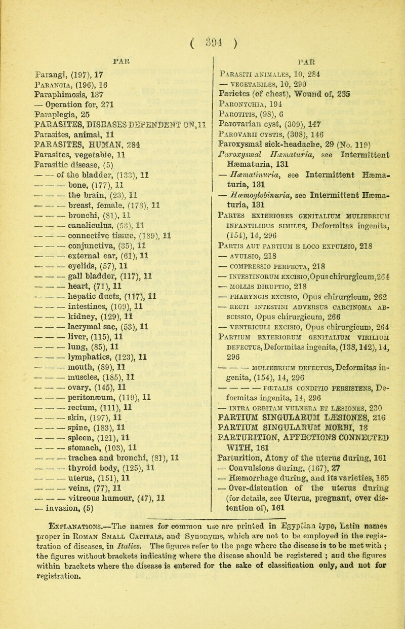 FAR FAR Parangi, (197), 17 Parangia, (196), 16 Paraphimosis, 137 — Operation for, 271 Paraplegia, 25 PARASITES, DISEASES DEPENDENT ON, 11 Parasites, animal, 11 PAEASITES, HUMAN, 284 Parasites, vegetable, 11 Parasitic disease, (5) of the bladder, (133), 11 bone, (177), 11 the brain, (23), 11 breast, female, (173), 11 bronchi, (81), 11 canaliculus, (53), 11 connective tissue, (189), 11 conjunctiva, (35), 11 external ear, (61), 11 eyelids, (57), 11 gall bladder, (117), 11 heart, (71), 11 hepatic ducts, (117), 11 intestines, (109), 11 kidney, (129), 11 lacrymal sac, (53), 11 liver, (115), 11 lung, (85), 11 lymphatics, (123), 11 mouth, (89), 11 muscles, (185), 11 ovary, (145), 11 — peritonaeum, (119), 11 rectum, (111), 11 skin, (197), 11 . spine, (183), 11 spleen, (121), 11 stomach, (103), 11 trachea and bronchi, (81), 11 thyroid body, (125), 11 uterus, (151), 11 veins, (77), 11 — vitreous humour, (47), 11 — invasion, (5) Parasiti animales, 10, 284 — VEGETABILES, 10, 280 Parietes (of chest), Wound of, 235 Paronychia, 194 Parotitis, (98), 6 Parovarian cyst, (309), 147 Parovarii cystis, (308), 146 Paroxysmal sick-headache, 29 (No. 119) Paroxysmal Hceviaturia, see Intermittent Hsematuria, 131 — Hcematinuria, see Intermittent Hsema- turia, 131 — HcemogloUnuria, see Intermittent Hsema- turia, 131 Partes exteriores genitalium muliebrium infantilibus similes, Deformitas ingenita, (154), 14, 296 Partis aut partium e loco expulsio, 218 — avulsio, 218 — compressio perpecta, 218 — intestinorum Excisio,Opuschirurgicum;264 MOLLIS DIRUPTIO, 218 — pharyngis excisio, Opus chirurgicum, 262 — recti intestini adversus carcinoma ab- scissio, Opus chirurgicum, 266 — ventriculi excisio, Opus chirurgicum, 264 Partium exteriorum genitalium virilium defectus, Deformitas ingenita, (138,142), 14, 296 muliebrium defectus, Deformitas in- genita, (154), 14, 296 fcetalis conditio PERSISTENS, De- formitas ingenita, 14, 296 — INTRA ORBITAM VULNERA ET L^SIONES, 230 PARTIUM SINGULARUM LJESIONES, 216 PARTIUM SINGULARUM MORBI, 18 PARTURITION, AFFECTIONS CONNECTED WITH, 161 Parturition, Atony of the uterus during, 161 — Convulsions during, (167), 27 — Haemorrhage during, and its varieties, 165 — Over-distention of the uterus during (for details, see Uterus, pregnant, over dis- tention of), 161 Explanations.—The names for common use are printed in Egyptian type, Latin names proper in Roman Small Capitals, and Synonyms, which are not to be employed in the regis- tration of diseases, in Italics. The figures refer to the page where the disease is to be met with ; the figures withoutbxvackets indicating where the disease should be registered ; and the figures within brackets where the disease is entered for the sake of classification only, and not for