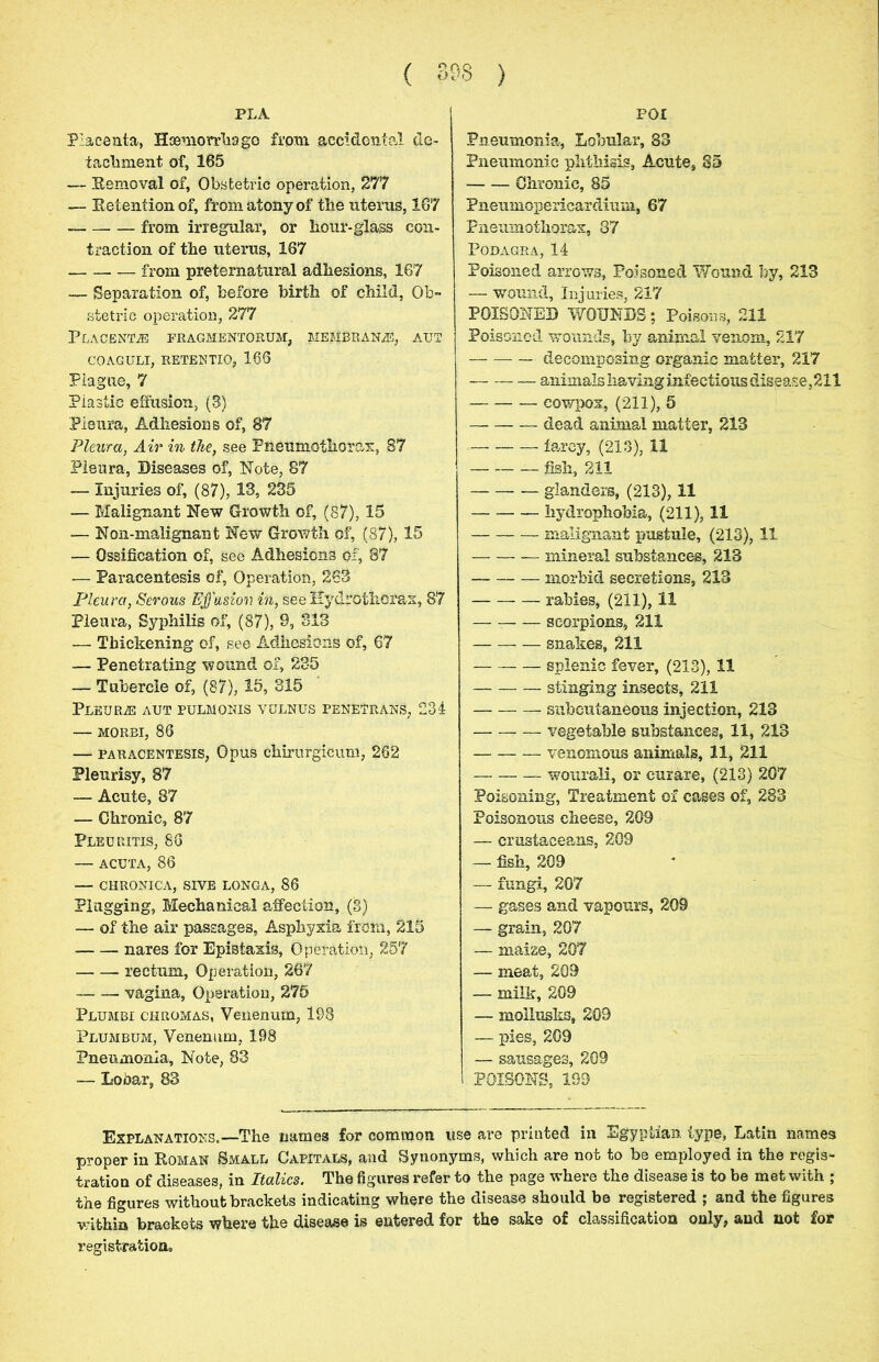 ( 393 ) poi PLA Placenta, Haemorrhage from accidental de- tachment of, 165 — Removal of, Obstetric operation, 277 — Eetentionof, from atony of the uterus, 167 from irregular, or hour-glass con- traction of the uterus, 167 from preternatural adhesions, 167 — Separation of, before birth of child, Ob- stetric operation, 277 Placenta fragmentorum, membrane, aut COAGULI, RETENTIO, 166 Plague, 7 Plastic effusion, (3) Pleura, Adhesions of, 67 Pleura, Air in the, see Pneumothorax, 87 Pleura, Diseases of, Note, 87 — Injuries of; (87), 13, 235 — Malignant New Growth of, (87), 15 — Non-malignant New Growth of, (87), 15 — Ossification of, see Adhesions of, 87 — Paracentesis of, Operation, 263 Pleura, Serous Effusion in, see Hydrothor&x, 87 Pleura, Syphilis of, (87), 9, 313 — Thickening of, see Adhesions of, 67 — Penetrating wound of, 235 — Tubercle of, (87), 15, 315 Pleurae aut pulmonis vulnus penetrans, 231 — morbi, 86 — paracentesis, Opus chirurgicum, 262 Pleurisy, 87 — Acute, 87 — Chronic, 87 Pleuritis, 86 — acuta, 86 — CHRONICA, SIVE LONGA, 86 Plugging, Mechanical affection, (3) — of the air passages, Asphyxia from, 215 nares for Epistaxis, Operation, 257 rectum, Operation, 267 vagina, Operation, 275 Plumbi chromas, Venenum, 198 Plumbum, Venenum, 198 Pneumonia, Note, 83 — Lobar, 83 Pneumonia, Lobular, 83 Pneumonic phthisis, Acute, 35 Chronic, 85 Pneumopericardium, 67 Pneumothorax, 87 Podagra, 14 Poisoned arrows, Poisoned Wound by, 213 — wound, Injuries, 217 POISONED WOUNDS; Poisons, 211 Poisoned wounds, by animal venom, 217 decomposing organic matter, 217 animals having infectious disease, 211 cowpox, (211), 5 dead animal matter, 213 farcy, (213), 11 fish, 211 glanders, (213), 11 hydrophobia, (211), 11 malignant pustule, (213), 11 mineral substances, 213 morbid secretions, 213 rabies, (211), 11 — scorpions, 211 snakes, 211 splenic fever, (213), 11 stinging insects, 211 subcutaneous injection, 213 vegetable substances, 11, 213 venomous animals, 11, 211 wourali, or curare, (213) 207 Poisoning, Treatment of cases of, 283 Poisonous cheese, 209 — crustaceans, 203 — fish, 209 — fungi, 207 — gases and vapours, 209 — grain, 207 — maize, 207 — meat, 209 — milk, 209 — moiiusks, 209 — pies, 209 — sausages, 209 POISONS, 199 Explanations.—The names for common use are printed in Egyptian type, Latin names proper in Roman Small Capitals, and Synonyms, which are not to be employed in the regis- tration of diseases, in Italics. The figures refer to the page where the disease is to be met with ; the figures without brackets indicating where the disease should be registered ; and the figures within brackets where the disease is entered for the sake of classification only, and not for