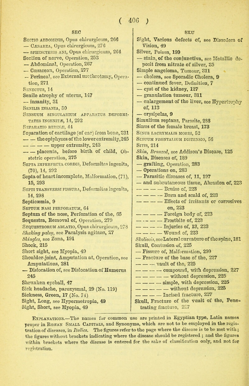 SEC Sectio abdominis, Opus chirurgicum, 266 — Caesarea, Opus chirurgicum, 276 — sphincteris ani, Opus chirurgicum, 264 Section of nerve, Operation, 253 — Abdominal, Operation, 267 — Caesarean, Operation, 277 — Perineal, see External urethrotomy. Opera- tion, 271 Senectus, 14 Senile atrophy of uterus, 147 — insanity, 31 Senilis insania, 30 Sensuum singularium apparatus deformi- TATES INGENITjE, 14, 292 Ssparatio retinas, 44 Separation of cartilage (of ear) from bene, 231 tlie epiphyses of the lower extremity, 245 —: upper extremity, 243 placenta, before birth of child, Ob- stetric operation, 275 Septa imperfecta cordis, Deformitas ingenita, (70), 14, 292 Septa of heart incomplete, Malformation, (71), 15, 293 Septi transversi fissura, Deformitas ingenita, 14, 298 Septicaemia, 9 Septum nasi perforatum, 64 Septum of the nose, Perforation of the, 65 Sequestra, Removal of, Operation, 279 Sequestrorum ablatio, Opus chirurgicum, 278 Shaking palsy, see Paralysis agitans, 27 Shingles, see Zona, 191 Shock, 215 Short sight, see Myopia, 49 Shoulder-joint, Amputation at, Operation, see Amputations, 281 — Dislocation of, see Dislocation of Humerus 245 Shrunken eyeball, 47 Sick headache, paroxysmal, 29 (No. 119) Sickness, Green, 17 (No. 74) Sight, Long, see Hypermetropia, 49 Sight, Short, see Myopia, 49 SKU Sight, Various defects of, see Disorders of Vision, 49 Silver, Poison, 199 — stain, of the conjunctiva, see Metallic de- posit from nitrate of silver, 35 Simple angeioma. Tumour, 311 — cholera, see Sporadic Cholera, 9 — continued fever, Definition, 7 — cyst of the kidney, 127 — granulation tumour, 311 — enlargement of the liver, see Hypertrophy of, 113 — erysipelas, 9 Simulium reptans, Parasite, 288 Sinus of the female breast, 173 Sinus lacrymalis morbi, 52 Sinuum frontalium distensio, 56 Sitis, 214 Skin, Bronzed, see Addison’s Disease, 125 Skin, Diseases of, 189 — grafting, Operation, 283 — Operations on, 283 — Parasitic diseases of, 11, 197 — and subcutaneous tissue, Abrasion of, 223 Bruise of, 223 Burn and scald of, 223 Effects of irritants or corrosives on, 223 Foreign body of, 223 Frostbite of, 223 Injuries of, 13, 223 Wound of, 223 Skoliosis, see Lateral curvature of the spine, 181 Skull, Contusion of, 225 — Fissure of, Malformation, 299 — Fracture of the base of the, 227 vault of the, 225 compound, with depression, 227 without depression, 225 simple, with depression, 225 without depression, 225 Incised fracture, 227 Skull, Fracture of the vualt of the, Pene- trating fracture, 227 Explanations.—The names for common use are printed in Egyptian type, Latin names proper in Roman Small Capitals, and Synonyms, which are not to be employed in the regis- tration of diseases, in Italics. The figures refer to the page where the disease is to be met with ; the figures without brackets indicating where the disease should be registered ; and the figures within brackets where the disease is entered for the sake of classification only, and not for