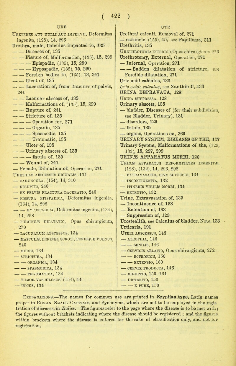 URE Ureteres aut nulli aut impervii, Deformitas ingenita, (128), 14, 296 Urethra, male, Calculus impacted in, 185 Diseases of, 135 Fissure of, Malformation, (135), 15, 299 Epispadie, (135), 15, 299 Hypospadic, (135), 15, 299 —- — Foreign bodies in, (135), 13, 241 Gleet of, 135 Laceration of, from fracture of pelvis, 241 Lacunar abscess of, 135 Malformations of, (135), 15, 299 Rupture of, 241 Stricture of, 135 Operation for, 271 Organic, 135 Spasmodic, 135 Traumatic, 135 Ulcer of, 135 Urinary abscess of, 135 fistula of, 135 Wound of, 241 — Female, Dilatation of, Operation, 271 Urethrae abscessus urinalis, 134 — caruncula, (154), 14, 310 — diruptio, 240 — EX PELVIS FRACTURA LACERATIO, 240 — fissura epispadica, Deformitas ingenita, (134), 14, 298 hypospadica, Deformitas ingenita, (134), 14, 298 — FCEMINE2E dilatatio, Opus chirurgicum, . 270 — LACUNARUM ABSCESSUS, 134 — MASCULiE, PERINEI, SCROTI, PENISQUE VULNUS, 240 — MORBI, 134 — STRICTURA, 134 ORGANIC A, 134 SPASMODIC A, 134 TRAUMATICA, 134 — TUMOR VASCULOSUS, (154), 14 — ulcus, 134 UTE Urethral calculi, Removal of, 271 — caruncle, (155), 15, see Papilloma, 311 Urethritis, 135 Urethrotomia interior,Opus chirurgicum. 27 0 Urethrotomy, External, Operation, 271 — Internal, Operation, 271 Sudden dilatation of stricture, see Forcible dilatation, 271 Uric acid calculus, 133 Uric oocide calculus, see Xanthin C, 133 URINA DEPRAVATA, 128 Urina suppressa, 128 Urinary abscess, 135 — bladder, Diseases of (for their subdivision, see Bladder, Urinary), 131 — disorders, 129 — fistula, 135 — organs, Operations on, 269 URINARY SYSTEM, DISEASES OF THE, 127 Urinary System, Malformations of the, (129, 133), 15, 297, 299 URINIS APPARATUS MORBI, 126 Urines apparatus deformitates ingenita, (128), (132), 14, 296, 298 — extravasatio, sive suffusio, 134 — incontinentia, 132 — ITINERIS VIRILIS MORBI, 134 — RETENTIO, 132 Urine, Extravasation of, 135 — Incontinence of, 133 — Retention of, 133 — Suppression of, 129 Urostealith, see Calculus of bladder, Note, 133 Urticaria, 191 Uteri abscessus, 148 — atrophia, 146 SENILIS, 146 — cervtcis ablatio, Opus chirurgicum, 272 ECTROPION, 150 — EXTENSIO, 160 — CERVIX PRODUCTA, 146 — DIRUPTIO, 150, 164 — DISTENTIO, 150 E PURE, 150 Explanations.—The names for common use are printed in Egyptian type, Latin names proper in Roman Small Capitals, and Synonyms, which are not to be employed in the regis tration of diseases, in Italics. The figures refer to the page where the disease is to be met with; the figures without brackets indicating where the disease should be registered ; and the figures within brackets where the disease is entered for the sake of classification only, and not for
