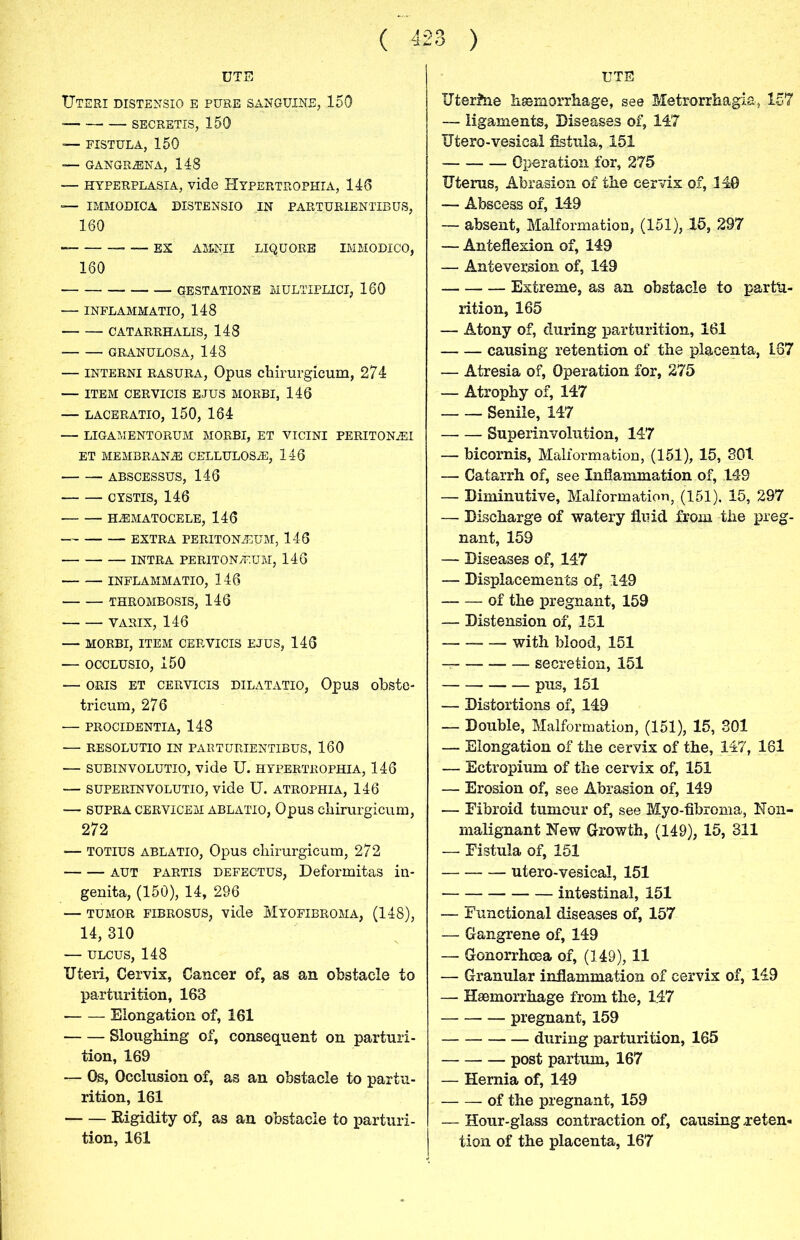 DTE Uteri distensio e pure sanguine, 150 SECRETIS, 150 — FISTULA, 150 — GANGR2ENA, 148 — hyperplasia, vide Hypertrophia, 140 — IMMODIOA DISTENSIO IN PARTUR1ENTIBUS, 160 -EX ASiNII liquore immodico, 160 gestations multiplici, 160 — INFLAMMATIO, 148 CATARRHALIS, 148 GRANULOSA, 148 — interni rasura, Opus chirurgicum, 274 — ITEM CERVICIS EJUS MORBI, 146 — LACERATIO, 150, 164 — LIGAMENTORUM MORBI, ET VICINI PERITON2EI ET MEMBRANES CELLULOS2E, 146 ABSCESSUS, 146 CYSTIS, 146 HEMATOCELE, 146 EXTRA PERITONEUM, 146 INTRA PERITONEUM, 146 INFLAMMATIO, 146 THROMBOSIS, 146 YARIX, 146 — MORBI, ITEM CERVICIS EJUS, 146 — OCCLUSIO, 150 — ORIS ET CERVICIS DILATATIO, OpU3 obste- tricum, 276 — PROCIDENTIA, 148 — RESOLUTIO IN PARTURIENTIBUS, 160 — SUBINVOLUTIO, vide U. HYPERTROPHIA, 146 — SUPERINVOLUTIO, vide U. ATROPHIA, 146 — SUPRA cervicem ablatio, Opus chirurgicum, 272 — TOTIUS ABLATIO, Opus chirurgicum, 272 aut partis defectus, Deformitas in- genita, (150), 14, 296 — tumor fibrosus, vide Myofibroma, (148), 14, 310 — ulcus, 148 Uteri, Cervix, Cancer of, as an obstacle to parturition, 163 Elongation of, 161 Sloughing of, consequent on parturi- tion, 169 — Os, Occlusion of, as an obstacle to partu- rition, 161 Rigidity of, as an obstacle to parturi- tion, 161 UTE Uterine haemorrhage, see Metrorrhagia, 157 — ligaments, Diseases of, 147 Utero-vesical fistula, .151 Operation for, 275 Uterus, Abrasion of the cervix of, 140 — Abscess of, 149 — absent, Malformation, (151), 15, 297 — Anteflexion of, 149 — Anteversion of, 149 Extreme, as an obstacle to partu- rition, 165 — Atony of, during parturition, 161 causing retention of the placenta, 167 — Atresia of, Operation for, 275 — Atrophy of, 147 Senile, 147 Superinvolution, 147 — bicornis, Malformation, (151), 15, 301 — Catarrh of, see Inflammation of, 149 — Diminutive, Malformation, (151), 15, 297 — Discharge of watery fluid from the preg- nant, 159 — Diseases of, 147 — Displacements of, 149 of the pregnant, 159 — Distension of, 151 with blood, 151 — secretion, 151 pus, 151 — Distortions of, 149 — Double, Malformation, (151), 15, 301 — Elongation of the cervix of the, 147, 161 — Ectropium of the cervix of, 151 — Erosion of, see Abrasion of, 149 — Fibroid tumour of, see Myo-fibroma, Noil- malignant Hew Growth, (149), 15, 311 — Fistula of, 151 utero-vesical, 151 intestinal, 151 — Functional diseases of, 157 — Gangrene of, 149 — Gonorrhoea of, (149), 11 — Granular inflammation of cervix of, 149 — Haemorrhage from the, 147 pregnant, 159 during parturition, 165 post partum, 167 — Hernia of, 149 of the pregnant, 159 — Hour-glass contraction of, causing .reten- tion of the placenta, 167
