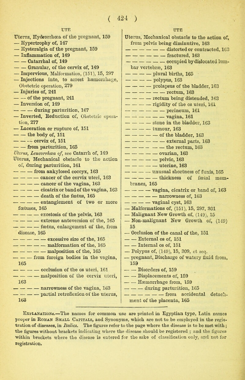 UTE Uterus, Hyckorrlioea of the pregnant, 159 — Hypertrophy of, 147 — Hysteralgia of the pregnant, 159 — Inflammation of, 149 Catarrhal of, 149 Granular, of the cervix of, 149 — Impervious, Malformation, (151), 15, 297 — Injections into, to arrest haemorrhage, Obstetric operation, 279 — Injuries of, 241 of the pregnant, 241 — Inversion of, 149 during parturition, 167 — Inverted, Reduction of, Obstetric opera- tion, 277 — Laceration or rupture of, 151 the body of, 151 cervix of, 151 from parturition, 165 Uterus, Leucorrhcea of, see Catarrh of, 149 Uterus, Mechanical obstacle to the action of, during parturition, 161 from ankylosed coccyx, 163 cancer of the cervix uteri, 163 cancer of the vagina, 163 cicatrix or band of the vagina, 163 death of the foetus, 165 entanglement of two or more foetuses, 165 exostosis of the pelvis, 163 — extreme anteversion of the, 165 foetus, enlargement of the, from disease, 165 excessive size of the, 165 malformation of the, 165 malposition of the, 165 from foreign bodies in the vagina, 165 occlusion of the os uteri, 161 malposition of the cervix uteri, 163 narrowness of the vagina, 163 — partial retroflexion of the uterus, 163 UTE Uterus, Mechanical obstacle to the action of, from pelvis being diminutive, 163 distorted or contracted, 163 — fractured, 163 occupied by dislocated lum- bar vertebrae, 163 plural births, 165 polypus, 163 — prolapsus of the bladder, 163 rectum, 163 rectum being distended, 163 rigidity of the os uteri, 161 perineum, 161 vagina, 161 stone in the bladder, 163 tumour, 163 of the bladder, 163 external parts, 163 the rectum, 163 ovarian, 163 — pelvic, 163 uterine, 163 unusual shortness of funis, 165 thickness of fcetal mem- branes, 165 vagina, cicatrix or band of, 163 — narrowness of, 163 vaginal cyst, 163 — Malformations of, (151), 15, 297, 301 — Malignant Hew Growth of, (149), 15 — Hon-malignant Hew Growth of, (149) 15 — Occlusion of the canal of the, 151 External os of, 151 Internal os of, 151 — Polypus of, (149), 15, 309, et seq. — pregnant, Discharge of watery fluid from, 159 Disorders of, 159 Displacements of, 159 Haemorrhage from, 159 during parturition, 165 from accidental detach- ment of the placenta, 165 Explanations.—The names for common use are printed in Egyptian type, Latin names proper in Roman Small Capitals, and Synonyms, which are not to be employed in the regis- tration of diseases, in Italics. The figures refer to the page where the disease is to be met with; the figures without brackets indicating where the disease should be registered ; and the figures within brackets where the disease is entered for the sake of classification only, and not for