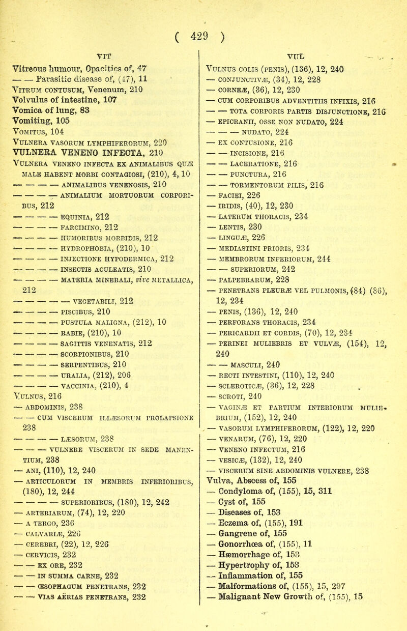 VIT Vitreous humour, Opacities of, 47 Parasitic disease of, (47), 11 Vitrum contusum, Venenum, 210 Volvulus of intestine, 107 Vomica of lung, 83 Vomiting, 105 Vomitus, 104 VULNERA VASORUM LYMPHIFERORUM, 220 VULNEKA VENENO INEECTA, 210 VULNERA VENENO INFECTA EX ANIMALIBUS QUE MALE HABENT MORBI CONTAGIOSI, (210), 4, 10 — ANIMALIBUS VENENOSIS, 210 ■ — ANIMALIUM MORTUORUM CORPORI- bus, 212 EQurniA, 212 FARCIMINO, 212 — HUMORIBUS MORBIDIS, 212 • HYDROPHOBIA, (210), 10 INJECTIONE HYPODERMICA, 212 • — INSECTIS ACULEATIS, 210 • MATERIA MINERALI, sivc METALLICA, 212 — YEGETABILT, 212 — — PISCIBUS, 210 PUSTULA MALIGNA, (212), 10 — RABIE, (210), 10 SAGITTIS VENENATIS, 212 • SC ORPIONIBUS, 210 SERPENTIBUS, 210 URALIA, (212), 206 __ — VACCINIA, (210), 4 Vulnus, 216 — ABDOMINIS, 238 • CUM V1SCERUM ILLESORUM PROLAPSIONE 238 LESORUM, 238 — VULNERE VISCERUM IN SEDE MANEN- tium, 238 — ani, (110), 12, 240 — ARTICULORUM IN MEMBRIS INFERIORIBUS, (180), 12, 244 — superioribus, (180), 12, 242 — ARTERIARUM, (74), 12, 220 — A TERGO, 236 — CALVARIE, 226 — CEREBRI, (22), 12, 226 — cervicis, 232 EX ORE, 232 IN SUMMA CARNE, 232 (ESOPHAGUM PENETRANS, 232 VIAS AERIAS PENETRANS, 232 VUL Vulnus colis (penis), (136), 12, 240 — conjunctive, (34), 12, 228 — cornee, (36), 12, 230 — CUM CORPORIBUS ADVENTITIIS INFIXIS, 216 TOTA CORPORIS PARTIS DISJUNCTIONS, 216 — EPICRANn, OSSE NON NUDATO, 224 NUDATO, 224 — EX CONTUSIONE, 216 INCISIONE, 216 laceratione, 216 — -— PUNCTURA, 216 — — TORMENTORUM PILIS, 216 — FACIEI, 226 — iridis, (40), 12, 230 — laterum thoracis, 234 — lentis, 230 — LINGUE, 226 — MEDIASTINI PRIORIS, 234 — MEMBRORUM INFERIORUM, 244 SUPERIORUM, 242 — PALPEBRARUM, 228 — PENETRANS PLEURE VEL PULMONIS, (84) (86), 12, 234 — PENIS, (136), 12, 240 — PERFORANS THORACIS, 234 — PERICARDII ET CORDIS, (70), 12, 234 — PERINEI MULIEBRIS ET VULVE, (154), 12, 240 MASCULI, 240 — RECTI INTESTINI, (110), 12, 240 — SCLEROTICE, (36), 12, 228 — SCROTI, 240 — VAGINE ET PARTIUM INTERIORUM MULIE- brium, (152), 12, 240 —- VASORUM LYMPHIFERORUM, (122), 12, 220 — VENARUM, (76), 12, 220 — VENENO INFECTUM, 216 — vesice, (132), 12, 240 — VISCERUM SINE ABDOMINIS VULNERE, 238 Vulva, Abscess of, 155 — Condyloma of, (155), 15, 311 — Cyst of, 155 — Diseases of, 153 — Eczema of, (155), 191 — Gangrene of, 155 — Gonorrhoea of, (155), 11 — Haemorrhage of, 153 — Hypertrophy of, 153 — Inflammation of, 155 — Malformations of, (155), 15, 297 —- Malignant New Growth of, (155), 15