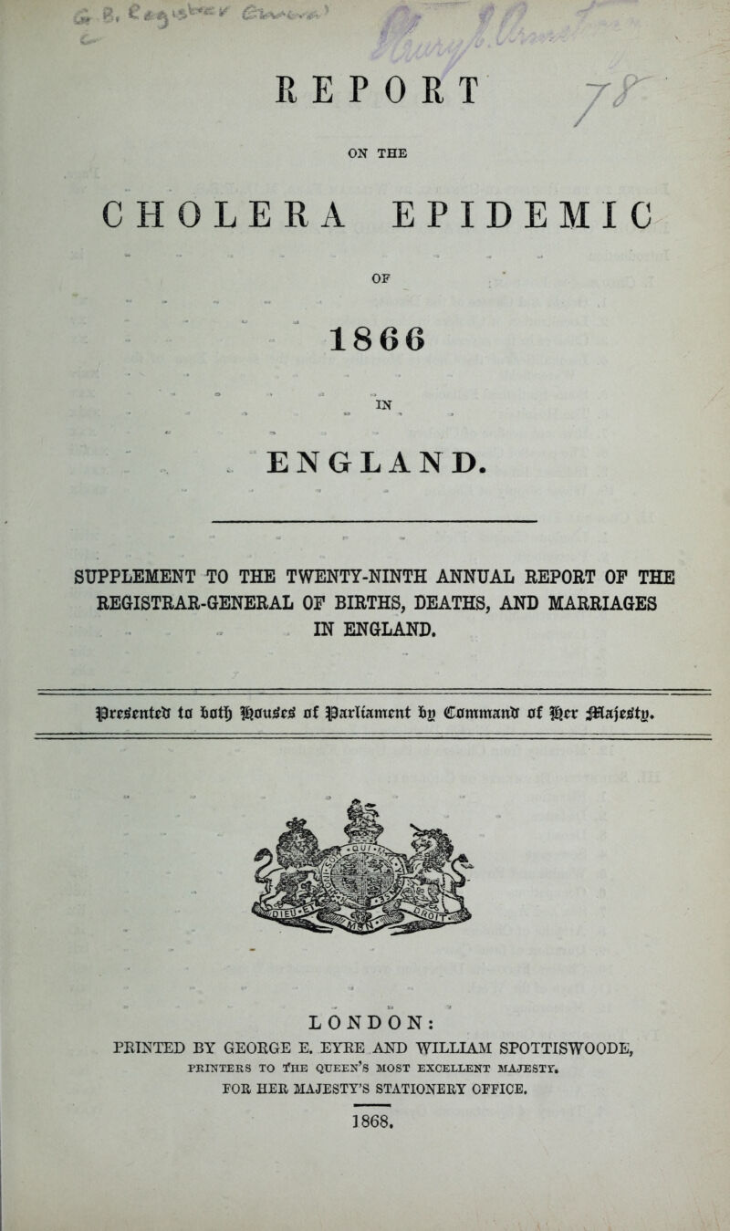 r ^ REPORT ON THE CHOLERA EPIDEMIC OF . ■ 1866 IN ^ ENGLAND. SUPPLEMENT TO THE TWENTY-NINTH ANNUAL REPORT OP THE REGISTRAR-GENERAL OP BIRTHS, DEATHS, AND MARRIAGES IN ENGLAND. to of parliament Iig (Commantf of l^er LONDON: PRINTED BY GEORGE E. EYRE AND WILLIAM SPOTTISWOODE, PRrr^TERS TO fHE QUEEN’s MOST EXCELLENT MAJESTY. FOR HER MAJESTY’S STATIONERY OFFICE. 1868.