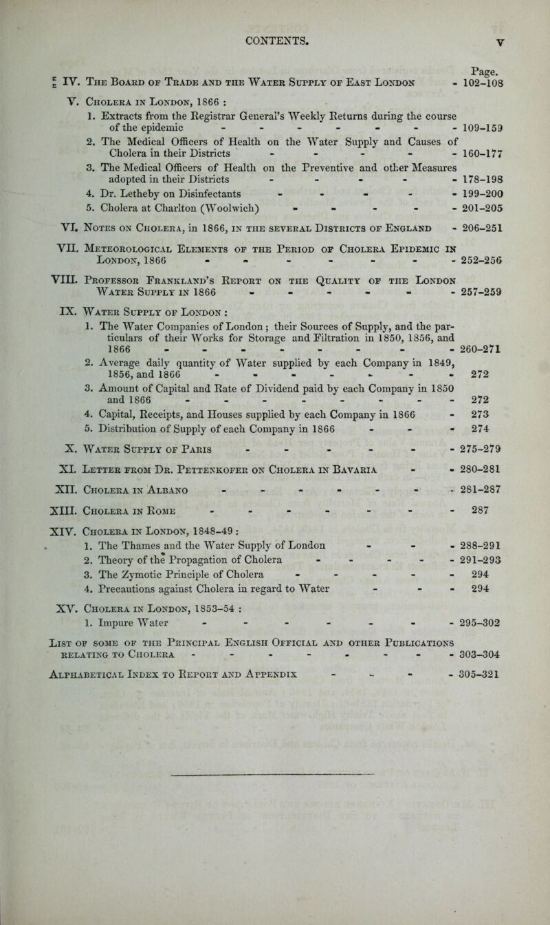 Page. 2 IV. The Board of Trade and the Water Supply of East London - 102-108 V. Cholera in London, 1866 ; 1. Extracts from the Kegistrar General’s Weekly Keturns during the course of the epidemic 109-159 2. The Medical Officers of Health on the Water Supply and Causes of Cholera in their Districts - - - - -160-177 3. The Medical Officers of Health on the Preventive and other Measures adopted in their Districts - - - - -178-198 4. Dr. Letheby on Disinfectants - - - - . 199-200 5. Cholera at Charlton (Woolwich) • - - - - 201-205 VI. Notes on Cholera, in 1866, in the several Districts of England - 206-251 VII. Meteorological Elements of the Period of Cholera Epidemic in London, 1866 252-256 VIH. Professor Erankland’s Eeport on the Quality of the London Water Supply in 1866 ----- - 257-259 IX. Water Supply of London : 1. The Water Companies of London; their Sources of Supply, and the par- ticulars of their Works for Storage and Filtration in 1850, 1856, and 1866 - -- -- -- - 260-271 2. Average daily quantity of Water supplied by each Company in 1849, 1856, and 1866 ----- - *272 3. Amount of Capital and Bate of Dividend paid by each Company in and 1866 4. Capital, Receipts, and Houses supplied by each Company in 1866 5. Distribution of Supply of each Company in 1866 X. Water Supply of Paris - XI. Letter from Dr. Pettenkofer on Cholera in Bavaria XII. Cholera in Albano ------ XIII. Cholera in Rome - 1850 - 272 - 273 - 274 - 275-279 - 280-281 ~ 281-287 - 287 XIV. Cholera in London, 1848-49 : 1. The Thames and the Water Supply of London 2. Theory of the Propagation of Cholera 3. The Zymotic Principle of Cholera 4. Precautions against Cholera in regard to Water XV. Cholera in London, 1853-54 : 1. Impure Water - - - _ - 288-291 - 291-293 - 294 - 294 - 295-302 List of some of the Principal English Official and other Publications RELATING TO ChOLERA -------- 303-304 Alphabetical Index to Report and Appendix - ^ - 305-321