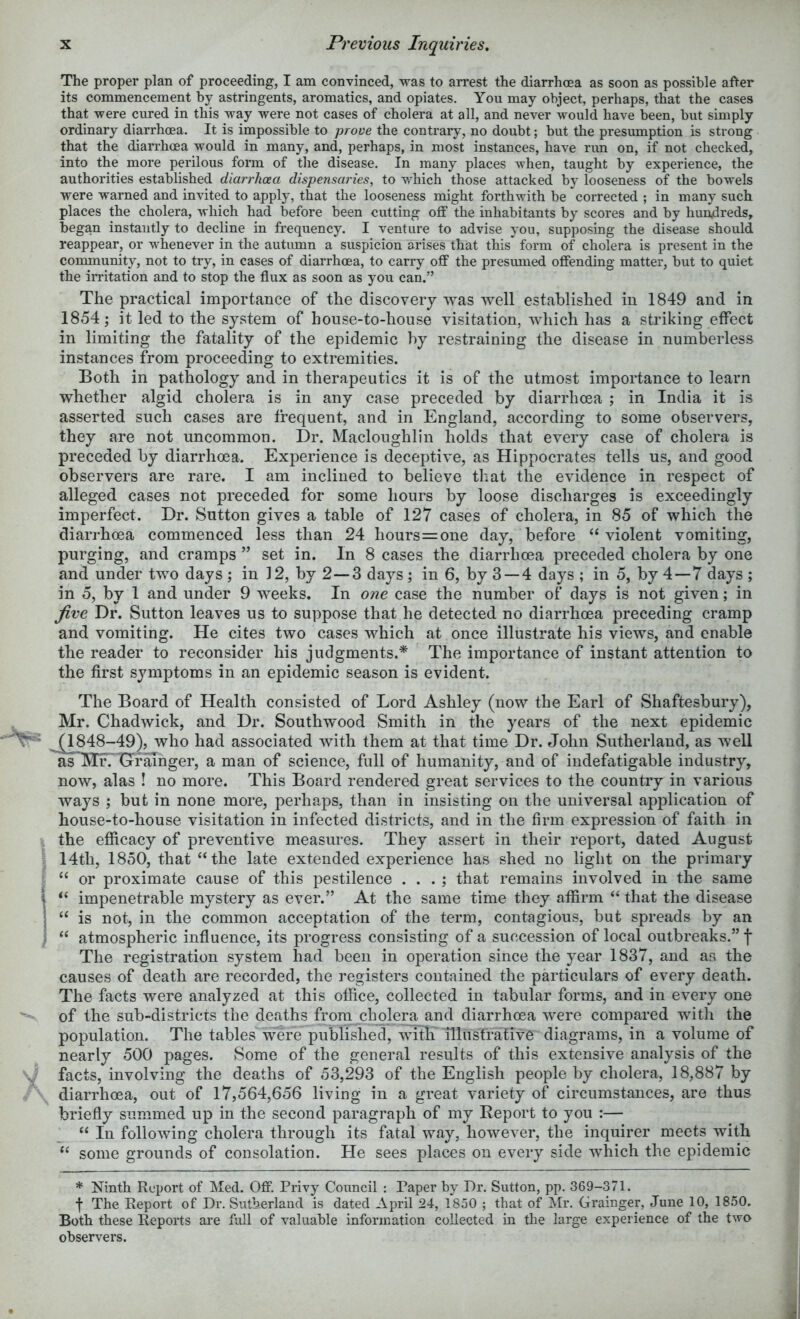 The proper plan of proceeding, I am convinced, was to arrest the diarrhoea as soon as possible after its commencement by astringents, aromatics, and opiates. You may object, perhaps, that the cases that were cured in this way were not cases of cholera at all, and never would have been, but simply ordinary diarrhoea. It is impossible to prove the contrary, no doubt; but the presumption is strong that the diarrhoea would in many, and, perhaps, in most instances, have rim on, if not checked, into the more perilous form of the disease. In many places when, taught by experience, the authorities established diarrhoea dispensaries, to which those attacked by looseness of the bowels were warned and invited to apply, that the looseness might forthwith be corrected ; in many such places the cholera, which had before been cutting off the inhabitants by scores and by hundreds, began instantly to decline in frequency. I venture to advise you, supposing the disease should reappear, or whenever in the autumn a suspicion arises that this form of cholera is present in the community, not to try, in cases of diarrhoea, to carry off the presumed offending matter, but to quiet the irritation and to stop the flux as soon as you can.” The practical importance of the discovery was well established in 1849 and in 1854; it led to the system of house-to-house visitation, which has a striking effect in limiting the fatality of the epidemic by restraining the disease in numberless instances from proceeding to extremities. Both in pathology and in therapeutics it is of the utmost importance to learn whether algid cholera is in any case preceded by diarrhoea ; in India it is asserted such cases are frequent, and in England, according to some observers, they are not uncommon. Dr. Macloughlin holds that every case of cholera is preceded by diarrhoea. Experience is deceptive, as Hippocrates tells us, and good observers are rare. I am inclined to believe that the evidence in respect of alleged cases not preceded for some hours by loose discharges is exceedingly imperfect. Dr. Sutton gives a table of 127 cases of cholera, in 85 of which the diarrhoea commenced less than 24 hours=one day, before “ violent vomiting, purging, and cramps ” set in. In 8 cases the diarrhoea preceded cholera by one and under two days ; in 12, by 2—3 days; in 6, by 3 — 4 days ; in 5, by 4—7 days ; in 5, by 1 and under 9 weeks. In one case the number of days is not given; in Jive Dr. Sutton leaves us to suppose that he detected no diarrhoea preceding cramp and vomiting. He cites two cases which at once illustrate his views, and enable the reader to reconsider his judgments.* The importance of instant attention to the first symptoms in an epidemic season is evident. The Board of Health consisted of Lord Ashley (now the Earl of Shaftesbury), Mr. Chadwick, and Dr. Southwood Smith in the years of the next epidemic ^^j^48-49), who had associated with them at that time Dr. John Sutherland, as well aiJiJE' Grainger, a man of science, full of humanity, and of indefatigable industry, now, alas ! no more. This Board rendered great services to the country in various ways ; but in none more, perhaps, than in insisting on the universal application of house-to-house visitation in infected districts, and in the firm expression of faith in the efficacy of preventive measures. They assert in their report, dated August 14th, 1850, that “the late extended experience has shed no light on the primary “ or proximate cause of this pestilence . . . ; that remains involved in the same “ impenetrable mystery as ever.” At the same time they affirm “ that the disease “ is not, in the common acceptation of the term, contagious, but spreads by an “ atmospheric influence, its progress consisting of a succession of local outbreaks.” f The registration system had been in operation since the year 1837, and as the causes of death are recorded, the registers contained the particulars of every death. The facts were analyzed at this office, collected in tabular forms, and in every one of the sub-districts the deaths from cholera and diarrhoea were compared witli the population. The tables were published, with' illustrative diagrams, in a volume of nearly 500 pages. Some of the general results of this extensive analysis of the facts, involving the deaths of 53,293 of the English people by cholera, 18,887 by diarrhoea, out of 17,564,656 living in a great variety of circumstances, are thus briefly summed up in the second paragraph of my Eeport to you :— “ In following cholera through its fatal way, however, the inquirer meets with “ some grounds of consolation. He sees places on every side which the epidemic * Ninth Report of Med. Off. Privy Council : Paper by Dr. Sutton, pp. 369-371. f The Report of Dr. Sutherland is dated April 24, 1850 ; that of ]\rr. Grainger, June 10, 18.50. Both these Reports are full of valuable information collected in the large experience of the two observers.