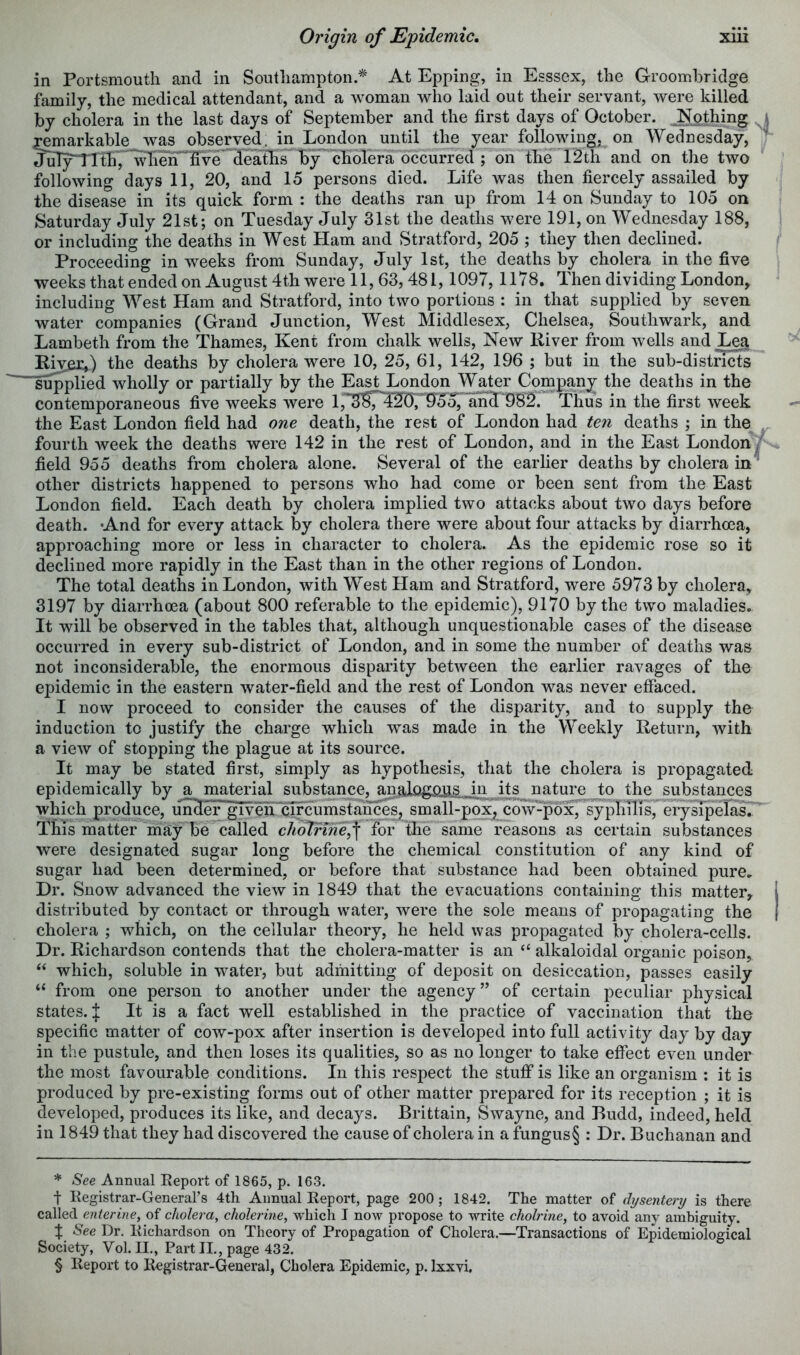 in Portsmouth and in Southampton.^ At Epping, in Esssex, the Groombridge family, the medical attendant, and a woman who laid out their servant, were killed by cholera in the last days of September and the first days of October. .Nothing ^ X^arkable was observed, in London until the year following, on Wednesday, JuT5rtrth7^eh^ve'^^^^^^ by' cholera occurred ; on the 12th and on the two following days 11, 20, and 15 persons died. Life was then fiercely assailed by the disease in its quick form : the deaths ran up from 14 on Sunday to 105 on Saturday July 21st; on Tuesday July 31st the deaths were 191, on Wednesday 188, or including the deaths in West Ham and Stratford, 205 ; they then declined. Proceeding in weeks from Sunday, July 1st, the deaths by cholera in the five weeks that ended on August 4th were 11, 63,481,1097, 1178. Then dividing London, including West Ham and Stratford, into two portions : in that supplied by seven water companies (Grand Junction, West Middlesex, Chelsea, Southwark, and Lambeth from the Thames, Kent from chalk wells. New River from wells and Lea River,) the deaths by cholera were 10, 25, 61, 142, 196 ; but in the sub-districts “'supplied wholly or partially by the East London Water Company the deaths in the contemporaneous five weeks were l,'* * * §S^^’20r9JoJ^'ab^ Thus in the first week the East London field had one death, the rest of London had ten deaths ; in the fourth week the deaths were 142 in the rest of London, and in the East London/ field 955 deaths from cholera alone. Several of the earlier deaths by cholera in^ other districts happened to persons who had come or been sent from the East London field. Each death by cholera implied two attacks about two days before death. And for every attack by cholera there were about four attacks by diarrhoea, approaching more or less in character to cholera. As the epidemic rose so it declined more rapidly in the East than in the other regions of London. The total deaths in London, with West Ham and Stratford, were 5973 by cholera, 3197 by diarrhoea (about 800 referable to the epidemic), 9170 by the two maladies. It will be observed in the tables that, although unquestionable cases of the disease occurred in every sub-district of London, and in some the number of deaths was not inconsiderable, the enormous disparity between the earlier ravages of the epidemic in the eastern water-field and the rest of London was never effaced. I now proceed to consider the causes of the disparity, and to supply the induction to justify the charge which was made in the Weekly Return, with a view of stopping the plague at its source. It may be stated first, simply as hypothesis, that the cholera is propagated epidemically by a material substance, analogious in i^nature to the substances which produce, imBeEglvehrcTfcumstances, small-pox, cow-pox, syphilis, erysipelas. This matter may be called clioVrine^\ for the same reasons as certain substances were designated sugar long before the chemical constitution of any kind of sugar had been determined, or before that substance had been obtained pure. Dr. Snow advanced the view in 1849 that the evacuations containing this matter, distributed by contact or through water, were the sole means of propagating the cholera ; which, on the cellular theory, he held was propagated by cholera-cells. Dr. Richardson contends that the cholera-matter is an “ alkaloidal organic poison, which, soluble in water, but admitting of deposit on desiccation, passes easily “ from one person to another under the agency” of certain peculiar physical states. J It is a fact well established in the practice of vaccination that the specific matter of cow-pox after insertion is developed into full activity day by day in the pustule, and then loses its qualities, so as no longer to take effect even under the most favourable conditions. In this respect the stuff is like an organism : it is produced by pre-existing forms out of other matter prepared for its reception ; it is developed, produces its like, and decays. Brittain, Swayne, and Budd, indeed, held in 1849 that they had discovered the cause of cholera in a fungus§ : Dr. Buchanan and * See. Annual Eeport of 1865, p. 163. t Kegistrar-General’s 4th Annual Report, page 200; 1842. The matter of dysentery is there called enterine, of cholera, cholerine, which I now propose to write cholrine, to avoid any ambiguity. % See Dr. Richardson on Theory of Propagation of Cholera.—Transactions of Epidemiological Society, Vol. II., Part II., page 432. § Report to Registrar-General, Cholera Epidemic, p. Ixxvi,