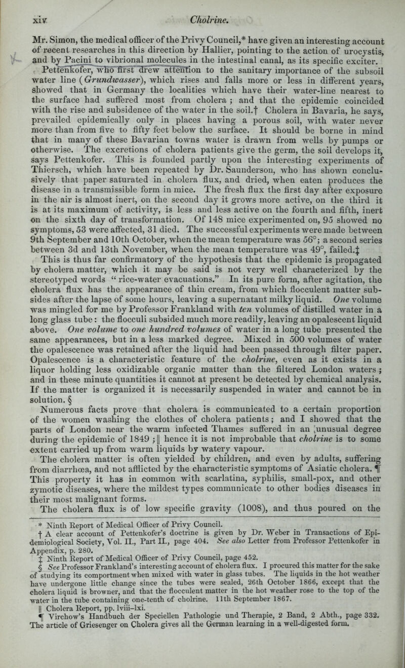 Cholrine, Mr. Simon, the medical officer of the Privy Council,* * * § have given an interesting account of recent researches in this direction by Hallier, pointing to the action of urocystis, and by Pacini to vibrional molecules in the intestinal canal, as its specific exciter. Pettenhofer, vffio'ffi’sf'drew atfeiiTion to the sanitary importance of the subsoil water line (Grundwasser)^ which rises and falls more or less in different years, showed that in Germany the localities which have their water-line nearest to the surface had suffered most from cholera ; and that the epidemic coincided with the rise and subsidence of the water in the soil.f Cholera in Bavaria, he says, prevailed epidemically only in places having a porous soil, with water never more than from five to fifty feet below the surface. It should be borne in mind that in many of these Bavarian towns water is drawn from wells by pumps or otherwise. The excretions of cholera patients give the germ, the soil develops it, says Pettenkofer. This is founded partly upon the interesting experiments of Thiersch, which have been repeated by Dr. Saunderson, who has shown conclu- sively that paper saturated in cholera flux, and dried, when eaten produces the disease in a transmissible form in mice. The fresh flux the first day after exposure in the air is almost inert, on the second day it grows more active, on the third it is at its maximum of activity, is less and less active on the fourth and fifth, inert on the sixth day of transformation. Of 148 mice experimented on, 95 showed no symptoms, 53 were affected, 31 died. The successful experiments were made between 9th September and 10th October, when the mean temperature was 56°; a second series between 3d and 13th November, when the mean temperature was 49°, failed.J This is thus far confirmatory of the hypothesis that the epidemic is propagated by cholera matter, which it may be said is not very well characterized by the stereotyped words “ rice-water evacuations.” In its pure form, after agitation, the cholera flux has the appearance of thin cream, from which flocculent matter sub- sides after the lapse of some hours, leaving a supernatant milky liquid. One volume was mingled for me by Professor Frankland with ten volumes of distilled water in a long glass tube; the flocculi subsided much more readily, leaving an opalescent liquid above. 0?ie volume to one hundred volumes of water in a long tube presented the same appearances, but in a less marked degree. Mixed in 500 volumes of water the opalescence was retained after the liquid had been passed through filter paper. Opalescence is a characteristic feature of the cholrine^ even as it exists in a liquor holding less oxidizable organic matter than the filtered London waters ; and in these minute quantities it cannot at present be detected by chemical analysis. If the matter is organized it is necessarily suspended in water and cannot be in solution. § Numerous facts prove that cholera is communicated to a certain proportion of the women washing the clothes of cholera patients; and I showed that the parts of London near the warm infected Thames suffered in an ’^unusual degree during the epidemic of 1849 ;|| hence it is not improbable that cholrine is to some extent carried up from warm liquids by watery vapour. The cholera matter is often yielded by children, and even by adults, suffering from diarrhoea, and not afflicted by the characteristic symptoms of Asiatic cholera. ^ This property it has in common with scarlatina, syphilis, small-pox, and other zymotic diseases, where the mildest types communicate to other bodies diseases in their most malignant forms. The cholera flux is of low specific gravity (1008), and thus poured on the * Ninth Report of Medical Officer of Privy Council. f A clear account of Pettenkofer’s doctrine is given by Dr. Weber in Transactions of Epi- demiological Society, Vol. II., Part II., page 404. See also Letter from Professor Pettenkofer in Appendix, p. 280. % Ninth Report of Medical Officer of Privy Council, page 452. § See Professor Frankland’s interesting account of cholera flux. I procured this matter for the sake of studying its comportment when mixed with water in glass tubes. The hquids in the hot weather have undergone little change since the tubes were sealed, 26th October 1866, except that the cholera liquid is browner, and that the flocculent matter in the hot weather rose to the top of the water in the tube containing one-tenth of cholrine. 11th September 1867. II Cholera Report, pp. Iviii-lxi. ^ Virchow’s Handbuch der Speciellen Pathologic und Therapie, 2 Band, 2 Abth., page 332. The article of Griesenger on Cholera gives all the German learning in a well-digested form.