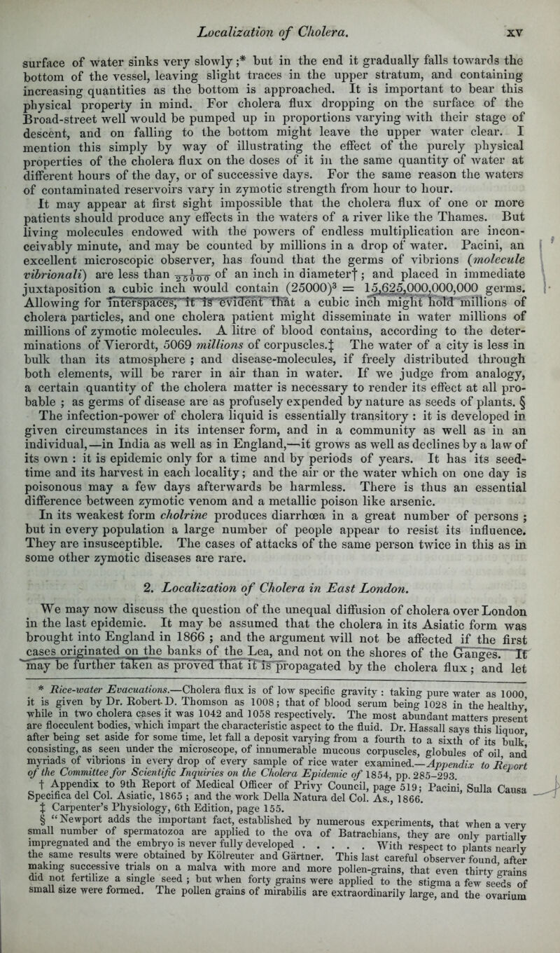 surface of water sinks very slowly f but in the end it gradually falls towards the bottom of the vessel, leaving slight traces in the upper stratum, and containing increasing quantities as the bottom is approached. It is important to bear this physical property in mind. For cholera flux dropping on the surface of the Broad-street well would be pumped up in proportions varying with their stage of descent, and on falling to the bottom might leave the upper water clear. I mention this simply by way of illustrating the effect of the purely physical properties of the cholera flux on the doses of it in the same quantity of water at different hours of the day, or of successive days. For the same reason the waters of contaminated reservoirs vary in zymotic strength from hour to hour. It may appear at first sight impossible that the cholera flux of one or more patients should produce any effects in the waters of a river like the Thames. But living molecules endowed with the powers of endless multiplication are incon- ceivably minute, and may be counted by millions in a drop of water. Pacini, an excellent microscopic observer, has found that the germs of vibrions {molecule vibrionali) are less than diameterj; and placed in immediate juxtaposition a cubic inch would contain (25000)^ = 15,625^000,000.000 germs. Allowing for interspaces,a cubic inch migTit hold millions of cholera particles, and one cholera patient might disseminate in water millions of millions of zymotic molecules. A litre of blood contains, according to the deter- minations of Vierordt, 5069 millions of corpuscles. J The water of a city is less in bulk than its atmosphere ; and disease-molecules, if freely distributed through both elements, will be rarer in air than in water. If we judge from analogy, a certain quantity of the cholera matter is necessary to render its effect at all pro- bable ; as germs of disease are as profusely expended by nature as seeds of plants. § The infection-power of cholera liquid is essentially transitory : it is developed in given circumstances in its intenser form, and in a community as well as in an individual,—in India as well as in England,—^it grows as well as declines by a law of its own : it is epidemic only for a time and by periods of years. It has its seed- time and its harvest in each locality; and the air or the water which on one day is poisonous may a few days afterwards be harmless. There is thus an essential difference between zymotic venom and a metallic poison like arsenic. In its weakest form cholrine produces diarrhoea in a great number of persons ; but in every population a large number of people appear to resist its influence. They are insusceptible. The cases of attacks of the same person twice in this as in some other zymotic diseases are rare. 2, Localization of Cholera in East London. We may now discuss the question of the unequal diffusion of cholera over London in the last epidemic. It may be assumed that the cholera in its Asiatic form was brought into England in 1866 ; and ^e argument will not be affected if the first j;ases originated on the banks of the^Lea, and not on the shores of the GrangIsI—IT may be furtber t^en as proved that TFiTp'opagated by the cholera flux; and let Bice-water Evacuations.—Cholera flux is of low specific gravity : taking pure water as 1000 it is given by Dr. KobertD. Thomson as 1008; that of blood serum being 1028 in the healthy’ while in two cholera cases it was 1042 and 1058 respectively. The most abundant matters present are flocculent bodies, which impart the characteristic aspect to the fluid. Dr. Hassall says this liquor after being set aside for some time, let fall a deposit varying from a fourth to a sixth of its bulk’ consisting, as seen under the microscope, of innumerable mucous corpuscles, globules of oil and myriads of vibrions in e\ery drop of every sample of rice water eiLommedi.—Appendix to Behort of the Committee for Scientific Inquiries on the Cholera Epidemic of 1854, pp. 285-293 ^ t Appendix to 9th Report of Medical Officer of Privy Council, page 519; Pacini, Sulla CaiisH Specifica del Col. Asiatic, 1865 ; and the work Della Natura del Col. As., 1866. % Carpenter’s Physiology, 6th Edition, page 155. ’’ § “ Newport adds the important fact, established by numerous experiments, that when a very small number of spermatozoa are applied to the ova of Batrachians, they are only nartiallv impregnated and the embryo is never fully developed With respect to plants nearly the same results were obtained by Kolreuter and Gartner. This last careful observer found after making successive trials on a malva with more and more pollen-grains, that even thirty grains did not fertilize a single seed ; but when forty grains were applied to the stigma a few seSis of small size were formed. The poUen grains of mirabilis are extraordinarily large, and the ovarium