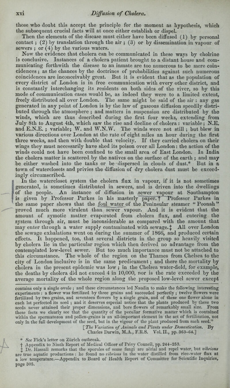 those who doubt this accept the principle for the moment as hypothesis, which the subsequent crucial facts will at once either establish or dispel. Then the elements of the disease must either have been diffused (1) by personal contact ; (2) by translation through the air ; (3) or by dissemination in vapour of sewers ; or (4) by the various waters. Now the evidence that cholera can be communicated in these ways by chohine is conclusive. Instances of a cholera patient brought to a distant house and com- municating forthwith the disease to an inmate are too numerous to be mere coin- cidences ; as the chances by the doctrines of probabilities against such numerous coincidences are inconceivably great. But it is evident that as the population of every district of London is in free communication with every other district, and is constantly interchanging its residents on both sides of the river, so by this mode of communication cases would be, as indeed they were to a limited extent, freely distributed all over London. The same might be said of the air : any gas generated in any point of London is by the law of gaseous diffusion speedily distri- buted through the atmosphere ; and matters in suspension are distributed by the winds, which are tlius described during the first four weeks, extending from July 8th to August 4th, which saw the rise and decline of cholera : variable; N.E, and E.N.E. ; variable; W. and W.N.W. The winds were not still ; but blew in various directions over London at the rate of eight miles an hour during the first three weeks, and then with double that velocity. If they carried cholera on their wings they must necessarily have shed its poison over all London: the action of the winds could not have been confined to the small area of East London. In India the cholera matter is scattered by the natives on the surface of the earth ; and may be either washed into the tanks or be dispersed in clouds of dust.* But in a town of waterclosets and privies the diffusion of dry cholera dust must be exceed- ingly circumscribed. f In the watercloset system the cholera flux in vapour, if it is not sometimes f generated, is sometimes distributed in sewers, and is driven into the dwellings f of the people. An instance of diffusion in sewer vapour at Southampton I is given by Professor Parkes in his masterly“^aper. f Professor Parkes in ’ the same paper shows that the foul water of the Peninsular steamer “Poonah” proved much more virulent than sewer vapour. And it is evident that the amount of zymotic matter evaporated from cholera flux, and entering the system through air, must be inconsiderable as compared with the amount that may enter through a water supply contaminated with sewage. J All over London the sewage exhalations went on during the summer of 1866, and produced certain effects. It happened, too, that several districts in the group so heavily visited by cholera lie in the particular region which then derived no advantage from the contemplated low-level sewer. But too much importance must not be attached to this circumstance. The whole of the region on the Thames from Chelsea to the city of London inclusive is in the same predicament; and there the mortality by cholera in the present epidemic was low ; in the Chelsea water-field, for example, the deaths by cholera did not exceed 4 in 10,000, nor is the rate exceeded by the average mortality of the whole region along the proposed low-level sewer except contains only a single ovule ; and these circumstances led Naudin to make the following interesting experiments ; a flower was fertilized by three grains and succeeded perfectly ; twelve flowers were fertilized by two grains, and seventeen flowers by a single grain, and of these one flower alone in each lot perfected its seed ; and it deserves especial notice that the plants produced by these two seeds never attained their proper dimensions, and bore flowers of remarkably small size. From these facts we clearly see that the quantity of the peculiar formative matter which is contained within the spermatozoa and pollen-grains is an all-important element in the act of fertilisation, not only in the full development of the seed, but in the vigour of the plant produced from such seed.” [ The Variation of Animals and Plants under Domestication. By Charles Darwin, M.A., F.R.S. Vol. II., pp. 363-64.] See Pick’s letter on Zurich outbreak. f Appendix to Ninth Report of Medical Officer of Privy Council, pp. 244-253. if Dr. Hassall remarks that the sporules of some fungi are aerial and repel water, but vihrions are true aquatic productions : he found no vibrions in the water distilled from rice-water flux at a low temperature.—Appendix to Board of Health Report of Committee for Scientific Inquiries, page 305.