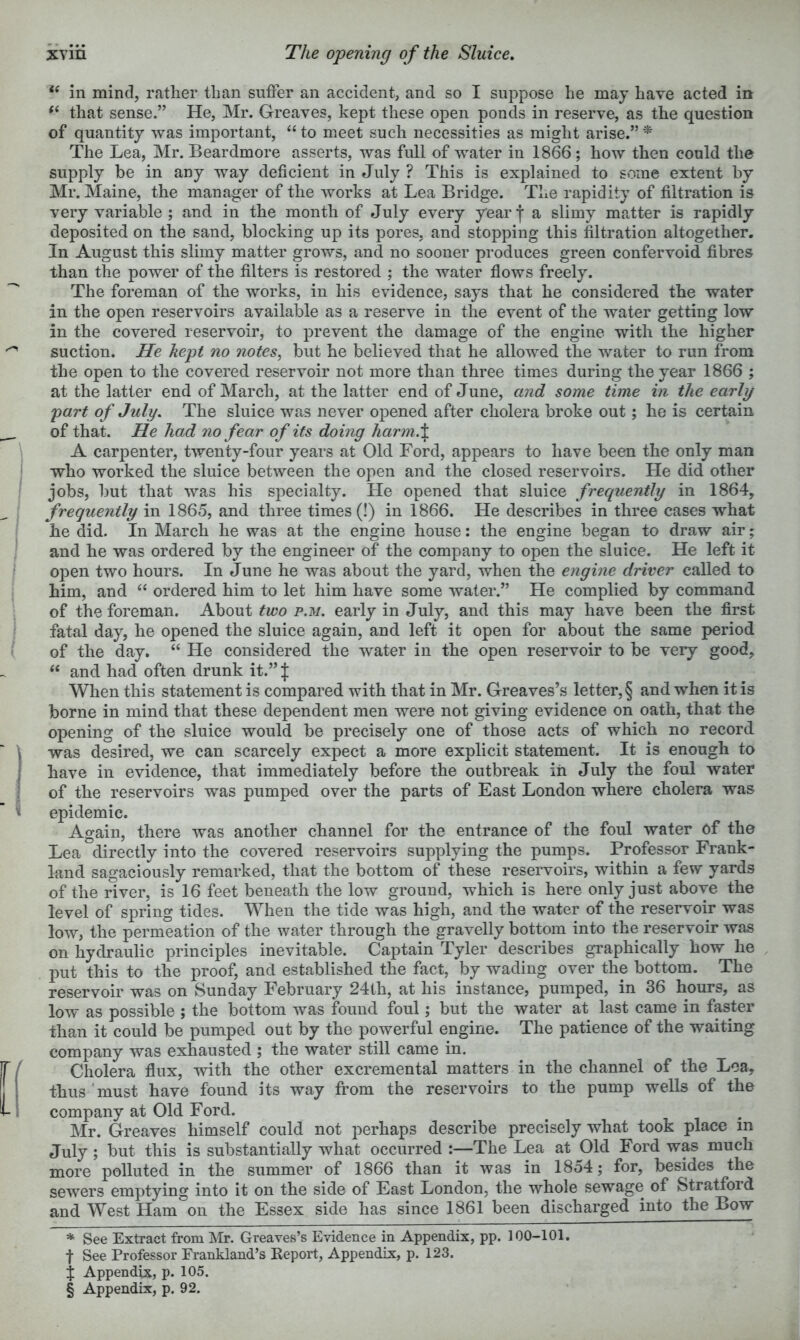 ‘‘ in mind, rather than suffer an accident, and so I suppose he may have acted in that sense.” He, Mr. Greaves, kept these open ponds in reserve, as the question of quantity was important, “ to meet such necessities as might arise.” The Lea, Mr. Beardmore asserts, was full of water in 1866; how then could the supply be in any way deficient in July ? This is explained to some extent by Mr. Maine, the manager of the works at Lea Bridge. The rapidity of filtration is very variable ; and in the month of July every yearj a slimy matter is rapidly deposited on the sand, blocking up its pores, and stopping this filtration altogether. In August this slimy matter grows, and no sooner produces green confervoid fibres than the power of the filters is restored ; the water flows freely. The foreman of the works, in his evidence, says that he considered the water in the open reservoirs available as a reserve in the event of the water getting low in the covered reservoir, to prevent the damage of the engine with the higher suction. He kept no notes, but he believed that he allowed the water to run from the open to the covered reservoir not more than three times during the year 1866 ; at the latter end of March, at the latter end of June, and some time in the early part of July, The sluice was never opened after cholera broke out; he is certain of that. He had no fear of its doing harm.\ A carpenter, twenty-four years at Old Ford, appears to have been the only man who worked the sluice between the open and the closed reservoirs. He did other jobs, but that was his specialty. He opened that sluice frequently in 1864, frequently in 1865, and three times (!) in 1866. He describes in three cases what he did. In March he was at the engine house: the engine began to draw air; and he was ordered by the engineer of the company to open the sluice. He left it open two hours. In June he was about the yard, when the engine driver called to him, and “ ordered him to let him have some water.” He complied by command of the foreman. About two p.m. early in July, and this may have been the first fatal day, he opened the sluice again, and left it open for about the same period of the day. “ He considered the water in the open reservoir to be very good, and had often drunk it.” J When this statement is compared with that in Mr. Greaves’s letter, § and when it is borne in mind that these dependent men were not giving evidence on oath, that the opening of the sluice would be precisely one of those acts of which no record was desired, we can scarcely expect a more explicit statement. It is enough to have in evidence, that immediately before the outbreak in July the foul water of the reservoirs was pumped over the parts of East London where cholera was epidemic. Again, there was another channel for the entrance of the foul water of the Lea directly into the covered reservoirs supplying the pumps. Professor Frank- land sagaciously remarked, that the bottom of these reservoirs, within a few yards of the river, is 16 feet beneath the low ground, which is here only just above the level of spring tides. When the tide was high, and the water of the reservoir was low, the permeation of the water through the gravelly bottom into the reservoir was on hydraulic principles inevitable. Captain Tyler describes graphically how he put this to the proof, and established the fact, by wading over the bottom. The reservoir was on Sunday February 24lh, at his instance, pumped, in 36 hours, as low as possible ; the bottom was found foul; but the water at last came in faster than it could be pumped out by the powerful engine. The patience of the waiting company was exhausted ; the water still came in. Cholera flux, with the other excremental matters in the channel of the Lea, thus'must have found its way from the reservoirs to the pump wells of the company at Old Ford. Mr. Greaves himself could not perhaps describe precisely what took place in July ; but this is substantially what occurred :—The Lea at Old Ford was much more polluted in the summer of 1866 than it was in 1854; for, besides the sewers emptying into it on the side of East London, the whole sewage of Stratford and West Ham on the Essex side has since 1861 been discharged into the Bow * See Extract from I\Ir. Greaves’s Evidence in Appendix, pp. 100-101. t See Professor Erankland’s Keport, Appendix, p. 123. % Appendix, p. 105.