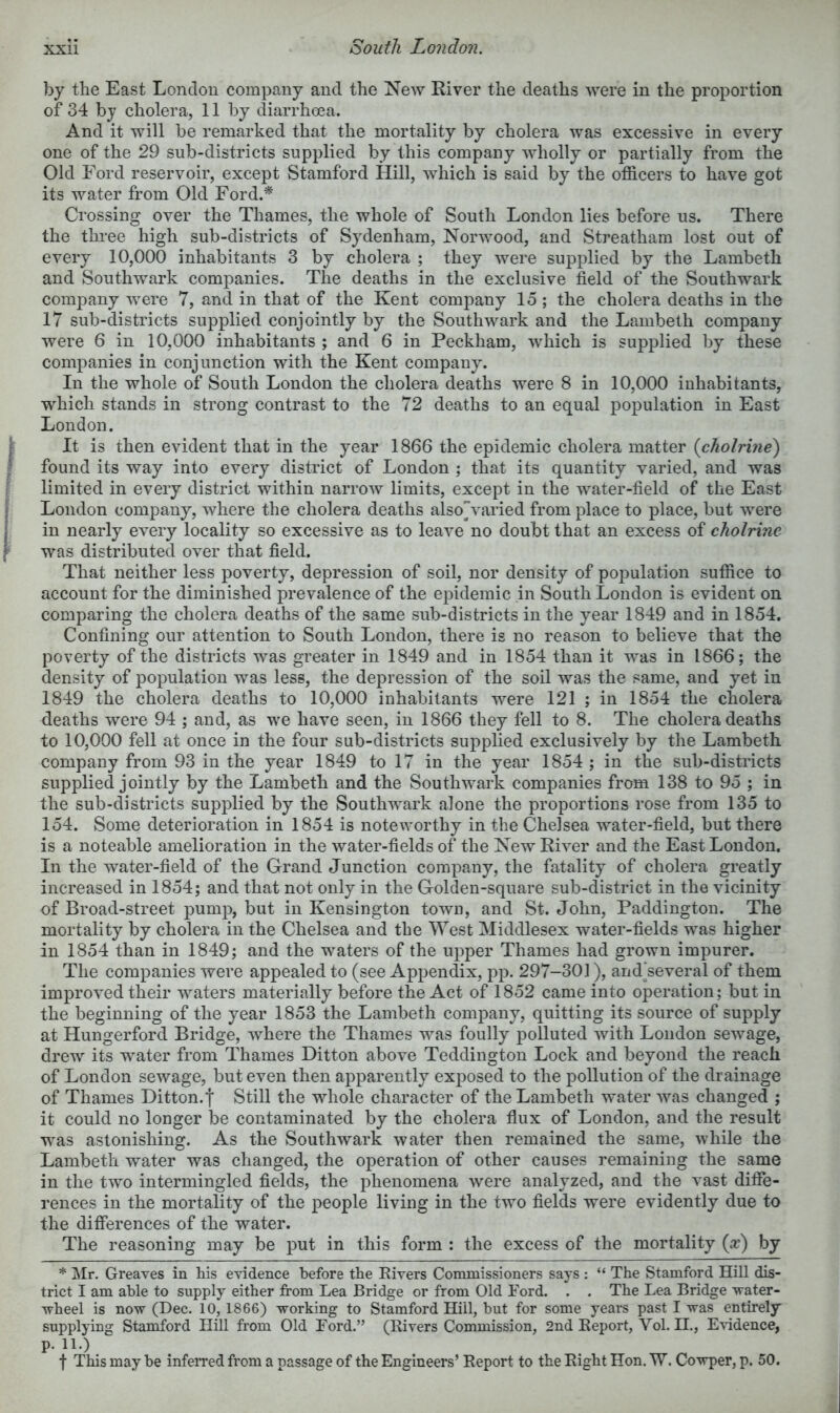 South London. by the East London company and the New River the deaths were in the proportion of 34 by cholera, 11 by diarrhoea. And it will be remarked that the mortality by cholera was excessive in every one of the 29 sub-districts supplied by this company wholly or partially from the Old Ford reservoir, except Stamford Hill, which is said by the officers to have got its water from Old Ford.^ Crossing over the Thames, the whole of South London lies before us. There the thi'ee high sub-districts of Sydenham, Norwood, and Streatham lost out of every 10,000 inhabitants 3 by cholera ; they were supplied by the Lambeth and Southwark companies. The deaths in the exclusive field of the Southwark company were 7, and in that of the Kent company 15 ; the cholera deaths in the 17 sub-districts supplied conjointly by the Southwark and the Lambeth company were 6 in 10,000 inhabitants ; and 6 in Peckham, which is supplied by these companies in conjunction with the Kent company. In the whole of South London the cholera deaths were 8 in 10,000 inhabitants, which stands in strong contrast to the 72 deaths to an equal population in East London. It is then evident that in the year 1866 the epidemic cholera matter {cholrine) found its way into every district of London ; that its quantity varied, and was limited in every district within narrow limits, except in the water-field of the East London company, where the cholera deaths alsovaried from place to place, but were in nearly every locality so excessive as to leave no doubt that an excess of cholrine was distributed over that field. That neither less poverty, depression of soil, nor density of population suffice to account for the diminished prevalence of the epidemic in South London is evident on comparing the cholera deaths of the same sub-districts in the year 1849 and in 1854. Confining our attention to South London, there is no reason to believe that the poverty of the districts was greater in 1849 and in 1854 than it was in 1866; the density of population was less, the depression of the soil was the same, and yet in 1849 the cholera deaths to 10,000 inhabitants were 121 ; in 1854 the cholera deaths were 94 ; and, as we have seen, in 1866 they fell to 8. The cholera deaths to 10,000 fell at once in the four sub-districts supplied exclusively by the Lambeth company from 93 in the year 1849 to 17 in the year 1854 ; in the sub-districts supplied jointly by the Lambeth and the Southwark companies from 138 to 95 ; in the sub-districts supplied by the Southwark alone the proportions rose from 135 to 154. Some deterioration in 1854 is noteworthy in the Chelsea water-field, but there is a noteable amelioration in the water-fields of the New River and the East London. In the water-field of the Grand Junction company, the fatality of cholera greatly increased in 1854; and that not only in the Golden-square sub-district in the vicinity of Broad-street pump, but in Kensington town, and St. John, Paddington. The mortality by cholera in the Chelsea and the ^Yest Middlesex water-fields was higher in 1854 than in 1849; and the waters of the upper Thames had grown impurer. The companies were appealed to (see Appendix, pp. 297-301), and^several of them improved their waters materially before the Act of 1852 came into operation; but in the beginning of the year 1853 the Lambeth company, quitting its source of supply at Hungerford Bridge, where the Thames was foully polluted with London sewage, drew its water from Thames Ditton above Teddington Lock and beyond the reach of London sewage, but even then apparently exposed to the pollution of the drainage of Thames Ditton.f Still the whole character of the Lambeth water was changed ; it could no longer be contaminated by the cholera fiux of London, and the result was astonishing. As the Southwark water then remained the same, while the Lambeth water was changed, the operation of other causes remaining the same in the two intermingled fields, the phenomena were analyzed, and the vast difie- rences in the mortality of the people living in the two fields were evidently due to the differences of the water. The reasoning may be put in this form : the excess of the mortality {x) by * Mr. Greaves in his evidence before the Eivers Commissioners says : “ The Stamford Hill dis- trict I am able to supply either from Lea Bridge or from Old Ford. . . The Lea Bridge -water- wheel is no-w (Dec. 10, 1866) -working to Stamford Hill, but for some years past I -was entirely supplying Stanhford Hill from Old Ford.” (Rivers Commission, 2nd Report, Vol. H., E-ddence, p. 11.) t This may be infeiTed fr’om a passage of the Engineers’ Report to the Right Hon. W. Co-wper, p. 50.