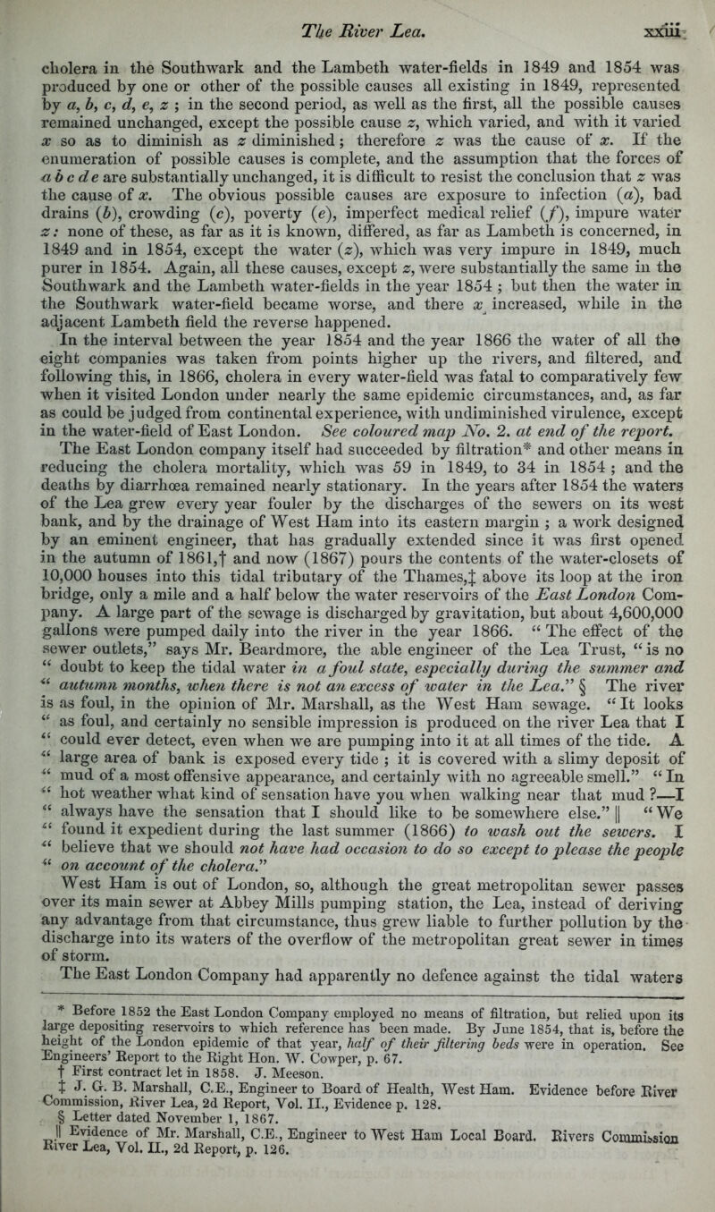 The River Lea» xxiii: cholera in the Southwark and the Lambeth water-fields in 1849 and 1854 was produced by one or other of the possible causes all existing in 1849, represented by by c, d, z in the second period, as well as the first, all the possible causes remained unchanged, except the possible cause z, which varied, and with it varied X so as to diminish as 2; diminished; therefore 2: was the cause of x. If the enumeration of possible causes is complete, and the assumption that the forces of abode are substantially unchanged, it is difficult to resist the conclusion that z was the cause of x. The obvious possible causes are exposure to infection («), bad drains (5), crowding (c), poverty (e), imperfect medical relief (/), impure Avater z: none of these, as far as it is known, difered, as far as Lambeth is concerned, in 1849 and in 1854, except the water (2:), which was very impure in 1849, much purer in 1854. Again, all these causes, except 2;, were substantially the same in the Southwark and the Lambeth water-fields in the year 1854 ; but then the water in the Southwark water-field became worse, and there x^ increased, while in the adjacent Lambeth field the reverse happened. In the interval between the year 1854 and the year 1866 the water of all the eight companies was taken from points higher up the rivers, and filtered, and following this, in 1866, cholera in every water-field was fatal to comparatively few when it visited London under nearly the same epidemic circumstances, and, as far as could be judged from continental experience, with undiminished virulence, except in the water-field of East London. See coloured map No. 2. at end of the report. The East London company itself had succeeded by filtration* * * § and other means in reducing the cholera mortality, which was 59 in 1849, to 34 in 1854 ; and the deaths by diarrhoea remained nearly stationary. In the years after 1854 the waters of the Lea grew every year fouler by the discharges of the sewers on its west bank, and by the drainage of West Ham into its eastern margin ; a work designed by an eminent engineer, that has gradually extended since it was first opened in the autumn of 1861,! and now (1867) pours the contents of the water-closets of 10,000 houses into this tidal tributary of the Thames,^ above its loop at the iron bridge, only a mile and a half below the water reservoirs of the East London Com- pany. A large part of the sewage is discharged by gravitation, but about 4,600,000 gallons were pumped daily into the river in the year 1866. ‘‘ The effect of the sewer outlets,” says Mr. Beardmore, the able engineer of the Lea Trust, is no “ doubt to keep the tidal water in a foul state, especially during the summer and autumn months, when there is not a7i excess of water in the Lea.’’ § The river is as foul, in the opinion of Mr. Marshall, as the West Ham sewage. ‘‘It looks “ as foul, and certainly no sensible impression is produced on the river Lea that I “ could ever detect, even when we are pumping into it at all times of the tide. A “ large area of bank is exposed every tide ; it is covered with a slimy deposit of “ mud of a most offensive appearance, and certainly with no agreeable smell.” “ In “ hot weather what kind of sensation have you when walking near that mud ?—I “ always have the sensation that I should like to be somewhere else.” \\ “ We “ found it expedient during the last summer (1866) to wash out the sewers. I “ believe that we should not have had occasion to do so except to please the people “ on aecount of the cholera.” West Ham is out of London, so, although the great metropolitan sewer passes over its main sewer at Abbey Mills pumping station, the Lea, instead of deriving any advantage from that circumstance, thus grew liable to further pollution by the discharge into its waters of the overflow of the metropolitan great sewer in times of storm. The East London Company had apparently no defence against the tidal waters * Before^ 1852 the East London Company employed no means of filtration, but relied upon its large depositing reservoirs to which reference has been made. By June 1854, that is, before the height of the London epidemic of that year, half of their filtering beds were in operation. See Engineers’ Report to the Right Hon. W. Cowper, p. 67. t First contract let in 1858. J. Meeson. X J. G. B. Marshall, C.E., Engineer to Board of Health, West Ham. Evidence before River Commission, River Lea, 2d Report, Vol. II., Evidence p. 128. § Letter dated November 1, 1867. 11 Evidence of Mr. Marshall, C.E., Engineer to West Ham Local Board. Rivers Commission River Lea, Vol. II., 2d Report, p. 126.