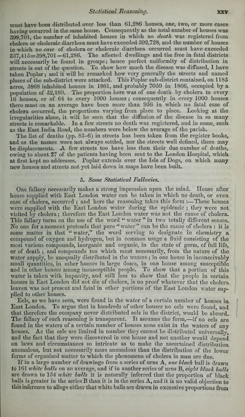 must have been distributed over less than 61,286 houses, one, two, or more cases having occurred in the same house. Consequently as the total number of houses was 398,701, the number of inhabited houses in which no death was registered from cholera or choleraic diarrhoea must have exceeded 392,728, and the number of houses in which no case of cholera or choleraic diarrhoea occurred must have exceeded 337,415=398,701 —61,286. The affected dwellings and the free in fatal districts will necessarily be found in groups; hence perfect uniformity of distribution in streets is out of the question. To show how much the disease was diffused, I have taken Poplar; and it will be remarked how very generally the streets and named places of the sub-district were attacked. This Poplar sub-district contained, on 1185 acres, 5868 inhabited houses in 1861, and probably 7050 in 1866, occupied by a population of 52,180. The proportion here was of one death by cholera to every 16 houses, or of 64 to every 1000 houses ; consequently in every 1000 houses there must on an average have been more than 936 in which no fatal case of cholera occurred, the proportions varying from place to place. Looking at the irregularities alone, it will be seen that the diffusion of the disease in so many streets is remarkable. In a few streets no death was registered, and in some, such as the East India Load, the numbers were below the average of the parish. The list of deaths (pp. 85-6) in streets has been taken from the register books, and as the names were not always settled, nor the streets well defined, there may be displacements. A few streets too have less than their due number of deaths, owing to about 27 of the patients having been sent to the London Hospital, which at first kept no addresses. Poplar extends over the Isle of Dogs, on which many new houses and streets not yet laid down in maps have been built, 5. Some Statistical Fallacies, One fallacy necessarily makes a strong impression upon the mind. House after house supplied with East London water can be taken in which no death, or even case of cholera, occurred ; and here the reasoning takes this form :—These houses were supplied with the East London water during the epidemic ; they were not visited by cholera; therefore the East London water v,^as not the cause of cholera. This fallacy turns on the use of the word ‘‘ water ” in two totally different senses.. No one for a moment pretends that pure “^vater ” can be the cause of cholera : it is some matter in that “ water,” the word serving to designate in chemistry a. compound of oxygen and hydrogen, but in common usage a fluid consisting of the most various compounds, inorganic and organic, in the state of germ, of full life, or of death ; and compounds too which must necessarily, from the nature of the water supply, be unequally distributed in the waters ; in one house in inconceivably small quantities, in other houses in large doses, in one house among susceptible and in other houses among insusceptible people. To show that a portion of this^ water is taken with impunity, and still less to show that the people in certain houses in East London did not die of cholera, is no proof whatever that the cholera leaven was not present and fatal in other portions of the East London water sup- plied to other houses. Eels, as we have seen, were found in the water of a certain number of houses in East London. To argue that in hundreds of other houses no eels were found, and that therefore the company never distributed eels in the district, would be absurd. The fallacy of such reasoning is transparent. It assumes the form,—if no eels are found in the waters of a certain number of houses none exist in the waters of any houses. As the eels are limited in number they cannot be distributed universally,, and the fact that they were discovered in one house and not another would depend on laws and circumstances so intricate as to make the ascertained distribution anomalous, but not necessarily more anomalous than the distribution of the lower forms of organized matter to which the phenomena of cholera in man are due. If in a large number of drawings from a series of urns A, one black ball is drawn to 161 ivhite balls on an average, and if in another series of urns B, eight black balls are drawn to 154 ivhite balls it is naturally inferred that the proportion of black balls is greater in the series B than it is in the series A, and it is no valid objection to this inference to allege either that white balls are drawn in excessive proportions from