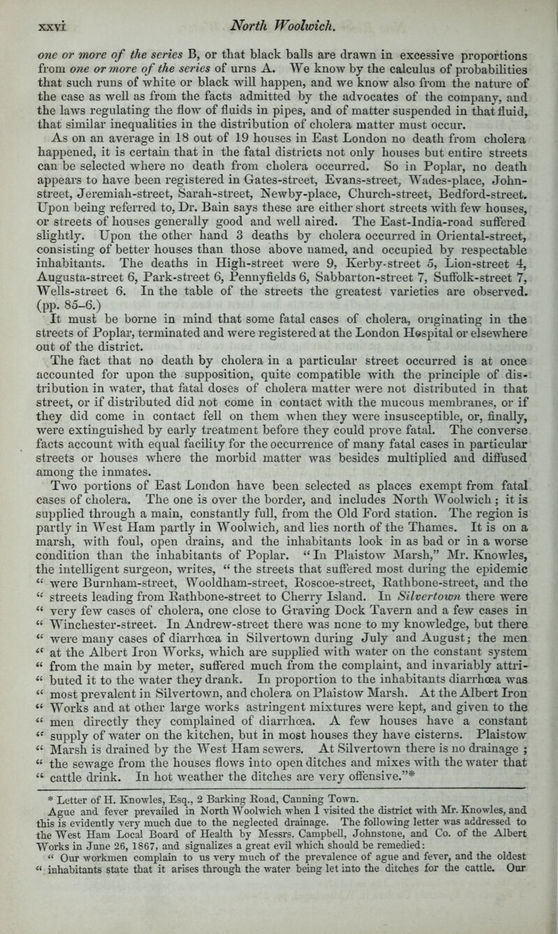 North Woolwich, one or more of the series B, or that black balls are drawn in excessive proportions from one orynore of the series of urns A. We know by the calculus of probabilities that such runs of white or black will happen, and we know also from the nature of the case as well as from the facts admitted by the advocates of the company, and the laws regulating the flow of fluids in pipes, and of matter suspended in that fluid, that similar inequalities in the distribution of cholera matter must occur. As on an average in 18 out of 19 houses in East London no death from cholera happened, it is certain that in the fatal districts not only houses but entire streets can be selected where no death from cholera occurred. So in Poplar, no death appears to have been registered in Gates-street, Evans-street, Wades-place, eJohn- street, Jeremiah-street, Sarah-street, Newby-place, Church-street, Bedford-street. Upon being referred to, Dr. Bain says these are either short streets with few houses, or streets of houses generally good and well aired. The East-lndia-road suffered slightly. Upon the other hand 3 deaths by cholera occurred in Oriental-street, consisting of better houses than those above named, and occupied by respectable inhabitants. The deaths in High-street were 9, Kerby-street o. Lion-street 4, Augusta-street 6, Park-street 6, Pennyflelds 6, Sabbarton-street 7, Suffblk-street 7, Wells-street 6. In the table of the streets the greatest varieties are observed, (pp. 85-6.) It must be borne in mind that some fatal cases of cholera, originating in the streets of Poplar, terminated and were registered at the London Hospital or elsewhere out of the district. The fact that no death by cholera in a particular street occurred is at once accounted for upon the supposition, quite compatible with the principle of dis- tribution in water, that fatal doses of cholera matter were not distributed in that street, or if distributed did not come in contact with the mucous membranes, or if they did come in contact fell on them when they were insusceptible, or, finally, were extinguished by early treatment before they could prove fatal. The converse facts account with equal facility for the occurrence of many fatal cases in particular streets or houses where the morbid matter was besides multiplied and diffused among the inmates. Two portions of East London have been selected as places exempt from fatal cases of cholera. The one is over the border, and includes North Woolwich ; it is supplied through a main, constantly full, from the Old Ford station. The region is partly in West Ham partly in Woolwich, and lies north of the Thames. It is on a marsh, with foul, open drains, and the inhabitants look in as bad or in a worse condition than the inhabitants of Poplar. ‘‘ In Plaistow Marsh,” Mr. Knowles, the intelligent surgeon, writes, “ the streets that suffered most during the epidemic ‘‘ were Burnham-street, Wooldham-street, Roscoe-street, Rathbone-street, and the streets leading from Rathbone-street to Cherry Island. In Silvertown there were very few cases of cholera, one close to Graving Dock Tavern and a few cases in “ Winchester-street. In Andrew-street there was none to my knowledge, but there were many cases of diarrhoea in Silvertown during July and August; the men at the Albert Iron Works, which are supplied with water on the constant system from the main by meter, suffered much from the complaint, and invariably attri- buted it to the water they drank. In proportion to the inhabitants diarrhoea was “ most prevalent in Silvertown, and cholera on Plaistow Marsh. At the Albert Don “ Works and at other large works astringent mixtures were kept, and given to the men directly they complained of diarrhoea. A few houses have a constant supply of water on the kitchen, but in most houses they have cisterns. Plaistow ‘‘ Marsh is drained by the West Ham sewers. At Silvertown there is no di’ainage ; “ the sewage from the houses flows into oj^en ditches and mixes Avith the water that cattle drink. In hot weather the ditches are very offensive.”* * Letter of H. Knowles, Esq., 2 Barking Road, Canning Town. Ague and fever prevailed in North Woolwich when 1 visited the district with Mr. Knowles, and this is evidently very much due to the neglected drainage. The following letter was addressed to the West Ham Local Board of Health by Messrs. Campbell, Johnstone, and Co. of the Albert Works in June 26, 1867, and signahzes a great evil which should be reme^ed: “ Our workmen complain to us very much of the prevalence of ague and fever, and the oldest inhabitants state that it arises through the water being let into the ditches for the cattle. Our