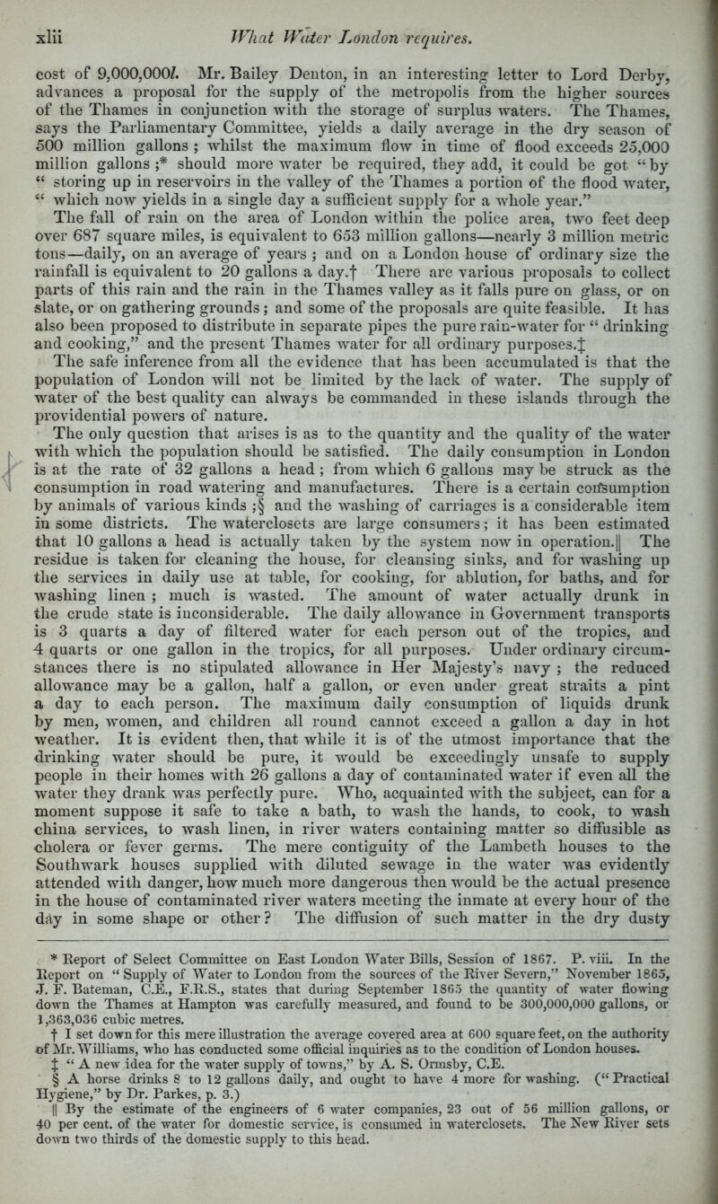 cost of 9,000,000/. Mr. Bailey Deuton, in an interesting letter to Lord Derby, advances a proposal for the supply of the metropolis from the higher sources of the Thames in conjunction with the storage of surplus waters. The Thames, says the Parliamentary Committee, yields a daily average in the dry season of 500 million gallons ; whilst the maximum flow in time of flood exceeds 25,000 million gallons f should more water be required, they add, it could be got “ by “ storing up in reservoirs in the valley of the Thames a portion of the flood water, which now yields in a single day a sufficient supply for a whole year.” The fall of rain on the area of London within the police area, two feet deep over 687 square miles, is equivalent to 653 million gallons—nearly 3 million metric tons—daily, on an average of years and on a London house of ordinary size the rainfall is equivalent to 20 gallons a day.f There are various proposals to collect parts of this rain and the rain in the Thames valley as it falls pure on glass, or on slate, or on gathering grounds; and some of the proposals are quite feasible. It has also been proposed to distribute in separate pipes the pure rain-water for “ drinking and cooking,” and the present Thames water for all ordinary purposes.J The safe inference from all the evidence that has been accumulated is that the population of London will not be limited by the lack of water. The supply of water of the best quality can always be commanded in these islands through the providential powers of nature. The only question that arises is as to the quantity and the quality of the water with which the population should be satisfied. The daily consumption in London is at the rate of 32 gallons a head ; from which 6 gallons may be struck as the consumption in road watering and manufactures. There is a certain corfSumption by animals of various kinds ;§ and the washing of carriages is a considerable item in some districts. The waterclosets are large consumers; it has been estimated that 10 gallons a head is actually taken by the system now in operation.|| The residue is taken for cleaning the house, for cleansing sinks, and for washing up the services in daily use at table, for cooking, for ablution, for baths, and for washing linen ; much is wasted. The amount of water actually drunk in the crude state is inconsiderable. The daily allowance in Government transports is 3 quarts a day of filtered water for each person out of the tropics, and 4 quarts or one gallon in the tropics, for all purposes. Under ordinary circum- stances there is no stipulated allowance in Her Majesty’s navy ; the reduced allowance may be a gallon, half a gallon, or even under great straits a pint a day to each person. The maximum daily consumption of liquids drunk by men, women, and children all round cannot exceed a gallon a day in hot weather. It is evident then, that while it is of the utmost importance that the drinking water should be pure, it would be exceedingly unsafe to supply people in their homes with 26 gallons a day of contaminated water if even all the water they drank was perfectly pure. Who, acquainted with the subject, can for a moment suppose it safe to take a bath, to wash the hands, to cook, to wash china services, to 'wash linen, in river waters containing matter so diffusible as cholera or fever germs. The mere contiguity of the Lambeth houses to the Southwark houses supplied with diluted sewage in the water was evidently attended with danger, how much more dangerous then would be the actual presence in the house of contaminated river waters meeting the inmate at every hour of the day in some shape or other? The diffusion of such matter in the dry dusty ♦Report of Select Committee on East London Water Bills, Session of 1867. P. Tiii. In the Report on “ Supply of Water to London from the sources of the River Severn,” November 1865, J. E. Bateman, C.E., E.R.S., states that during September 1865 the quantity of water flowing down the Thames at Hampton was carefully measured, and found to be 300,000,000 gallons, or 1,363,036 cubic metres. f I set down for this mere illustration the average covered area at 600 square feet, on the authority of Mr. Williams, who has conducted some official inquiries as to the condition of London houses. J “ A new idea for the water supply of towns,” by A. S. Ormsby, C.E. § A horse drinks 8 to 12 gallons daily, and ought to have 4 more for washing. (“Practical Hygiene,” by Dr. Parkes, p. 3.) II By the estimate of the engineers of 6 water companies, 23 out of 56 million gallons, or 40 per cent, of the water for domestic service, is consiuned in waterclosets. The New River sets down two thirds of the domestic supply to this head.