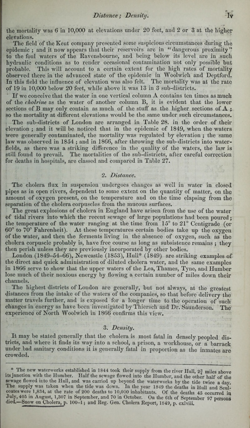 the mortality was 6 in 10,000 at elevations under 20 feet, and 2 or 3 at the higher elevations. The field of the Kent company presented some suspicious circumstances during the epidemic ; and it now appears that their reservoirs are in dangerous proximity to the foul waters of the Ravenshourne, and being below its level are in such hydraulic conditions as to render occasional contamination not only possible but probable. This will account to a certain extent for the high rates of mortality observed there in the advanced state of the epidemic in Woolwich and Deptford. In this field the influence of elevation was also felt. The mortality was at the rate of 19 in 10,000 below 20 feet, while above it was 13 in 3 sub-districts. If we conceive that the water in one vertical column A contains ten times as much l of the cholrine as the water of another column B, it is evident that the lower j sections of B may only contain as much of the stuff as the higher sections of A ; so the mortality at different elevations would be the same under such circumstances. The sub'districts of Loudon are arranged in Table 28. in the order of their ; elevation ; and it will be noticed that in the epidemic of 1849, when the waters were generally contaminated, the mortality was regulated by elevation ; the same law was observed in 1854 ; and in 1866, after throwing the sub-districts into water- fields, as there was a striking difference in the quality of the waters, the law is i still found to prevail. The mortalities of the sub-districts, after careful correction for deaths in hospitals, are classed and compared in Table 27. 2. Distance. The cholera flux in suspension undergoes changes as well in water in closed pipes as in open rivers, dependent to some extent on the quantity of matter, on the amount of oxygen present, on the temperature and on the time elapsing from the separation of the cholera corpuscles from the mucous surfaces. The great explosions of cholera in England have arisen from the use of the water of tidal rivers into which the recent sewage of large populations had been poured; the temperature of the water ranging at the time from 15° to 21° Centigrade (or 60° to 70° Fahrenheit). At these temperatures certain bodies take up the oxygen of the water, and then the ferments living in the absence of oxygen, such as the cholera corpuscle probably is, have free course as long as subsistence remains ; they [ then perish unless they are previously incorporated by other bodies. I London (1849-54-66), Newcastle (1853), Hull=^ (1849) are striking examples of the direct and quick administration of diluted cholera water, and the same examples in 1866 serve to show that the upper waters of the Lea, Thames, Tyne, and Humber lose much of their noxious energy by flowing a certain number of miles down their channels. The highest districts of London are generally, but not always, at the greatest distances from the intake of the waters of the companies, so that before delivery the matter travels further, and is exposed for a longer time to the operation of such changes in energy as have been investigated by Thiersch and Dr. Saunderson. The experience of North Woolwich in 1866 confirms this view. 3. Density. It may be stated generally that the cholera is most fatal in densely peopled dis- tricts, and where it finds its way into a school, a prison, a workhouse, or a barrack under bad sanitary conditions it is generally fatal in proportion as the inmates are crowded. * The new waterworks established in 1844 took their supply from the river Hull, 2^ miles above its junction with the Humber. Half the sewage flowed into the Humber, and the other half of the sewage flowed into the Hull, and was carried up beyond the waterworks by the tide twice a day. The supply was taken when the tide was down. In the year 1849 the deaths in Hull and Scul- coateswere 1,834, at the rate of 200 deaths to 10,000 inhabitants. Of the deaths 45 occurred in duly, 405 in August, 1,307 in September, and 70 in October. On the 6th of September 97 persons filed.—Snow on Cholera, p. 100-1; and Reg. Gen. Cholera Report, 1849, p. cxlviii.