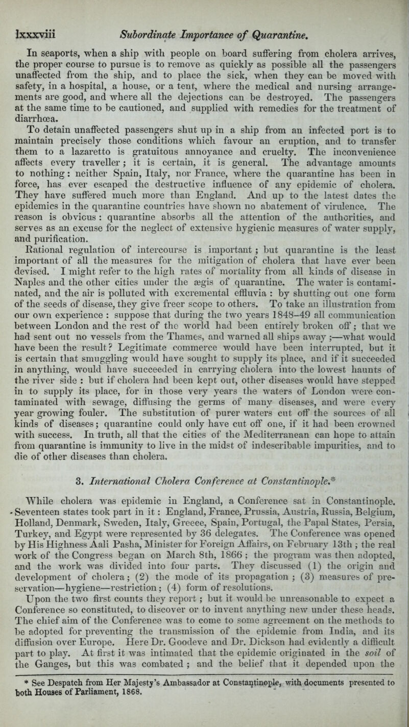 In seaports, when a ship with people on board suffering from cholera arrives, the proper course to pursue is to remove as quickly as possible all the passengers unaffected from the ship, and to place the sick, when they can be moved with safety, in a hospital, a house, or a tent, where the medical and nursing arrange- ments are good, and where all the dejections can be destroyed. The passengers at the same time to be cautioned, and supplied with remedies for the treatment of diaiThoea. To detain unaffected passengers shut up in a ship from an infected port is to maintain precisely those conditions which favour an eruption, and to transfer them to a lazaretto is gratuitous annoyance and cruelty. The inconvenience affects every traveller; it is certain, it is general. The advantage amounts to nothing: neither Spain, Italy, nor France, where the quarantine has been in force, has ever escaped the destructive influence of any epidemic of cholera. They have suffered much more than England. And up to the latest dates the epidemics in the quarantine countries have shown no abatement of vinflence. The reason is obvious : quarantine absorbs all the attention of the authorities, and serves as an excuse for the neglect of extensive hygienic measm’es of water supply, and purification. Rational regulation of intercourse is important; but quarantine is the least important of all the measures for the mitigation of cholera that have ever been devised. I might refer to the high rates of mortality from all kinds of disease in Naples and the other cities under the a?gis of quarantine. The water is contami- nated, and the air is polluted with excremental effluvia : by shutting out one form of the seeds of disease, they give freer scope to others. To take an illustration from our own experience : suppose that during the two years 1848-49 all communication between London and the rest of the world had been entirely broken ofi’; that we had sent out no vessels from the Thames, and warned all ships away ;—what would have been the result ? Legitimate commerce v/ould have been interrupted, but it is certain that smuggling would have sought to supply its place, and if it succeeded in anything, would have succeeded in carrying cholera into the lowest haunts of the river side : but if cholera had been kept out, other diseases would have stepped in to supply its place, for in those very years the waters of London were con- taminated with sewage, diffusing the germs of many diseases, and were every year gi’owing fouler. The substitution of purer waters cut off the sources of all kinds of diseases; quarantine could only have cut off one, if it had been crowned with success. In truth, all that the cities of the Mediterranean can hope to attain fiom quarantine is immunity to live in the midst of indescribable impimties, and to die of other diseases than cholera. 3. International Cholera Conference at Constantinople,^ While cholera was epidemic in England, a Conference sat in Constantinople. • Seventeen states took part in it: England, France, Prussia, Austria, Russia, Belgium, Holland, Denmark, Sweden, Italy, Greece, Spain, Portugal, the Papal States, Persia, Turkey, and Egypt were represented by 36 delegates. The Conference was opened by His Highness Aali Pasha, Minister for Foreign Affairs, on February 13th ; the real work of the Congress began on March 8th, 1866 ; the program was then adopted, and the work was divided into four parts. They discussed (1) the origin and development of cholera; (2) the mode of its propagation ; (3) measures of pre- servation—hygiene—restriction; (4) form of resolutions. Upon the two first counts they report; but it would be unreasonable to expect a Conference so constituted, to discover or to inv^ent anything new under these heads. The chief aim of the Conference was to come to some agreement on the methods to be adopted for preventing the transmission of the epidemic from India, and its diffusion over Europe. Here Dr. Goodeve and Dr. Dickson had evidently a difficult part to play. At first it was intimated that the epidemic originated in the soil of the Ganges, but this was combated ; and the belief that it depended upon the * See Despatch from Her Majesty’s Ambassador at Constantinople, -with documents presented to both Houses of Parliament, 1868.