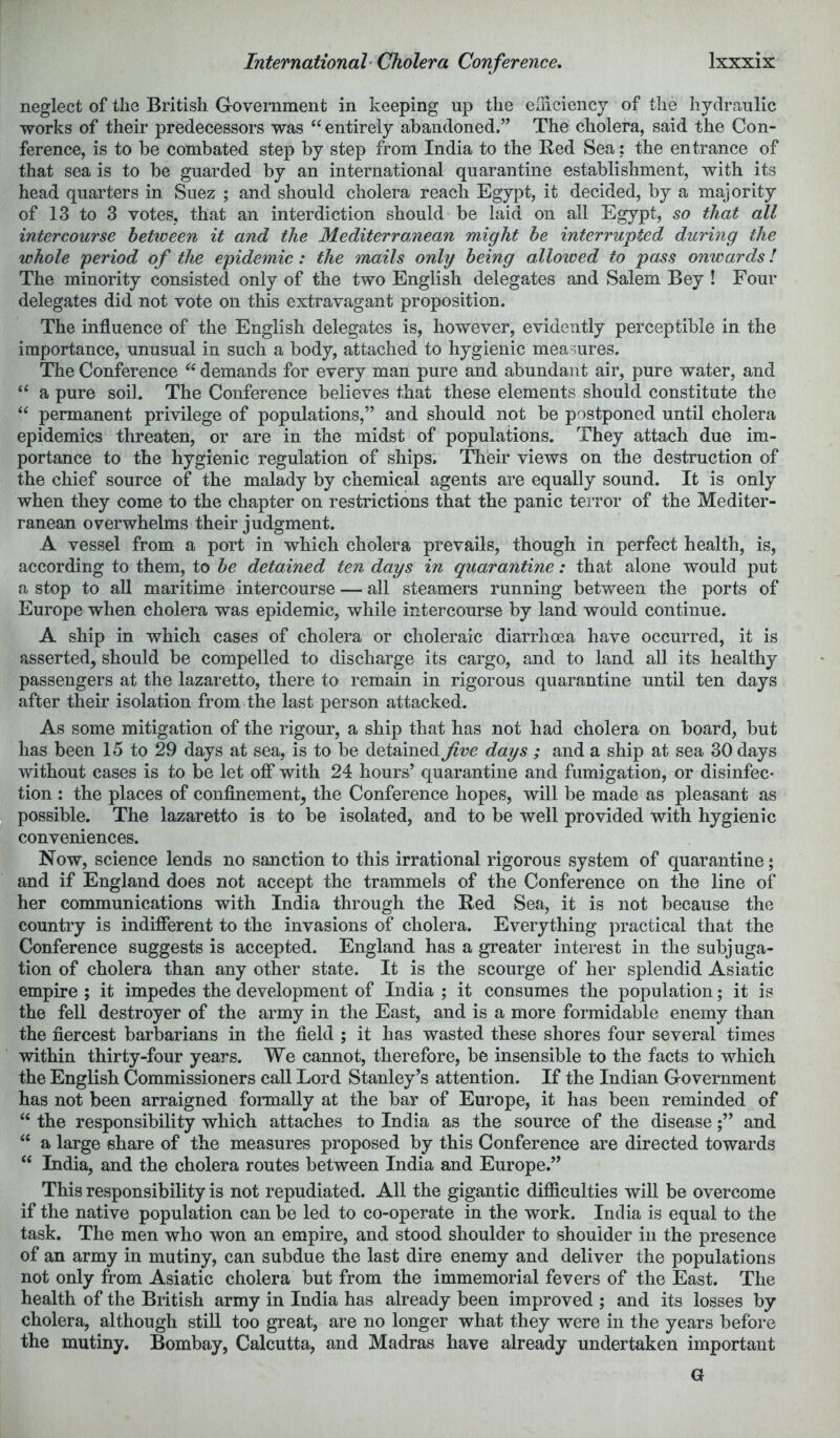 neglect of the British Government in keeping up the elhciencj of the hydraulic works of their predecessors was “ entirely abandoned.” The cholera, said the Con- ference, is to be combated step by step from India to the Red Sea: the entrance of that sea is to be guarded by an international quarantine establishment, with its head quarters in Suez ; and should cholera reach Egypt, it decided, by a majority of 13 to 3 votes, that an interdiction should be laid on all Egypt, so that all intercourse between it and the Mediterromean might he interrupted during the whole period of the epidemic: the mails only being allowed to pass onwards! The minority consisted only of the two English delegates and Salem Bey ! Four delegates did not vote on this extravagant proposition. The influence of the English delegates is, however, evidently perceptible in the importance, unusual in such a body, attached to hygienic measures. The Conference demands for every man pure and abundant air, pure water, and “ a pure soil. The Conference believes that these elements should constitute the “ permanent privilege of populations,” and should not be postponed until cholera epidemics threaten, or are in the midst of populations. They attach due im- portance to the hygienic regulation of ships. Their views on the destruction of the chief source of the malady by chemical agents are equally sound. It is only when they come to the chapter on restrictions that the panic terror of the Mediter- ranean overwhelms their judgment. A vessel from a port in which cholera prevails, though in perfect health, is, according to them, to be detained ten days in quarantine: that alone would put a stop to aU maritime intercourse — all steamers running between the ports of Europe when cholera was epidemic, while intercourse by land would continue. A ship in which cases of cholera or choleraic diarrhoea have occurred, it is asserted, should be compelled to discharge its cargo, and to land all its healthy passengers at the lazaretto, there to remain in rigorous quarantine until ten days after their isolation from the last person attacked. As some mitigation of the rigour, a ship that has not had cholera on board, but has been 15 to 29 days at sea, is to be detained fve days ; and a ship at sea 30 days without cases is to be let ofi* with 24 hours’ quarantine and fumigation, or disinfec- tion : the places of confinement, the Conference hopes, will be made as pleasant as possible. The lazaretto is to be isolated, and to be well provided with hygienic conveniences. Now, science lends no sanction to this irrational rigorous system of quarantine; and if England does not accept the trammels of the Conference on the line of her communications with India through the Red Sea, it is not because the country is indifierent to the invasions of cholera. Everything practical that the Conference suggests is accepted. England has a greater interest in the subjuga- tion of cholera than any other state. It is the scourge of her splendid Asiatic empire ; it impedes the development of India ; it consumes the population; it is the fell destroyer of the army in the East, and is a more formidable enemy than the fiercest barbarians in the field ; it has wasted these shores four several times within thirty-four years. We cannot, therefore, be insensible to the facts to which the English Commissioners call Lord Stanley’s attention. If the Indian Government has not been arraigned formally at the bar of Europe, it has been reminded of “ the responsibility which attaches to India as the source of the diseaseand “ a large share of the measures proposed by this Conference are directed towards “ India, and the cholera routes between India and Europe.” This responsibility is not repudiated. All the gigantic difficulties will be overcome if the native population can be led to co-operate in the work. India is equal to the task. The men who won an empire, and stood shoulder to shoulder in the presence of an army in mutiny, can subdue the last dire enemy and deliver the populations not only from Asiatic cholera but from the immemorial fevers of the East. The health of the British army in India has already been improved ; and its losses by cholera, although stiU too great, are no longer what they were in the years before the mutiny. Bombay, Calcutta, and Madras have already undertaken important G