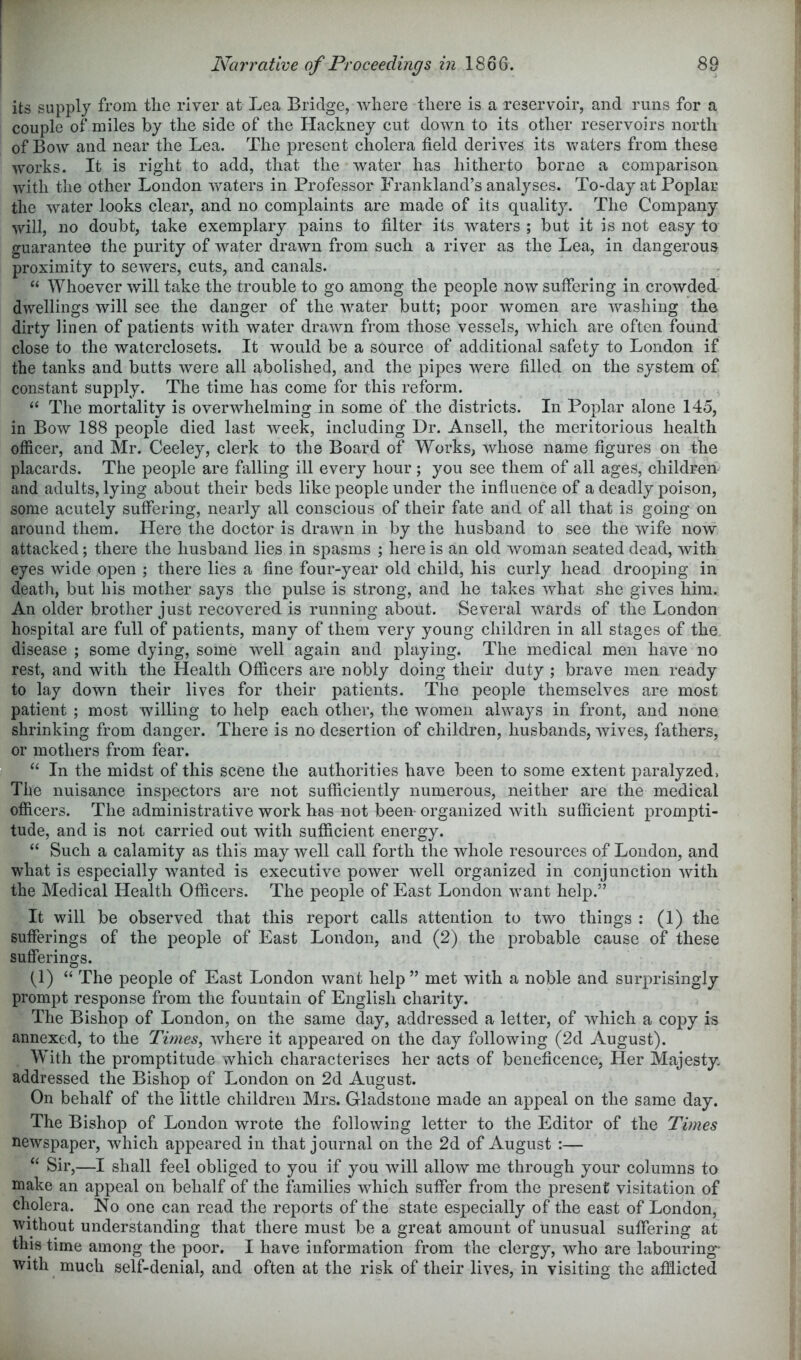 its supply from the river at Lea Bridge, where there is a reservoir, and runs for a couple of miles by the side of the Hackney cut down to its other reservoirs north of Bow and near the Lea. The present cholera field derives its umters from these works. It is right to add, that the water has hitherto borne a comparison with the other London waters in Professor Frankland’s analyses. To-day at Poplar the water looks clear, and no complaints are made of its quality. The Company will, no doubt, take exemplary pains to filter its Avaters ; but it is not easy to guarantee the purity of Avater drawn from such a river as the Lea, in dangerous proximity to scAvers, cuts, and canals. “ Whoever Avill take the trouble to go among the people now suffering in crowded dwellings will see the danger of the Avater butt; poor women are Avashing the dirty linen of patients with water drawn from those vessels, Avhich are often found close to the watcrclosets. It Avould be a source of additional safety to London if the tanks and butts Avere all abolished, and the pipes were filled on the system of constant supply. The time has come for this reform. “ The mortality is overwhelming in some of the districts. In Poplar alone 145, in Bow 188 people died last Aveek, including Dr. Ansell, the meritorious health officer, and Mr. Ceeley, clerk to the Board of Works, Avhose name figures on the placards. The people are falling ill every hour ; you see them of all ages, children and adults, lying about their beds like people under the influence of a deadly poison, some acutely suffering, nearly all conscious of their fate and of all that is going on around them. Here the doctor is drawn in by the husband to see the Avife now attacked; there the husband lies in spasms ; here is an old Avoman seated dead, with eyes wide open ; there lies a fine four-year old child, his curly head drooping in death, but his mother says the pulse is strong, and he takes Avhat she gives him. An older brother just recoA^ered is running about. Several Avards of the London hospital are full of patients, many of them very young children in all stages of the, disease ; some dying, some AA^ell again and playing. The medical men have no rest, and with the Health Officers are nobly doing their duty ; brave men ready to lay down their lives for their patients. The people themselves are most patient ; most willing to help each other, the Avomen always in front, and none shrinking from danger. There is no desertion of children, husbands, Avives, fathers, or mothers from fear. “ In the midst of this scene the authorities have been to some extent paralyzed, The nuisance inspectors are not sufficiently numerous, neither are the medical officers. The administrative work has not been organized Avith sufficient prompti- tude, and is not carried out with sufficient energy. “ Such a calamity as this may Avell call forth the whole resources of London, and what is especially Avanted is executive poAver Avell organized in conjunction Avith the Medical Health Officers. The people of East London want help.” It will be observed that this report calls attention to two things : (1) the sufferings of the people of East London, and (2) the probable cause of these sufferings. 0) “ The people of East London Avant help ” met Avith a noble and surprisingly prompt response from the fountain of English charity. The Bishop of London, on the same day, addressed a letter, of Avhich a copy is annexed, to the Times^ Avhere it appeared on the day following (2d August). With the promptitude which characterises her acts of beneficence, Her Majesty, addressed the Bishop of London on 2d August. On behalf of the little children Mrs. Gladstone made an appeal on the same day. The Bishop of London wrote the following letter to the Editor of the Times newspaper, Avhich appeared in that journal on the 2d of August :— “ Sir,—I shall feel obliged to you if you Avill allow me through your columns to make an appeal on behalf of the families Avhich suffer from the present visitation of cholera. No one can read the reports of the state especially of the east of London, Avithout understanding that there must be a great amount of unusual suffering at this time among the poor. I have information from the clergy, Avho are labouring- with much self-denial, and often at the risk of their lives, in visiting the afflicted