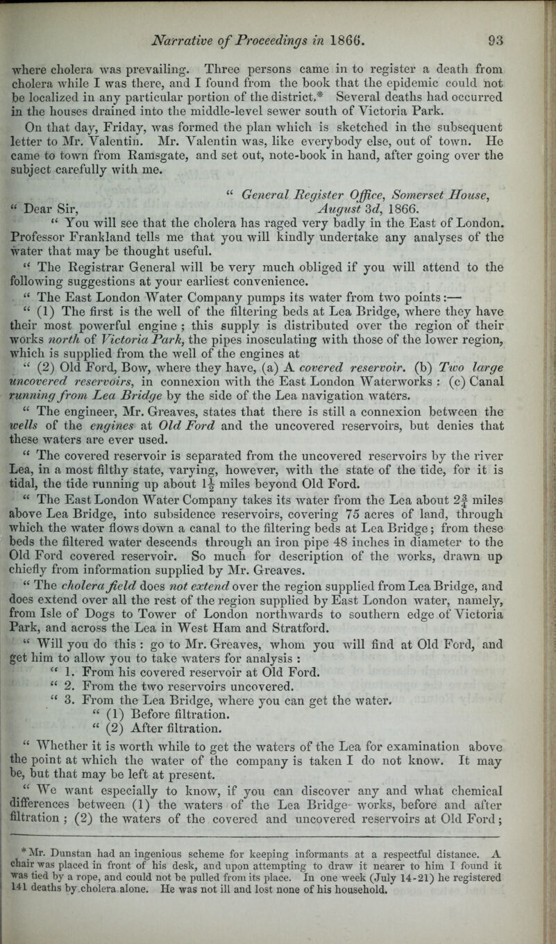 where cholera was prevailing. Three persons came in to register a death from cholera while I was there, and I found from the book that the epidemic could not be localized in any particular portion of the district,* Several deaths had occurred in the houses drained into the middle-level sewer south of Victoria Park. On that day, Friday, was formed the plan which is sketched in the subsequent letter to Mr. Valentin. Mr. Valentin was, like everybody else, out of town. He came to town from Ramsgate, and set out, note-book in hand, after going over the subject carefully with me. General Register Office, Somerset House, “ Dear Sir, August 3c?, 1866. You will see that the cholera has raged very badly in the East of London. Professor Franbland tells me that you will kindly undertake any analyses of the water that may be thought useful. “ The Registrar General will be very much obliged if you will attend to the following suggestions at your earliest convenience. The East London Water Company pumps its water from two points:— “ (1) The first is the well of the filtering beds at Lea Bridge, where they have their most powerful engine ; this supply is distributed over the region of their works north of Victoria Park, the pipes inosculating with those of the lower region, which is supplied from the well of the engines at (2) Old Ford, Bow, where they have, (a) A covered reservoir, (b) Two large uncovered reservoirs, in connexion with the East London Waterworks : (c) Canal running from Lea Bridge by the side of the Lea navigation waters. “ The engineer, Mr. Greaves, states that there is still a connexion between the wells of the engines at Old Ford and the uncovered reservoirs, but denies that these waters are ever used. “ The covered reservoir is separated from the uncovered reservoirs by the river Lea, in a most filthy state, varying, however, with the state of the tide, for it is tidal, the tide running up about 1^ miles beyond Old Ford. “ The East London Water Company takes its water from the Lea about 2J miles above Lea Bridge, into subsidence reservoirs, covering 75 acres of land, through which the water flows down a canal to the filtering beds at Lea Bridge; from these beds the filtered water descends through an iron pipe 48 inches in diameter to the Old Ford covered reservoir. So much for description of the works, drawn up chiefly from information supplied by Mr. Greaves. The cholera field does not extend over the region supplied from Lea Bridge, and does extend over all the rest of the region supplied by East London water, namely, from Isle of Dogs to Tower of London northwards to southern edge of Victoria Park, and across the Lea in West Ham and Stratford. Will you do this ; go to Mr. Greaves, whom you will find at Old Ford, and get him to allow you to take waters for analysis : 1. From his covered reservoir at Old Ford. ‘‘ 2. From the two reservoirs uncovered. “ 3. From the Lea Bridge, where you can get the water. ‘‘ (1) Before filtration. (2) After filtration. “ Whether it is worth while to get the waters of the Lea for examination above the point at which the water of the company is taken I do not know. It may be, but that may be left at present. ^ “ We want especially to know, if you can discover any and what chemical differences between (1) the waters of the Lea Bridge* works, before and after filtration ; (2) the waters of the covered and uncovered reservoirs at Old Ford; * Mr. Dunstan had an ingenious scheme for keeping informants at a respectful distance. A chair was placed in front of his desk, and upon attempting to draw it nearer to him I found it was tied by a rope, and could not be pulled from its place. In one week (July 14-21) he registered 141 deaths by.cholera alone. He was not ill and lost none of his household.