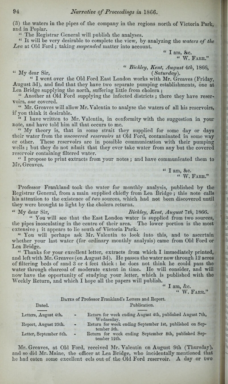 (3) the waters in the pipes of the company in the regions north of Victoria Park, and in Poplar. “ The Registrar General will publish the analyses. It will be very desirable to complete the view, by analyzing the waters of the Lea at Old Ford ; taking suspended matter into account. “ I am, &c. “ W. Farr.” . Bicldey^ Kent, August \tli, 1866, My dear Sir, {Saturday), “ I went over the Old Ford East London works with Mr. Greaves (Friday, August 3d), and find that they have two separate pumping establishments, one at Lea Bridge supplying the north, suffering little from cholera ; Another at Old Ford supplying the infected districts ; there they have reser- voirs, one covered. ‘‘ Mr. Greaves will allow Mr. Valentin to analyse the waters of all his reservoirs, if you think it desirable. “ I have written to Mr. Valentin, in conformity with the suggestion in your note, and have told him all that occurs to me. My theory is, that in some strait they supplied for some day or days their water from the uncovered reservoirs at Old Ford, contaminated in some way or other. These reservoirs are in possible communication with their pumping wells ; but they do not admit that they ever take water from any but the covered reservoir containing filtered water. “ I propose to print extracts from your notes ; and have communicated them to Mr. Greaves. I am, &c. “ W. Farr.” Professor Frankland took the water for monthly analysis, published by the Registrar General, from a main supplied chiefly from Lea Bridge ; this note calls his attention to the existence of two sources, which had not been discovered until they were brought to light by the cholera returns. My dear Sir, Bickley, Kent, August 1th, 1866, “ You will see that the East London water is supplied from two sources, the pipes inosculating in the centre of their area. The lower portion is the most extensive ; it appears to lie south of Victoria Park. “ You will perhaps ask Mr. Valentin to look into this, and to ascertain whether your last water (for ordinary monthly analysis) came from Old Ford of Lea Bridge. “ Thanks for your excellent letter, extracts from which I immediately printed, and left Avith Mr. Greaves (on August 3d). He passes the water now through 12 acres of filtering beds of sand 3 or 4 feet thick : he does not think he could pass the v.'ater through charcoal of moderate extent in time. He will consider, and will now have the opportunity of studying your letter, which is published with the Weekly Return, and which I hope all the papers will publish. I am, &c. “ W, Farr.” Dated. Dates of Professor Frankland’s Letters and Report. Publication. Letters, August 4th, Report, August 25th. Letter, September 8th. Return for week ending August 4th, published August 7 th, W ednesdar. Return for week ending September 1st, published on Sep- tember 5th. Return for week ending September 8th, published Sep- tember 12 th. Mr. Greaves, at Old Ford, received Mr. Valentin on August 9th (Thursday), and so did Mr. Maine, the officer at Lea Bridge, who incidentally mentioned that he had eaten some excellent eels out of the Old Ford reservoir. A day or two