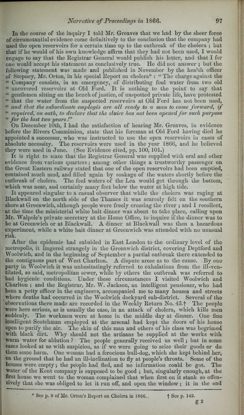 In the course of the inquiry I told Mr. Greaves that we had by the sheer force of circumstantial evidence come definitively to the conclusion that the company had used the open reservoirs for a certain time up to the outbreak of the cholera ; but that if he would of his own knowledge affirm that they had not been used, I would engage to say that the Registrar General would publish his letter, and that I for one would accept his statement as conclusively true. He did not answer ; but the following statement was made and published in November by the heaHh officer of Stepney, Mr. Orton, in his special Report on cholera^ : The charge against the “ Company consists, in an emergency, of distributing foul water from two old ‘‘ uncovered reservoirs at Old Ford. It is nothing to the point to say that “ gentlemen sitting on the bench of justice, of unspotted private life, have protested “ that the water from the suspected reservoirs at Old Ford has not been used, “ and that the subordinate employes are all ready to a man to come forward^ if “ required^ on oath^ to declare that the sluice has not been opened for such purpose “ for the last two years P On December 10th, I had the satisfaction of hearing Mr. Greaves, in evidence before the Rivers Commission, state that his foreman at Old Ford having died he appointed a successor, who was instructed to use the open reservoirs in cases of absolute necessity. The reservoirs were used in the year 1866, and he believed they were used in June. (See Evidence cited, pp. 100, 101.) It is right to state that the Registrar General was supplied with oral and other evidence from various quarters; among other things a trustworthy passenger on the Great Eastern railway stated that one of the open reservoirs had been emptied^ contained much mud, and filled again by soakage of the waters shortly before the outbreak of cholera. The foul waters of the Lea would get through the bottom, which was near, and certainly many feet below the water at high tide. It appeared singular to a casual observer that while the cholera was raging at Blackwall on the north side of the Thames it was scarcely felt on the southern shore at Greenwich, although people were freely crossing the river ; and I recollect, at the time the ministerial white bait dinner was about to take place, calling upon Mr. Walpole’s private secretary at the Home Office, to inquire if the dinner was to be at Greenwich or at Blackwall. A dinner at Blackwall was then a hazardous experiment, while a white bait dinner at Greenwich was attended with no unusual a risk. After the epidemic had subsided in East London to the ordinary level of the metropolis, it lingered strangely in the Greenwich district, covering Deptford and Woolwich, and in the beginning of September a partial outbreak there extended to the contiguous part of West Charlton. A dispute arose as to the cause. By one party in Woolwich it was unhesitatingly referred to exhalations from the ill-ven- tilated, so said, metropolitan sewer, while by others the outbreak was referred to bad hygienic conditions. Under these circumstances I visited Woolwich and Charlton ; and the Registrar, Mr. W. Jackson, an intelligent pensioner, who had been a petty officer in the engineers, accompanied me to many houses and streets where deaths had occurred in the Woolwich dockyard sub-district. Several of the I observations there made are recorded in the Weekly Return No. 45.f The people I were here serious, as is usually the case, in an attack of cholera, which kills men I suddenly. The workmen were at home in the middle day at dinner. One fine i intelligent Scotchman employed at the arsenal had kept the doors of his house open to purify the air. The skin of this man and others of his class was begrimed ' with black dirt. Why should not the artisans be supplied at the works with i warm water for ablution ? The people generally received us well; but in some i cases looked at us with suspicion, as if we were going to seize their goods or do i them some harm. One woman had a ferocious bull-dog, which she kept behind her, on the ground that he had an ill-inclination to fly at people’s throats. Some of the houses were empty; the people had fled, and no information could be got. The I water of the Kent company is supposed to be good ; but, singularly enough, at the first house we went to the woman complained that when first on it stank so offen- sively that she was obliged to let it run off*, and open the window ; it in the end g 2