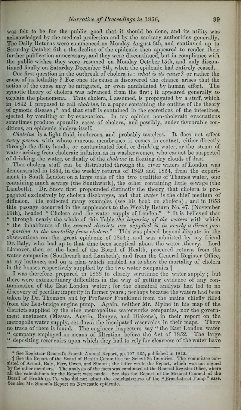 was felt to be for the public good that it should be done, and its utility was acknowledged by the medical profession and by the sanitary authorities generally. The Daily Returns were commenced on Monday August 6th, and continued up to Saturday October 6th ; the decline of the epidemic then appeared to render their further publication unnecessary, and they were discontinued, but in compliance with the public wishes they were resumed on Monday October 15th, and only discon- tinued finally on Saturday December 8th, when the epidemic had entirely ceased. Our first question in the outbreak of cholera is : ivhat is its cause ? or rather the cause of its lethality ? For once its cause is discovered the chance arises that the action of the cause may be mitigated, or even annihilated by human efibrt. The zymotic theory of cholera was advanced from the first; it appeared generally to explain the phenomena. Thus cholera, I assumed, is propagated by a stuff, which in 1842 I proposed to call cholrine, in a paper containing the outline of the theory of zymotic disease r and that stuff is contained in the secretions of the intestines, ejected by vomiting or by evacuation. In my opinion non-choleraic evacuations sometimes produce sporadic cases of cholera, and possibly, under favourable con- ditions, an epidemic cholera itself. Cliolrine is a light fluid, inodorous, and probably tasteless. It does not affect every person with whose mucous membranes it comes in contact, cither directly through the dirty hands, or contaminated food, or drinking water, or the steam of water arising from choleraic infusion, as in v/ashenvomen, v.dio cannot be suspected of drinking the water, or finally of the cliolrine in floating dry clouds of dust. That cholera stuff can be distributed through tlie river waters of London was demonstrated in 1854, in the weekly returns of 1849 and 1854, from the experi- ment in South London on a large scale of the two qualities of Thames water, one containing much sewage (the Southwark), the other containing little sewage (the Lambeth). Dr. Snow first propounded distinctly the theory that cholera is pro- pagated exclusively by cholera discharges, and that wcder is the chief medium of diffusion. He collected many examples (see his book on cholera) ; and in 1853 this passage occurred in the supplement to the Weekly Return No. 47. (November 19th), headed Cholera and the water supply of London.” ‘‘ It is believed that “ through nearly the whole of this Table the impurity of the ivaters with which “ the inhabitants of the several districts ore supplied is in nearly a direct pro^ “ portion to the mortality from cholera^ This was placed beyond dispute in the observations on the great epidemic of 1854 ; a,nd was admitted by my friend Dr. Baly, who had up to that time been sceptical about the w^ater theory. Lord Llanover, then at the head of the Board of Health, procured returns from the water companies (Southv/ark and Lambeth), and from the General Register Office, at my instance, and on a plan Vvdiich enabled us to show the mortality of cholera in the houses respectively supplied by the two water companies.j* I was therefore prepared in 1866 to closely scrutinize the wmter supply ; but there were extraordinary difficulties in the way of getting evidence of any con- tamination of the East London wnater ; for the chemical analysis had led to no discovery of peculiar impurity in former years ; perhaps beca,use the waters had been taken by Dr. Thomson and by Professor Frankland from the mains chiefly filled from the Lea-bridge engine pump. Again, neither Mr. Mylne in his map of the districts supplied by the nine metropolitan waterworks companies, nor the govern- ment engineers (Messrs. Austin, Ranger, and Dickens), in their report on the metropolis w’^ater supply, set down the inculpated reservoirs in their maps. There no trace of them is found. The engineer inspectors say “ the East London water ‘‘ company employed no means of filtration before the Act of 1852. The large “ depositing reservoirs upon which they had to rely for clearness of the water have * See Registrar General’s Fourth Annual Report, pp. 197-205, published in 1842. ■f See the Report of the Board of Health Committee for Scientific Inquiries. The committee con- sisted of Arnott, Baly, Farr, Owen, and Simon ; the latter wrote the Report, which was not signed by the other members. The analysis of the facts was conducted at the General Register Office, where all the calculations for the Report were made. See also the Report of the Medical Council of the Board of Health (p. 7), who did not admit the conclusiveness of the “Broad-street Tump” case. See also Mr. Simon’s Report on Newcastle epidemic.