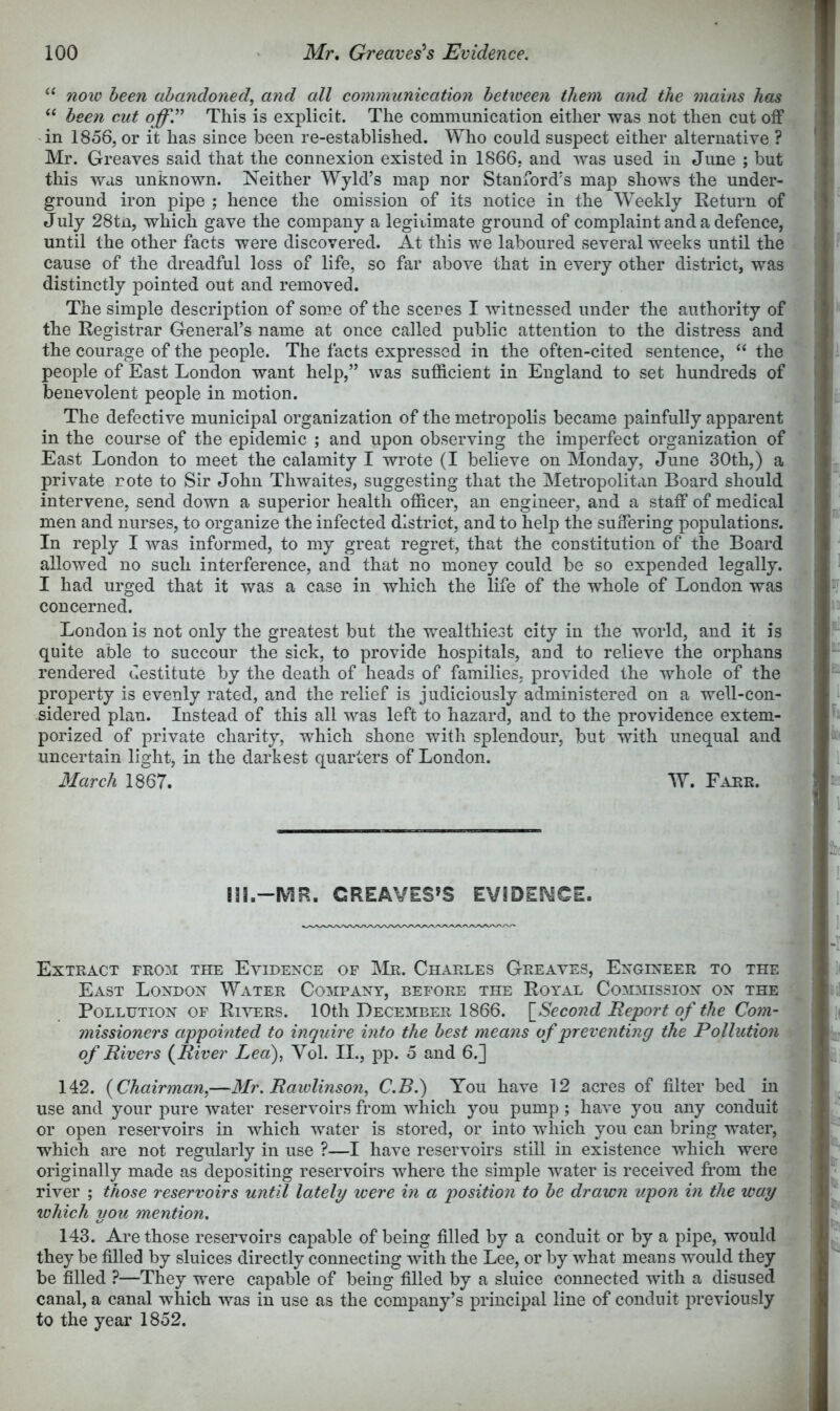 ‘‘ now been abandoned, and all communication between them and the mains has “ been cut This is explicit. The communication either was not then cut off 'in 1856, or it has since been re-established. Who could suspect either alternative ? Mr. Greaves said that the connexion existed in 1S66, and was used in June ; but this was unknown. Neither Wyld’s map nor Stanford's map shows the under- ground iron pipe ; hence the omission of its notice in the Weekly Return of July 28tn, which gave the company a legitimate ground of complaint and a defence, until the other facts were discovered. At this we laboured several weeks until the cause of the dreadful loss of life, so far above that in every other district, was distinctly pointed out and removed. The simple description of some of the scenes I witnessed under the authority of the Registrar General’s name at once called public attention to the distress and the courage of the people. The facts expressed in the often-cited sentence, “ the people of East London want help,” was sufficient in England to set hundreds of benevolent people in motion. The defective municipal organization of the metropolis became painfully apparent in the course of the epidemic ; and upon observing the imperfect organization of East London to meet the calamity I wi’ote (I believe on Monday, June 30th,) a private rote to Sir John Thwaites, suggesting that the Metropolitan Board should intervene, send down a superior health officer, an engineer, and a staff of medical men and nurses, to organize the infected district, and to help the suffering populations. In reply I was informed, to my great regret, that the constitution of the Board allowed no such interference, and that no money could be so expended legally. I had urged that it was a case in which the life of the whole of London was concerned. London is not only the greatest but the wealthiest city in the world, and it is quite able to succour the sick, to provide hospitals, and to relieve the orphans rendered destitute by the death of heads of families, provided the whole of the property is evenly rated, and the relief is judiciously administered on a well-con- sidered plan. Instead of this all was left to hazard, and to the providence extem- porized of private charity, which shone with splendour, but with unequal and uncertain light, in the darkest quarters of London. March 1867. W. Fakr. m.-MR. CREAVES»S EViDESMCE. Extract fro:m the Evidence of IMr. Charles Greaves, Engineer to the East London Water Company, before the Royal Cosdiission on the Pollution of Rivers. 10th December 1866. \^Second Report of the Com- missioners appointed to inquire into the best means of preventing the Pollution of Rivers {River Lea), Vol. II., pp. 5 and 6.] 142. {Chairman,—Mr. Rawlinson, C.B.) You have 12 acres of filter bed in use and your pure water reservoirs from which you pump; have you any conduit or open reservoirs in which water is stored, or into which you can bring water, which are not regularly in use ?—I have reservoirs still in existence which were originally made as depositing reservoirs where the simple water is received from the river ; those reservoirs until lately were in a position to be drawn upon in the way which you mention. 143. Are those reservoirs capable of being filled by a conduit or by a pipe, would they be filled by sluices directly connecting with the Lee, or by what means would they be filled ?—They were capable of being filled by a sluice connected with a disused canal, a canal which was in use as the company’s principal line of conduit previously to the year 1852.