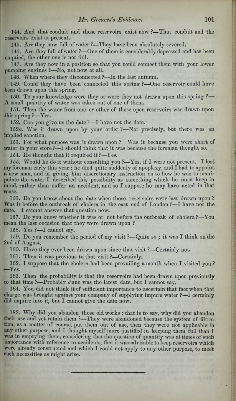 144. And that conduit and those reservoirs exist now ?—That conduit and the reservoirs exist at present. 145. Are they now full of water ?•—They have been absolutely severed. 146. Are they full of water ?—One of them is considerably depressed and has been emptied, the other one is not full. 147. Are they now in a position so that you could connect them with your lower pumping engines ?—No, not now at all. 148. When where they disconnected ?—In the last autumn. 149. Could they have been connected this spring ?—One reservoir could have been drawn upon this spring. 150. To your knowledge were they or were they not drawn upon this spring ?— A small quantity of water was taken out of one of them. 151. Then the water from one or other of those open reservoirs was drawn upon this spring ?—Yes. 152. Can you give us the date?—I have not the date. 152«. Was it drawn upon by your order ?—Not precisely, but there was an implied sanction. 153. For what purpose was it drawn upon ? Was it because you were short of water in your store?—I should think that it was because the foreman thought so. 154. He thought that it required it?—Yes. 155. Would he do it without consulting you ?—Yes, if I were not present. I lost my foreman early this year; he died quite suddenly of apoplexy, and I had to appoint a new man, and in giving him discretionary instruction as to how he was to mani- pulate the water I described this possibility as something which he must keep in mind, rather than suffer an accident, and so I suppose he may have acted in that sense. 156. Do you know about the date when those reservoirs were last drawn upon ? Was it before the outbreak of cholera in the east end of London?—I have not the date. I cannot answer that question now. 157. Do you know whether it was or not before the outbreak of cholera?—^You mean the last occasion that they were drawn upon ? 158. Yes ?—I cannot say. 159. Do you remember the period of my visit ?—Quite so ; it was I think on the 2nd of August. 160. Have they ever been drawn upon since that visit ?—Certainly not. 161. Then it was previous to that visit ?—Certainly. 162. I suppose that the cholera had been prevailing a month when I visited you ? —Yes. 163. Then the probability is that the reservoirs had been drawn upon previously to that time ?—Probably June was the latest date, but I cannot say. 164. You did not think it of sufficient importance to ascertain that fact when that charge was brought against your company of supplying impure water ?—I certainly did inquire into it, but I cannot give the date now. 182. Why did you abandon those old works ; that is to say, why did you abandon their use and yet retain them ?—They were abandoned because the system of filtra- tion, as a matter of course, put them out of use, then they were not applicable to any other purpose, and I thought myself more justified in keeping them full than I was in emptying them, considering that the question of quantity was at times of such importance with reference to accidents, that it was advisable to keep reservoirs which were already constructed and which I could not apply to any other purpose, to meet such necessities as might arise.