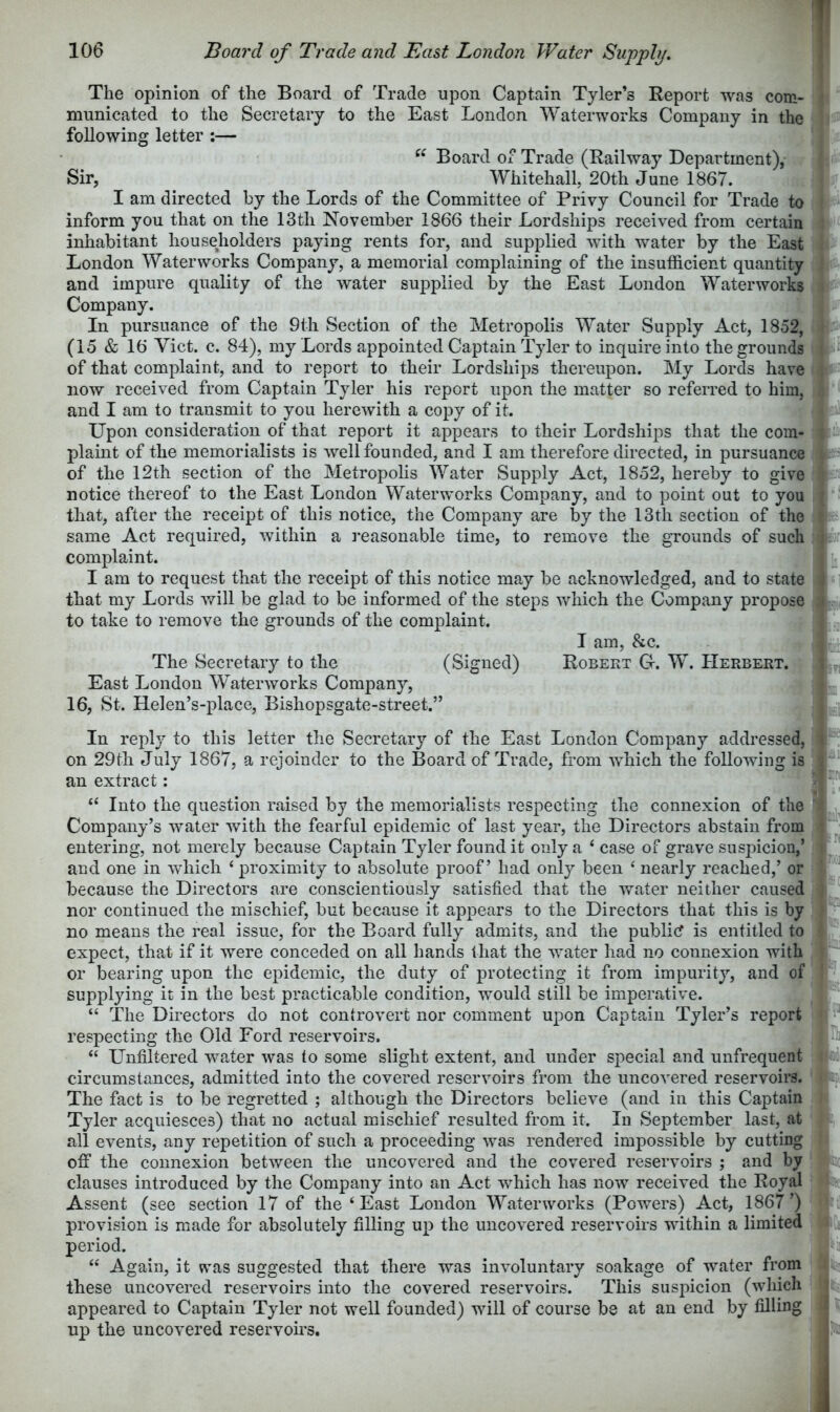 The opinion of the Board of Trade upon Captain Tyler’s Report was com- municated to the Secretary to the East London Waterworks Company in the following letter :— “ Board of Trade (Railway Department), Sir, Whitehall, 20th June 1867. I am directed by the Lords of the Committee of Privy Council for Trade to inform you that on the 13th November 1866 their Lordships received from certain inhabitant householders paying rents for, and supplied with water by the East London Waterworks Company, a memorial complaining of the insufficient quantity and impure quality of the water supplied by the East London Waterworks Company. In pursuance of the 9th Section of the Metropolis Water Supply Act, 1852, (15 & 16 Viet. c. 84), my Lords appointed Captain Tyler to inquire into the grounds of that complaint, and to report to their Lordships thereupon. My Lords have now received from Captain Tyler his report upon the matter so referred to him, and I am to transmit to you herewith a copy of it. Upon consideration of that report it appears to their Lordships that the com- plaint of the memorialists is well founded, and I am therefore directed, in pursuance of the 12th section of the Metropolis Water Supply Act, 1852, hereby to give notice thereof to the East London Waterw^orks Company, and to point out to you that, after the receipt of this notice, the Company are by the 13th section of the same Act required, within a reasonable time, to remove the grounds of such complaint. I am to request that the receipt of this notice may be acknowledged, and to state that my Lords v/ill be glad to be informed of the steps which the Company propose to take to remove the grounds of the complaint. I am, &c. The Secretary to the (Signed) Robert Ct. W. Herbert. East London Waterworks Company, 16, St. Helen’s-place, Bishopsgate-street.” In reply to this letter the Secretary of the East London Company addressed, on 29th July 1867, a rejoinder to the Board of Trade, from which the following is an extract; “ Into the question raised by the memorialists respecting the connexion of the Company’s water with the fearful epidemic of last year, the Directors abstain from entering, not merely because Captain Tyler found it only a ‘ case of grave suspicion,’ and one in which ‘ proximity to absolute proof’ had only been ‘ nearly reached,’ or because the Directors are conscientiously satisfied that the water neither caused nor continued the mischief, but because it appears to the Directors that this is by no means the real issue, for the Board fully admits, and the public? is entitled to expect, that if it were conceded on all hands that the water had no connexion with or bearing upon the epidemic, the duty of protecting it from impurity, and of supplying it in the best practicable condition, would still be imperative. “ The Directors do not controvert nor comment upon Captain Tyler’s report respecting the Old Ford reservoirs. “ Unfiltered water was to some slight extent, and under special and unfrequent circumstances, admitted into the covered reservoirs from the uncovered reservoirs. The fact is to be regretted ; although the Directors believe (and in this Captain Tyler acquiesces) that no actual mischief resulted from it. In September last, at all events, any repetition of such a proceeding was rendered impossible by cutting off the connexion between the uncovered and the covered reservoirs ; and by clauses introduced by the Company into an Act which has now received the Royal Assent (see section 17 of the ‘East London Waterworks (Powers) Act, 1867’) provision is made for absolutely filling up the uncovered reservoirs within a limited period. “ Again, it was suggested that there was involuntary soakage of water from these uncovered reservoirs into the covered reservoirs. This susiucion (which appeared to Captain Tyler not well founded) will of course be at an end by filling up the uncovered reservoirs.