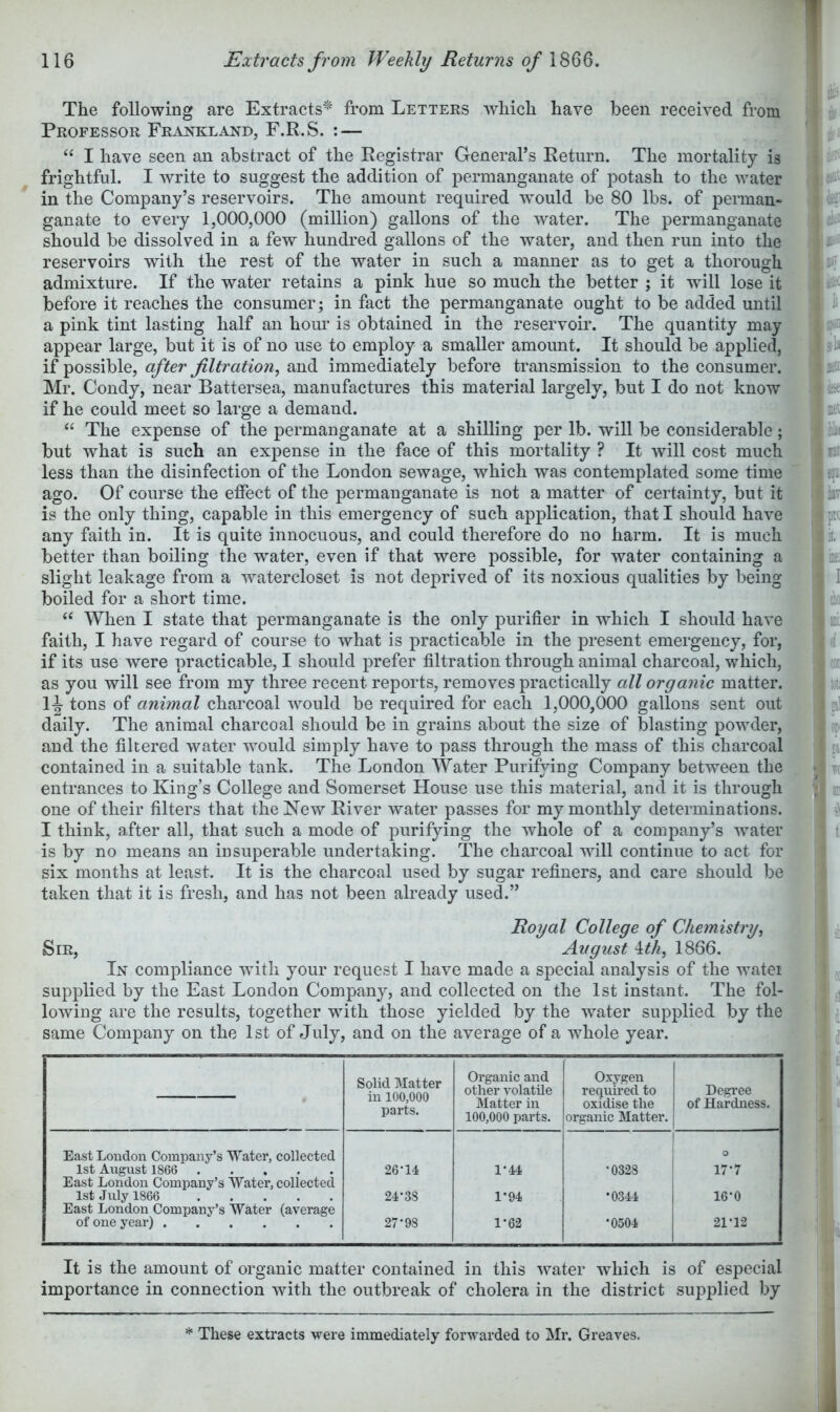 T The following are Extracts^ from Letters which have been received from Professor Frankland, F.R.S. : — “ I have seen an abstract of the Registrar General’s Return. The mortality is frightful. I write to suggest the addition of permanganate of potash to the water in the Company’s reservoirs. The amount required would be 80 lbs. of perman- ganate to every 1,000,000 (million) gallons of the water. The permanganate should be dissolved in a few hundred gallons of the water, and then run into the reservoirs with the rest of the water in such a manner as to get a thorough admixture. If the water retains a pink hue so much the better ; it will lose it before it reaches the consumer; in fact the permanganate ought to be added until a pink tint lasting half an horn’ is obtained in the reservoir. The quantity may appear large, but it is of no use to employ a smaller amount. It should be applied, if possible, after filtration, and immediately before transmission to the consumer. Mr. Condy, near Battersea, manufactures this material largely, but I do not know if he could meet so large a demand. “ The expense of the permanganate at a shilling per lb. will be considerable; but what is such an expense in the face of this mortality ? It will cost much less than the disinfection of the London sewage, which was contemplated some time ago. Of course the effect of the permanganate is not a matter of certainty, but it is the only thing, capable in this emergency of such application, that I should have any faith in. It is quite innocuous, and could therefore do no harm. It is much better than boiling the water, even if that were possible, for water containing a slight leakage from a watercloset is not deprived of its noxious qualities by being boiled for a short time. When I state that permanganate is the only purifier in which I should have faith, I have regard of course to what is practicable in the present emergency, for, if its use were practicable, I should prefer filtration through animal charcoal, which, as you will see from my three recent reports, removes practically all organic matter. tons of animal charcoal would be required for each 1,000,000 gallons sent out daily. The animal charcoal should be in grains about the size of blasting powder, and the filtered water would simply have to pass through the mass of this charcoal contained in a suitable tank. The London Water Purifying Company between the entrances to King’s College and Somerset House use this material, and it is through one of their filters that the New River water passes for my monthly determinations. I think, after all, that such a mode of purifying the whole of a company’s water is by no means an insuperable undertaking. The charcoal will continue to act for six months at least. It is the charcoal used by sugar refiners, and care should be taken that it is fresh, and has not been already used.” Royal College of Chemistry, Sir, August \th, 1866. In compliance with your request I have made a special analysis of the watei supplied by the East London Company, and collected on the 1st instant. The fol- lowing are the results, together with those yielded by the water supplied by the same Company on the 1st of July, and on the average of a whole year. Solid Matter in 100,000 parts. Organic and other volatile Matter in 100,000 parts. Oxygen required to oxidise the organic Matter. Degree of Hardness. East London Company’s Water, collected 1st August 1866 26-14 1-44 •0328 O 17-7 East London Company’s Water, collected 1st July 1866 24-38 1-94 •0344 16-0 East London Company’s Water (average of one year) 27-98 1-62 •0504 21-12 It is the amount of organic matter contained in this water which is of especial importance in connection with the outbreak of cholera in the district supplied by * These extracts were immediately forwarded to Mr. Greaves.