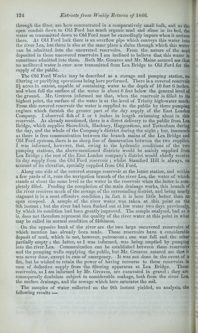 through the filter, are here concentrated in a comparatively small bulk, and as the open conduit down to Old Ford has much organic mud and slime in its bed, the water so transmitted down to Old Ford must be exceedingly impure when it arrives there. At Old Ford lock there is an overflow pipe which conveys this water into the river Lea, but there is also at the same place a sluice through which this water can be admitted into the uncovered reservoirs. From the nature of the mud deposited in these uncovered reservoirs I am inclined to believe that this water is sometimes admitted into them. Both Mr. Greaves and Mr. Maine assured me that no unfiltered water is ever now transmitted from Lea Bridge to Old Ford for the su]3ply of the public. The Old Ford Works may he described as a storage and pumping station, no filtering or purifying operations being here performed. There is a covered reservoir acres in extent, capable of containing water to the depth of 10 feet 6 inches, and when full the surface of the water is about 6 feet below the general level of the ground. Mr. Greaves informed me that, when the reservoir is filled to its highest point, the surface of the water is at the level of Trinity high-water mark. From this covered reservoir the water is supplied to the public by three pumping engines which furnish the greater part of the day supply of the East London Company. I observed fish of 3 or 4 inches in length swimming about in this reservoir. As already mentioned, there is a direct delivery to the public from Lea Bridge, which supplies Shoreditch, Hackney, Haggerstone, and Tottenham during the day, and the whole of the Company’s district during the night ; but, inasmuch as there is free communication between the branch mains of the Lea Bridge and Old Ford systems, there is no sharp line of demarcation between the two supplies. I was informed, however, that, owing to the hydraulic conditions of the two pumping stations, the above-mentioned districts would be mainly supplied from Lea Bridge ; the rest of the East London company’s district would chiefly receive its day supply from the Old Ford reservoir ; whilst Stamford Hill is always, on account of its elevation, specially supplied from Old Ford. Along one side of the covered storage reservoir at the latter station, and within a few yards of it, runs the navigation branch of the river Lea, the water of which stands at about the same level as the water in the reservoir when the latter is com- pletely filled. Pending the completion of the main drainage works, this branch of the river receives much of the sewage of the surrounding district, and being nearly stagnant is in a most offensive condition; in fact it is here little better than an open cesspool. A sample of the river water was taken at this point on the 9th instant; but the river had been flushed out at low water two days previously, by which its condition had been greatly improved. The sample analysed, bad as it is, does not therefore represent the quality of the river water at this point in what may be called its normal condition of fllthiness. On the opposite bank of the river are the two large uncovered reservoirs of which mention has already been made. These reservoirs have a considerable deposit of mud, which is not, however, putrescent; one was full and the other partially empty ; the latter, as I was informed, was being emptied by pumping into the river Lea. Communication can be established between these reservoirs and the pumping wells sujDplying the public, but Mr. Greaves assured me that it was never done, except in case of emergency. It was not done in the event of a fire, but he wished to retain the power of having recourse to these reservoirs in case of defective supply from the filtering apparatus at Lea Bridge. These reservoirs, as I am informed by Mr. Greaves, are excavated in gravel ; they are consequently doubtless subject to considerable soakage, both from the river Lea, the surface drainage, and the sewage which here saturates the soil. The samples of water collected on the 9th instant yielded, on analysis, the following results :—