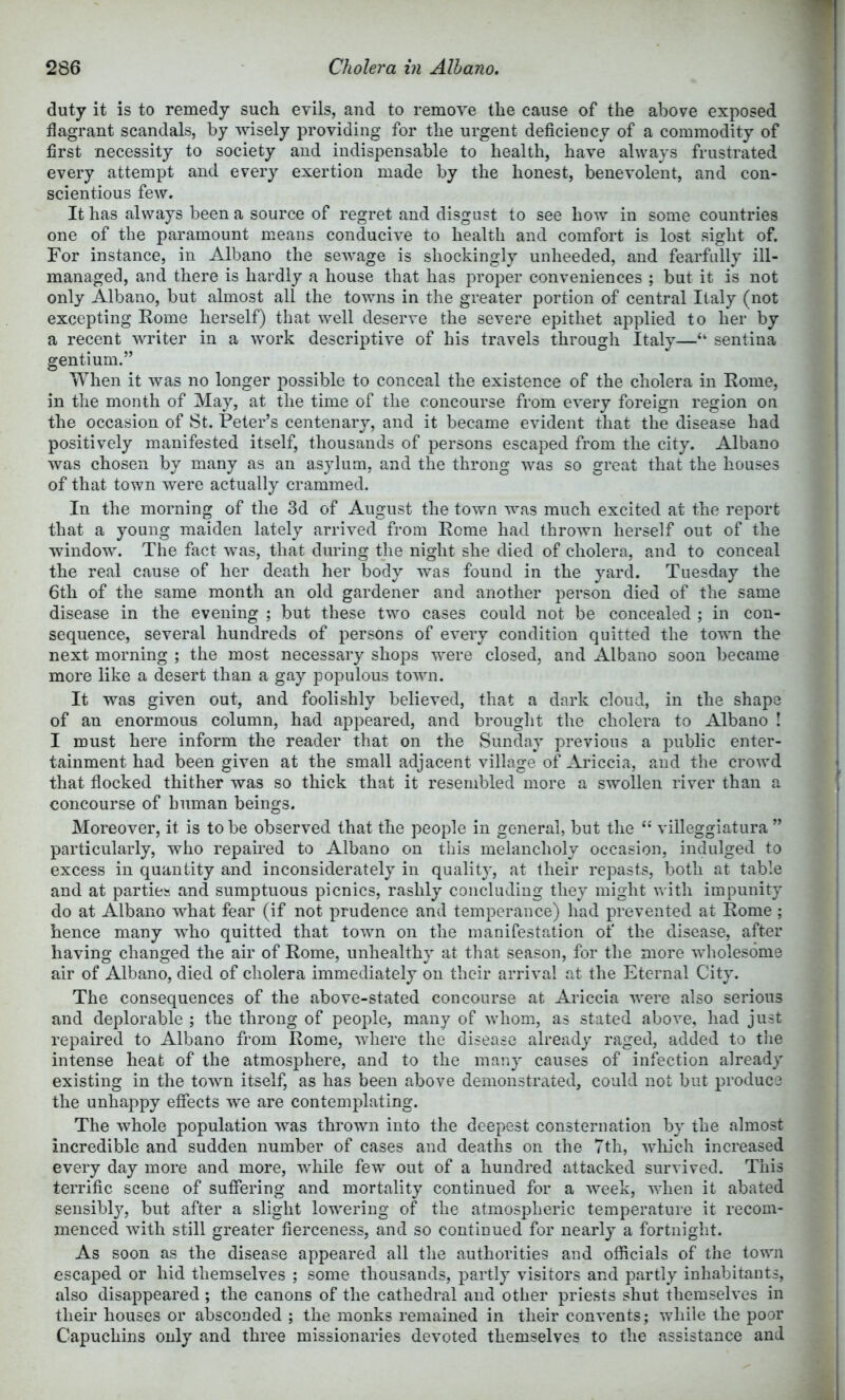 duty it is to remedy such evils, and to remove the cause of the above exposed flagrant scandals, by -wisely providing for the urgent deficiency of a commodity of first necessity to society and indispensable to health, have always frustrated every attempt and every exertion made by the honest, benevolent, and con- scientious few. It has always been a source of regret and disgust to see how in some countries one of the paramount means conducive to health and comfort is lost sight of. For instance, in Albano the sewage is shockingly unheeded, and fearfully ill- managed, and there is hardly a house that has proper conveniences ; but it is not only Albano, but almost all the towns in the greater portion of central Italy (not excepting Rome herself) that well deserve the severe epithet applied to her by a recent writer in a work descriptive of his travels through Italy—“ sentina gentium.” When it was no longer possible to conceal the existence of the cholera in Rome, in the month of May, at the time of the concourse from every foreign region on the occasion of St. Peter’s centenary, and it became evident that the disease had positively manifested itself, thousands of persons escaped from the city. Albano was chosen by many as an asylum, and the throng was so great that the houses of that town were actually crammed. In the morning of the 3d of August the town was much excited at the report that a young maiden lately arrived from Rome had thrown herself out of the window. The fact was, that during the night she died of cholera, and to conceal the real cause of her death her body was found in the yard. Tuesday the 6th of the same month an old gardener and another person died of the same disease in the evening ; but these two cases could not be concealed ; in con- sequence, several hundreds of persons of every condition quitted the town the next morning ; the most necessary shops were closed, and Albano soon became more like a desert than a gay populous town. It was given out, and foolishly believed, that a dark cloud, in the shape of an enormous column, had appeared, and broiiglit the cholera to Albano ! I must here inform the reader that on the Sunday previous a public enter- tainment had been given at the small adjacent village of Ariccia, and the crowd that flocked thither was so thick that it resembled more a swollen river than a concourse of human beings. Moreover, it is to be observed that the people in general, but the villeggiatura ” particularly, who repaired to Albano on this melancholy occasion, indulged to excess in quantity and inconsiderately in quality, at their repasts, both at table and at parties and sumptuous picnics, rashly concluding they might with impunity do at Albano what fear (if not prudence and temperance) had prevented at Rome ; hence many who quitted that town on the manifestation of the disease, after having changed the air of Rome, unhealthy at that season, for the more wholesome air of Albano, died of cholera immediately on their arrival at the Eternal City. The consequences of the above-stated concourse at Ariccia were also serious and deplorable ; the throng of peojDle, many of whom, as stated above, had just repaired to Albano from Rome, where the disease already raged, added to the intense heat of the atmosphere, and to the many causes of infection already existing in the town itself, as has been above demonstrated, could not but produce the unhappy effects we are contemplating. The whole population was thrown into the deepest consternation by the almost incredible and sudden number of cases and deaths on the 7th, which increased every day more and more, while few out of a hundred attacked survived. This terrific scene of suffering and mortality continued for a Aveek, AA'hen it abated sensibljq but after a slight lowering of the atmospheric temperature it recom- menced with still greater fierceness, and so continued for nearly a fortnight. As soon as the disease appeared all the authorities and officials of the town escaped or hid themselves ; some thousands, partly visitors and partly inhabitants, also disappeared ; the canons of the cathedral and other priests shut themselves in their houses or absconded ; the monks remained in their conA*euts; while the poor Capuchins only and three missionaries devoted themselves to the assistance and