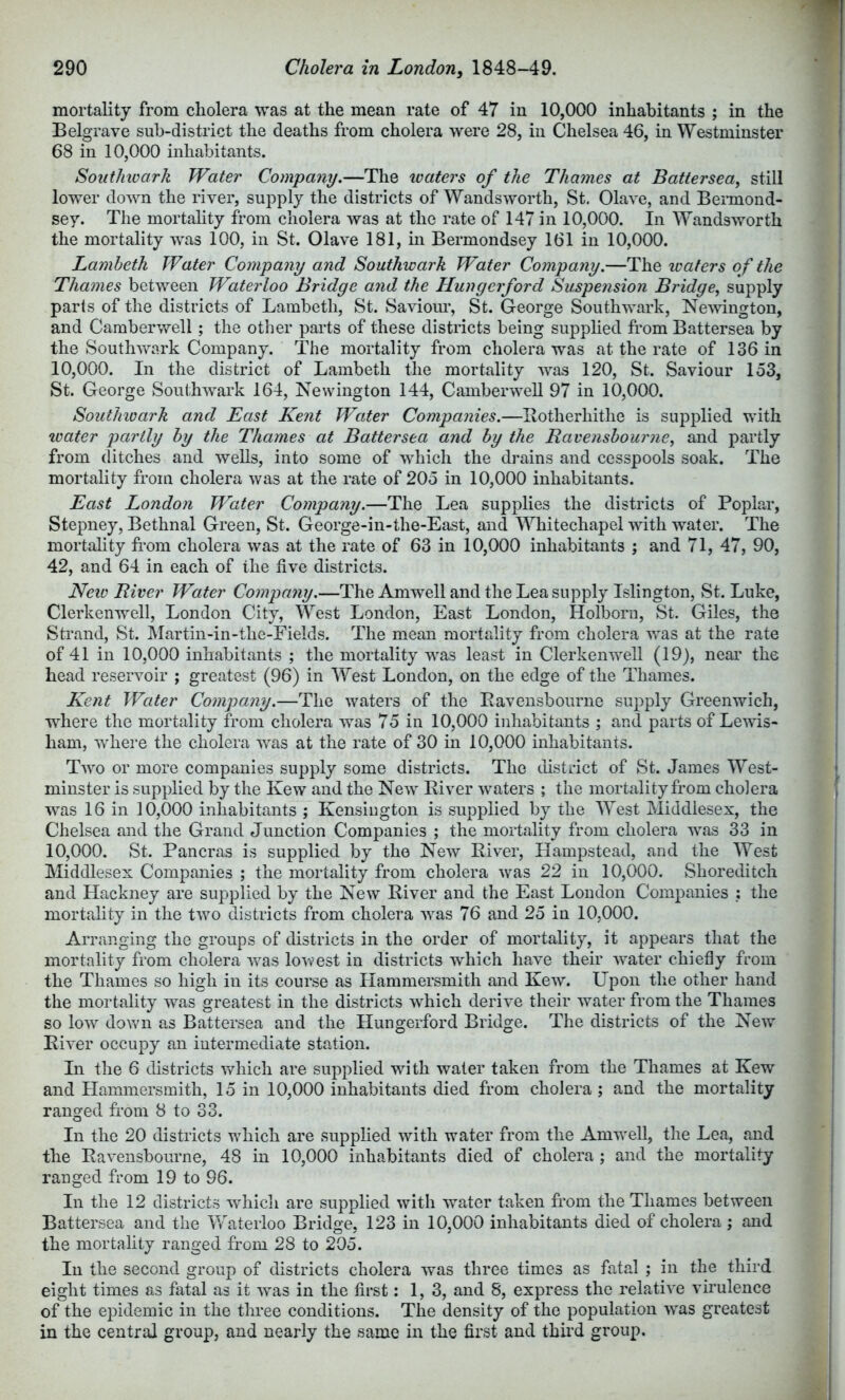 mortality from cholera was at the mean rate of 47 in 10,000 inhabitants ; in the Belgrave sub-district the deaths from cholera were 28, in Chelsea 46, in Westminster 68 in 10,000 inhabitants. Soiithivark Water Company.—The waters of the Thames at Battersea^ still lower down the river, supply the districts of Wandsworth, St. Olave, and Bennond- sey. The mortality from cholera was at the rate of 147 in 10,000. In Wandsworth the mortality was 100, in St. Olave 181, in Bermondsey 161 in 10,000. Lambeth Water Company and Southwark Water Company.—The waters of the Thames between Waterloo Bridge and the Hun g erf or d Suspension Bridge^ supply paris of the districts of Lambeth, St. Saviom*, St. George Southwark, Nemngton, and Camberwell; the other parts of these districts being supplied from Battersea by the Southwark Company. The mortality from cholera was at the rate of 136 in 10,000. In the district of Lambeth the mortality was 120, St. Saviour 153, St. George Southwark 164, Newington 144, Camberwell 97 in 10,000. Southwark and East Kent Water Companies.—Ilotherhithe is supplied with loater jmrtly by the Thames at Battersea and by the Ravensbourne^ and partly from ditches and wells, into some of which the drains and cesspools soak. The mortality from cholera was at the rate of 205 in 10,000 inhabitants. East London Water Company.—The Lea supplies the districts of Poplar, Stepney, Bethnal Green, St. George-in-the-East, and Whitechapel with water. The mortality from cholera was at the rate of 63 in 10,000 inhabitants ; and 71, 47, 90, 42, and 64 in each of the five districts. New River Water Company.—The Amwell and the Lea supply Islington, St. Luke, Clerkenwell, London City, West London, East London, Holborn, St. Giles, the Strand, St. Martin-in-the-Fields. The mean mortality from cholera was at the rate of 41 in 10,000 inhabitants ; the mortality was least in Clerkenwell (19), neai’ the head reservoir ; greatest (96) in West London, on the edge of the Thames. Kent Water Company.—The waters of the Eavensbourne supply Greenwich, where the mortality from cholera was 75 in 10,000 inhabitants ; and parts of Lewis- ham, where the cholera was at the rate of 30 in 10,000 inhabitants. Two or more companies supply some districts. The district of St. James West- minster is supplied by the Kew and the New Eiver waters ; the mortality from cholera was 16 in 10,000 inhabitants ; Kensington is supplied by the West Middlesex, the Chelsea and the Grand Junction Companies ; the mortality from cholera was 33 in 10,000. St. Pancras is supplied by the New Eiver, Hampstead, and the West Middlesex Companies ; the mortality from cholera was 22 in 10,000. Shoreditch and Hackney are supplied by the New Eiver and the East London Companies : the mortality in the two districts from cholera was 76 and 25 in 10,000. Arranging the groups of districts in the order of mortality, it appears that the mortality from cholera was lowest in districts wdiich have their water chiefly from the Thames so high in its course as Hammersmith and Kew. Upon tlie other hand the mortality was greatest in the districts which derive their water from the Thames so low down as Battersea and the Hungerford Bridge. The districts of the New Eiver occupy an intermediate station. In the 6 districts \vhich are supplied with water taken from the Thames at Kew and Hammersmith, 15 in 10,000 inhabitants died from cholera ; and the mortality ranged fr-om 8 to 33. In the 20 districts which are suppfied with water from the Amw'ell, the Lea, and the Eavensbourne, 48 in 10,000 inhabitants died of cholera ; and the mortality ranged from 19 to 96. In the 12 districts which are supplied with water taken from the Thames between Battersea and the Waterloo Bridge, 123 in 10,000 inhabitants died of cholera ; and the mortality ranged from 28 to 205. In the second group of districts cholera was three times as fatal ; in the third eight times as fatal as it was in the first: 1,3, and 8, express the relative virulence of the epidemic in the three conditions. The density of the population was greatest in the central group, and nearly the same in the first and third group.