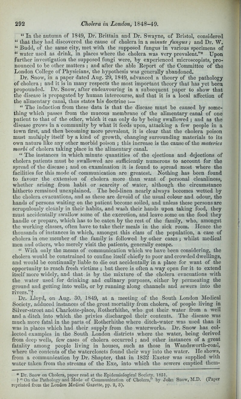 In the autumn of 1849, Dr. Brittain and Dr. Swayne, of Bristol, considered “ that they had discovered the cause of cholera in a minute fungus ; and Dr. W. “ Budd, of the same city, met with the supposed fungus in various specimens of water used as drink, in places where the cholera was very prevalent.”* Upon further investigation the supposed fungi were, by experienced microscopists, pro- nounced to be other matters ; and after the able Report of the Committee of the London College of Physicians, the hypothesis was generally abandoned. Dr. Snow, in a paper dated Aug. 29, 1849, advanced a theory of the pathology of cholera ; and it is in many respects the most important theory that has yet been propounded. Dr. Snow, after endeavouring in a subsequent paper to show that the disease is propagated by human intercourse, and that it is a local affection of the alimentary canal, thus states his doctrine :— “ The induction from these data is that the disease must be caused by some- thing which passes from the mucous membrane of the alimentary canal of one patient to that of the other, which it can only do by being swallowed ; and as the disease grows in a community by what it feeds upon, attacking a few people in a town first, and then becoming more prevalent, it is clear that the cholera poison must multiply itself by a kind of growth, changing surrounding materials to its own nature like any other morbid poison ; this increase is the cause of the materies morbi of cholera taking place in the alimentary canal. “ The instances in which minute quantities of the ejections and dejections of cholera patients must be swallowed are sufficiently numerous to account for the spread of the disease; and on examination it is found to spread most where the facilities for this mode of communication are greatest. Nothing has been found to favour the extension of cholera more than want of personal cleanliness, whether arising from habit or scarcity of water, although the circumstance hitherto remained unexplained. The bed-linen nearly always becomes wetted by the cholera evacuations, and as these are devoid of the usual colour and odour, the hands of persons waiting on the patient become soiled, and unless these persons are scrupulously cleanly in their habits, and wash their hands upon taking food, they must accidentally swallow some of the excretion, and leave some on the food they handle or prepare, which has to be eaten by the rest of the family, who, amongst the working classes, often have to take their meals in the sick room. Hence the thousands of instances in which, amongst this class of the population, a case of cholera in one member of the family is followed by other cases ; whilst medical men and others, who merely visit the patients, generally escape. With only the means of communication which we have been considering, the cholera would be constrained to confine itself chiefiy to poor and crowded dwellings, and would be continually liable to die out accidentally in a place for want of the opportunity to reach fresh victims ; but there is often a way open for it to extend itself more widely, and that is by the mixture of the cholera evacuations with the water used for drinking and culinary purposes, either by permeating the ground and getting into wells, or by running along channels and sewers into the rivers.”! Dr. Lloyd, on Aug. 30, 1849, at a meeting of the South London Medical Society, adduced instances of the great mortality from cholera, of people living in Silver-street and Charlotte-place, Rotherhithe, who got their water from a well and a ditch into which the privies discharged their contents. The disease was much more fatal in the parts of Rotherhithe where ditch-water was used than it was in places which had their supply from the waterworks. Dr. Snow has col- lected examples in the South London districts where the water, being derived from deep wells, few cases of cholera occurred ; and other instances of a great fatality among people living in houses, such as those in Wands worth-road, where the contents of the waterclosets found their way into the water. He shows, from a communication by Dr. Shapter, that in 1832 Exeter was supplied with water taken from the streams of the Exe, into which the sewers emptied them- Dr. Snow on Cholera, paper read at the Epidemiological Society. 1851. On the Pathology and Mode of Communication of Cholera,” by John Snow, M.D. (Paper reprinted from the London Medical Gazette, pp. 2, 3).