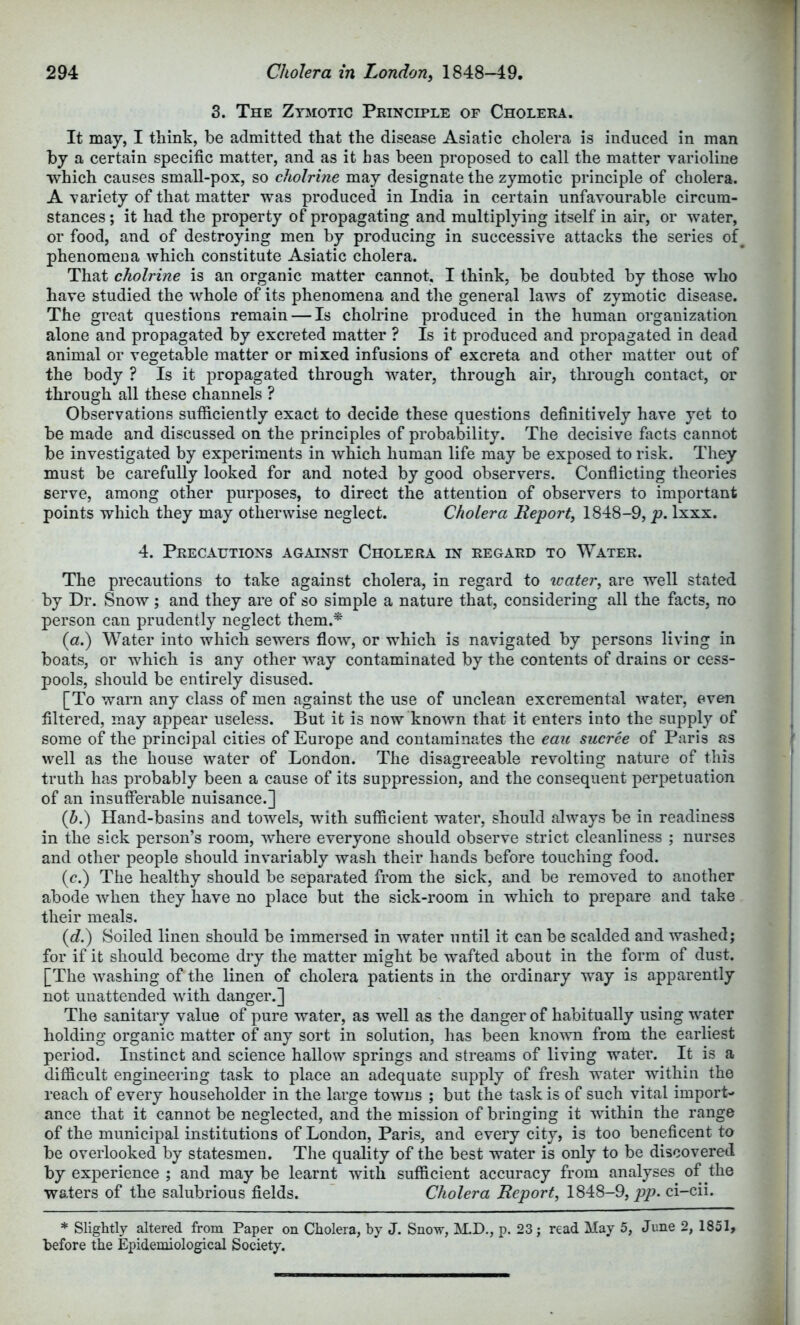 3. The Zymotic Principle of Cholera. It may, I think, be admitted that the disease Asiatic cholera is induced in man by a certain specific matter, and as it has been proposed to call the matter varioline which causes small-pox, so cholrine may designate the zymotic principle of cholera. A variety of that matter was produced in India in certain unfavourable circum- stances ; it had the property of propagating and multiplying itself in air, or water, or food, and of destroying men by producing in successive attacks the series of phenomeua which constitute Asiatic cholera. That cholrine is an organic matter cannot. I think, be doubted by those who have studied the whole of its phenomena and the general laws of zymotic disease. The great questions remain — Is cholrine produced in the human organization alone and propagated by excreted matter ? Is it produced and propagated in dead animal or vegetable matter or mixed infusions of excreta and other matter out of the body ? Is it propagated through water, through air, through contact, or through all these channels ? Observations sufficiently exact to decide these questions definitively have yet to be made and discussed on the principles of probability. The decisive facts cannot be investigated by experiments in which human life may be exposed to risk. They must be carefully looked for and noted by good observers. Confiicting theories serve, among other purposes, to direct the attention of observers to important points which they may otherwise neglect. Cholera Report^ 1848-9, p. Ixxx. 4. Precautions against Cholera in regard to Water. The precautions to take against cholera, in regard to icater, are well stated by Dr. Snow; and they are of so simple a nature that, considering all the facts, no person can prudently neglect them.* {a.) Water into which sewers flow, or which is navigated by persons living in boats, or which is any other way contaminated by the contents of drains or cess- pools, should be entirely disused. [To warn any class of men against the use of unclean excremental water, even filtered, may appear useless. But it is now known that it enters into the supply of some of the principal cities of Europe and contaminates the eaic sucree of Paris as well as the house water of London. The disagreeable revolting nature of this truth has probably been a cause of its suppression, and the consequent perpetuation of an insufierable nuisance.] (h.) Hand-basins and towels, with sufficient water, should always be in readiness in the sick person’s room, where everyone should observe strict cleanliness ; nurses and other people should invariably wash their hands before touching food. (c.) The healthy should be separated from the sick, and be removed to another abode when they have no place but the sick-room in which to prepare and take their meals. (c?.) Soiled linen should be immersed in water until it can be scalded and washed; for if it should become dry the matter might be wafted about in the form of dust. [The washing of the linen of cholera patients in the ordinary way is apparently not unattended with danger.] The sanitary value of pure water, as well as the danger of habitually using water holding organic matter of any sort in solution, has been known from the earliest period. Instinct and science hallow springs and streams of living water. It is a difficult engineering task to place an adequate supply of fresh water within the reach of every householder in the large towns ; but the task is of such vital import- ance that it cannot be neglected, and the mission of bringing it within the range of the municipal institutions of London, Paris, and every city, is too beneficent to be overlooked by statesmen. The quality of the best water is only to be discovered by experience ; and may be learnt with sufficient accuracy from analyses of the waters of the salubrious fields. Cholera Report, 1848-9, ci-cii. * Slightly altered from Paper on Cholera, by J. Snow, M.D., p. 23; read May 5, June 2, 1851, before the Epidemiological Society.