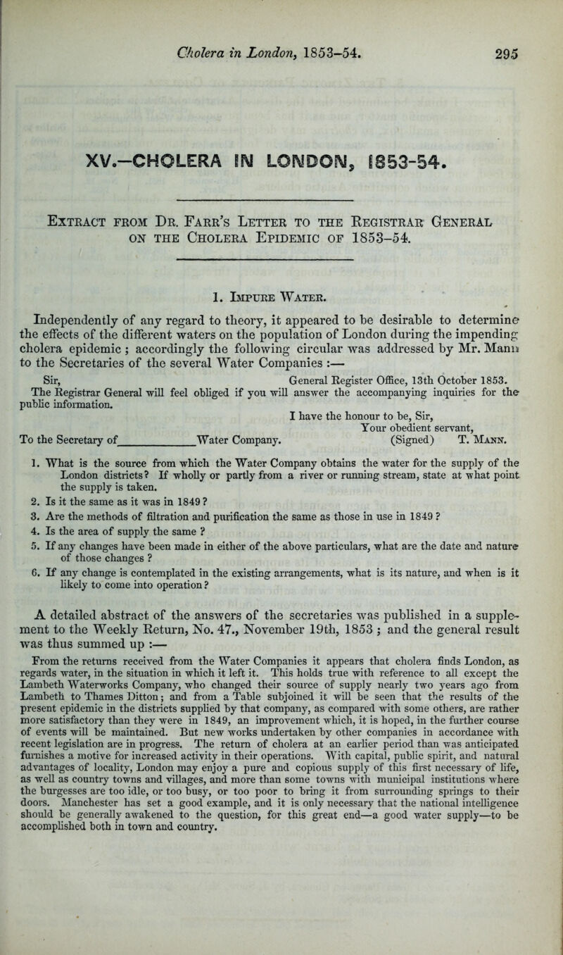 XV.-CHOLERA IN LONDON, 1853-54. Extract from Dr. Farr's Letter to the Eegistrar General ON the Cholera Epidemic of 1853-54. 1. Bipure Water. Independently of any regard to theory, it appeared to be desirable to determine the effects of the different waters on the population of London during the impending cholera epidemic ; accordingly the following circular was addressed by Mr. Mann to the Secretaries of the several Water Companies :— Sir, General Register Office, 13th October 1853. The Registrar General will feel obliged if you will answer the accompanying inquiries for the public infoimation. I have the honour to be, Sir, Your obedient servant, To the Secretary of Water Company. (Signed) T. Mann. 1. What is the source from which the Water Company obtains the water for the supply of the London districts? If wholly or partly from a river or rmining stream, state at what point the supply is taken. 2. Is it the same as it was in 1849 ? 3. Are the methods of filtration and purification the same as those in use in 1849 ? 4. Is the area of supply the same ? 5. If any changes have been made in either of the above particulars, what are the date and nature of those changes ? 6. If any change is contemplated in the existing arrangements, what is its nature, and when is it hkely to come into operation ? A detailed abstract of the answers of the secretaries was published in a supple- ment to the Weekly Return, No. 47., November 19th, 1853 ; and the general result was thus summed up :— From the returns received from the Water Companies it appears that cholera finds London, as regards water, in the situation in which it left it. This holds true with reference to aU except the Lambeth Waterworks Company, who changed their source of supply nearly two years ago from Lambeth to Thames Ditton; and from a Table subjoined it will be seen that the results of the present epidemic in the districts supplied by that company, as compared with some others, are rather more satisfactory than they were in 1849, an improvement which, it is hoped, in the fuilher course of events wiU be maintained. But new works undertaken by other companies in accordance with recent legislation are in progress. The return of cholera at an earlier period than was anticipated furnishes a motive for increased activity in their operations. With capital, public spirit, and natural advantages of locality, London may enjoy a pure and copious supply of this first necessary of life, as well as country towns and villages, and more than some towns with municipal institutions where the burgesses are too idle, or too busy, or too poor to bring it from surrounding springs to their doors. Manchester has set a good example, and it is only necessary that the national intelligence should be generally awakened to the question, for this great end—a good water supply—to be accomplished both in town and country.