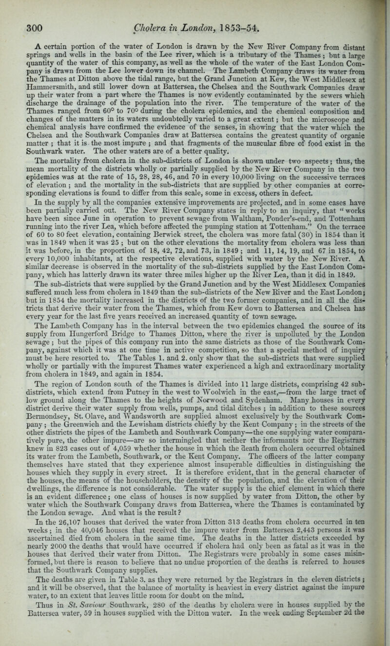 A certain portion of the water of London is drawn by the New River Company from distant springs and wells in the basin of the Lee river, which is a tributary of the Thames ; but a large quantity of the water of this company, as well as the whole of the water of the East London Com- pany is drawn from the Lee lower down its channel. The Lambeth Company draws its water from the Thames at Litton above the tidal range, but the Grand Junction at Kew, the West Middlesex at Hammersmith, and still lower down at Battersea, the Chelsea and the Southwark Companies draw up their water from a part where the Thames is now evidently contaminated by the sewers which discharge the drainage of the population into the river. The temperature of the water of the Thames ranged from 60° to 70° during the cholera epidemics, and the chemical composition and changes of the matters in its waters undoubtedly varied to a great extent; but the microscope and chemical analysis have confirmed the evidence of the senses, in showing that the water which the Chelsea and the Southwark Companies draw at Battersea contains the greatest quantity of organic matter ; that it is the most impure ; and that fragments of the muscular fibre of food exist in the Southwark water. The other waters are of a better quahty. The mortality from cholera in the sub-distiicts of London is shown under two aspects ; thus, the mean mortahty of the districts wholly or partially supphed by the New River Company in the two epidemics was at the rate of 15, 28, 28, 46, and 70 in every 10,000 living on the successive terraces of elevation; and the mortahty in the sub-districts that are supphed by other companies at corre- sponding elevations is found to differ from this scale, some in excess, others in defect. In the supply by all the companies extensive improvements are projected, and in some cases have been partiaUy carried out. The New River Company states in reply to an inquiry, that “ works have been since June in operation to prevent sewage from Waltham, Ponder’s-end, and Tottenham running into the river Lea, which before affected the pumping station at Tottenham.” On the terrace of 60 to 80 feet elevation, containing Berwick street, the cholera was more fatal (30) in 1854 than it was in 1849 when it was 25 ; but on the other elevations the mortahty from cholera was less than it was before, in the proportion of 18, 42, 72, and 73, in 1849 ; and 11, 14, 19, and 67 in 1854, to every 10,000 inhabitants, at the respective elevations, supphed with water by the New River. A similar decrease is observed in the mortahty of the sub-districts supphed by the East London Com- pany, which has latterly drawn its water three miles higher up the River Lea, than it did in 1849. The sub-districts that were supphed by the Grand Junction and by the West IMiddlesex Companies suffered much less from cholera in 1849 than the sub-districts of the New River and the East London; but in 1854 the mortahty increased in the districts of the two former companies, and in ah the dis- tricts that derive their water from the Thames, which from Kew down to Battersea and Chelsea has every year for the last five years received an increased quantity of town sewage. The Lambeth Company has in the interval between the two epidemics changed the source of its supply from Hungerford Bridge to Thames Ditton, where the river is impoUuted by the London sewage ; but the pipes of this company run into the same districts as those of the Southwark Com- pany, against which it was at one time in active competition, so that a special method of inquiry must be here resorted to. The Tables 1. and 2. only show that the sub-districts that were supplied wholly or partially with the impurest Thames water experienced a high and extraordinary mortality from cholera in 1849, and again in 1854. The region of London south of the Thames is divided into 11 large districts, comprising 42 sub- districts, which extend from Putney in the west to Woolwich in the east,—from the large tract of low ground along the Thames to the heights of Norwood and Sydenham. Many houses in every district derive their water supply from wells, pumps, and tidal ditches ; in addition to these sources Bermondsey, St. Olave, and Wandsworth are supplied almost exclusively by the Southwark Com- pany ; the Greenwich and the Lewisham districts chiefly by the Kent Company; in the streets of the other distiicts the pipes of the Lambeth and Southwark Company—the one suppling water compara- tively pure, the other impure—are so intermingled that neither the informants nor the Registrars knew in 823 cases out of 4,059 whether the house in which the death from cholera occurred obtained its water from the Lambeth, Southwark, or the Kent Company. The officers of the latter company themselves have stated that they experience almost insuperable difficulties in distinguishing the houses which they supply in ever}' street. It is therefore evident, that in the general character of the houses, the means of the householders, the density of the population, and the elevation of their dweUings, the difference is not considerable. The water supply is the chief element in which there is an evident difference; one class of houses is now supplied by water from Ditton, the other by water which the Southwark Company draws from Battersea, where the Thames is contaminated by the London sewage. And what is the result ? In the 26,107 houses that derived the water from Ditton 313 deaths from cholera occurred in ten weeks; in the 40,046 houses that received the impiue water from Battersea 2,443 persons it was ascertained died from cholera in the same time. The deaths in the latter districts exceeded by nearly 2000 the deaths that would have occurred if cholera had only been as fatal as it was in the houses that derived their water from Ditton. The Registrars were probably in some cases misin- formed, but there is reason to believe that no imdue proportion of the deaths is referred to houses that the Southwark Company supplies. The deaths are given in Table 3. as they were retmmed by the Registrars in the eleven districts ; and it wiU be observed, that the balance of mortality is hea^-iest in every district against the impure water, to an extent that leaves little room for doubt on the mind. Thus in St, Saviour Southwark, 280 of the deaths by cholera were in houses supplied by the Battersea water, 59 in houses supplied with the Ditton water. In the week ending September 2d the