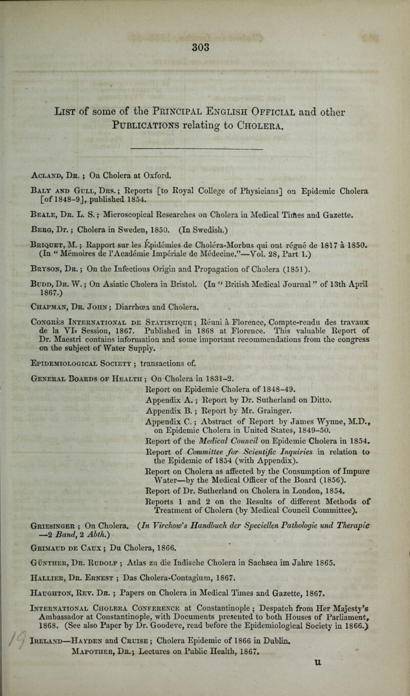 List of some of the Pkincipal English Official and other Publications relating to Cholera. Acland, Dr. ; On Cholera at Oxford. Baly and Gull, Drs. ; Reports [to Royal College of Physicians] on Epidemic Cholera [of 1848-9], published 1854. Beale, Dr. L. S. ; Microscopical Researches on Cholera in Medical Tiiftes and Gazette. Berg, Dr.; Cholera in Sweden, 1850. (In Swedish.) Briquet, M. ; Rapport sur les Epidemies de Cholera-Morbus qui ont regne de 1817 a 1850. (In “ Memoires de I’Academie Impeiiale de Medecine.”—Vol. 28, Part 1.) Bryson, Dr. ; On the Infectious Origin and Propagation of Cholera (1851). Budd, Dr. W. ; On Asiatic Cholera in Bristol. (In British Medical Journal ” of 13th April 1867. ) Chapman, Dr. John ; Diarrhoea and Cholera. CoNGRES International de Statistique ; Reuni a Florence, Compte-rendu des travaux de la Vie Session, 1867. Published in 1868 at Florence. This valuable Report of Dr. Maestri contains information and some important recommendations from the congress on the subject of Water Supply. Epidemiological Society ; transactions of. General Boards of Health ; On Cholera in 1831-2. Report on Epidemic Cholera of 1848-49. Appendix A.; Report by Dr. Sutherland on Ditto. Appendix B.; Report by Mr. Grainger. Appendix C. ; Abstract of Report by James Wynne, M.D., on Epidemic Cholera in United States, 1849-50. Report of the Medical Council on Epidemic Cholera in 1854, Report of Committee for Scientific Inquiries in relation to the Epidemic of 1854 (with Appendix). Report on Cholera as affected by the Consumption of Impure Water—by the Medical Officer of the Board (1856). Report of Dr. Sutherland on Cholera in London, 1854, Reports 1 and 2 on the Results of different Methods of Treatment of Cholera (by Medical Council Committee), Griesinger ; On Cholera. (7w Virchow's Handhuch der Speciellen Pathologie und Therapie —2 Band, 2 Abth.') Grimaud de Caux ; Du Cholera, 1866. Gunther, Dr. Rudolf ; Atlas zu die Indische Cholera in Sachsen im Jahre 1865. Hallier, Dr. Ernest ; Das Cholera-Contagium, 1867. Haughton, Rev. Dr. ; Papers on Cholera in Medical Times and Gazette, 1867. International Cholera Conference at Constantinople ; Despatch from Her Majesty’'s Ambassador at Constantinople, with Documents presented to both Houses of Parliament, 1868. (See also Paper by Dr. Goodeve, read before the Epidemiological Society in 1866.) Ireland—Hayden and Cruise ; Cholera Epidemic of 1866 in Dublin. Mapother, Dr.j Lectures on Public Health, 1867. U