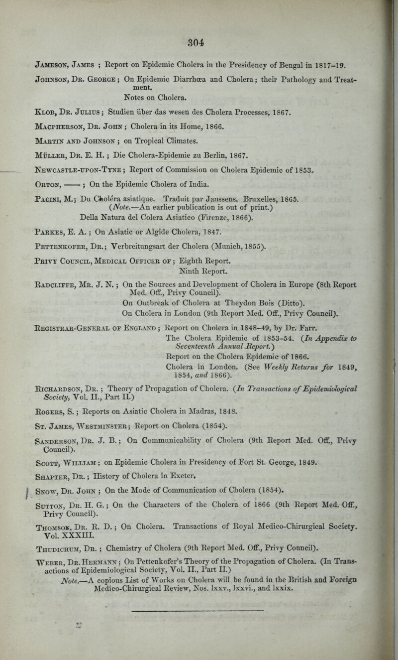 Jameson, James ; Keport on Epidemic Cholera in the Presidency of Bengal in 1817-19. Johnson, Dr. George; On Epidemic Diarrhoea and Cholera; their Pathology and Treat- ment. Notes on Cholera. Klob, Dr. Julius ; Studien iiher das '\resen des Cholera Processes, 1867. Macpherson, Dr. John ; Cholera in its Home, 1866. Martin and Johnson ; on Tropical Climates. Muller, Dr. E. H. ; Die Cholera-Epidemie zu BerHn, 1867. Newcastle-upon-Tyne ; Eeport of Commission on Cholera Epidemic of 1853, Orton, ; On the Epidemic Cholera of India. Pacini, M.; Du Cholera asiatique. Tradait par Janssens. Bruxelles, 1865. (Note.—An earher publication is out of print.) Della Natura del Colera Asiatico (Firenze, 1866). Parkes, E. a. ; On Asiatic or Algide Cholera, 1847. Pettenkofer, Dr.; Verbreitungsart der Cholera (Munich, 1855). Privy Council, Medical Officer of ; Eighth Eeport. Ninth Eeport. Eadcliffe, Mr. J. N. ; On the Sources and Development of Cholera in Europe (8th Eeport Med. Off., Privy Council). On Outbreak of Cholera at Theydon Bois (Ditto). On Cholera in London (9th Eeport Med. Off., Privy Council). Eegistrar-General of England ; Eeport on Cholera in 1848-49, by Dr. Farr. The Cholera Epidemic of 1853-54. (In Appendix to Seventeenth Annual Report.') Eeport on the Cholera Epidemic of 1866. Cholera in London. (See Weekly Returns for 1849, 1854, and 1866). Eichardson, Dr. ; Theory of Propagation of Cholera. (In Transactions of Epidemiological Society, Vol. II., Part II.) Eogers, S. ; Eeports on Asiatic Cholera in Madras, 1848. St. James, AYestminster; Eeport on Cholera (1854). Sanderson, Dr. J. B. ; On Communicability of Cholera (9th Eeport Med. Off., Privy Council). Scott, William ; on Epidemic Cholera in Presidency of Fort St. George, 1849. Shatter, Dr. ; History of Cholera in Exeter. Snow, Dr. John ; On the Mode of Communication of Cholera (1854). 1 Sutton, Dr. H. G. ; On the Characters of the Cholera of 1866 (9th Eeport Med. Off., Privy Council). Thomson, Dr. E. D. ; On Cholera. Transactions of Eoyal Medico-Chirurgical Society. Vol. XXXHI. Thudichum, Dr. ; Chemistry of Cholera (9th Eeport Med. Off., Privy Council). Weber, Dr. Hermann ; On Pettenkofer’s Theory of the Propagation of Cholera. (In Trans- actions of Epidemiological Society, Vol. II., Part II.) Note.—A copious List of Works on Cholera will be found in the British and Foreign Medico-Chirurgical Eeview, Nos. Ixxv., Ixxvi., and Ixxix.